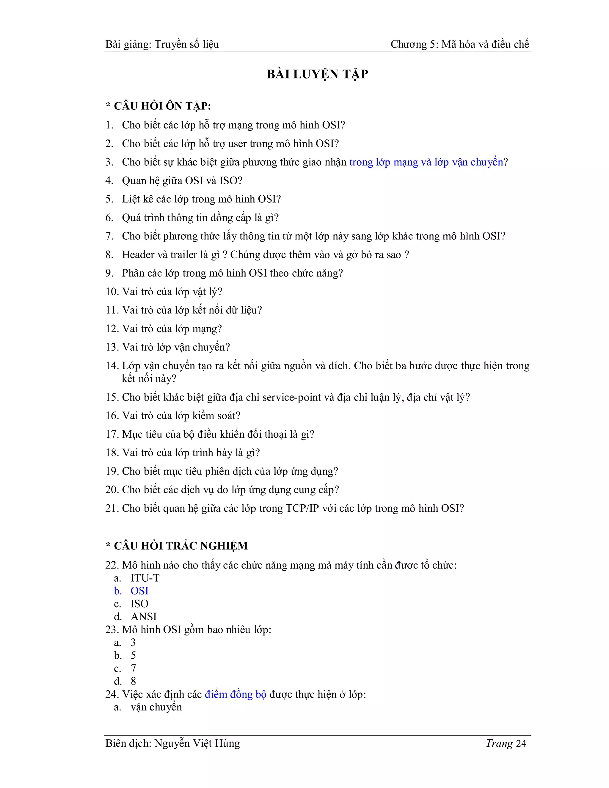 Bài giảng: Truyền số liệu                                         Chương 5: Mã hóa và điều chế

                                       BÀI LUYỆN TẬP

* CÂU HỎI ÔN TẬP:
1. Cho biết các lớp hỗ trợ mạng trong mô hình OSI?
2. Cho biết các lớp hỗ trợ user trong mô hình OSI?
3. Cho biết sự khác biệt giữa phương thức giao nhận trong lớp mạng và lớp vận chuyển?
4. Quan hệ giữa OSI và ISO?
5. Liệt kê các lớp trong mô hình OSI?
6. Quá trình thông tin đồng cấp là gì?
7. Cho biết phương thức lấy thông tin từ một lớp này sang lớp khác trong mô hình OSI?
8. Header và trailer là gì ? Chúng được thêm vào và gở bỏ ra sao ?
9. Phân các lớp trong mô hình OSI theo chức năng?
10. Vai trò của lớp vật lý?
11. Vai trò của lớp kết nối dữ liệu?
12. Vai trò của lớp mạng?
13. Vai trò lớp vận chuyển?
14. Lớp vận chuyển tạo ra kết nối giữa nguồn và đích. Cho biết ba bước được thực hiện trong
    kết nối này?
15. Cho biết khác biệt giữa địa chỉ service-point và địa chỉ luận lý, địa chỉ vật lý?
16. Vai trò của lớp kiểm soát?
17. Mục tiêu của bộ điều khiển đối thoại là gì?
18. Vai trò của lớp trình bày là gì?
19. Cho biết mục tiêu phiên dịch của lớp ứng dụng?
20. Cho biết các dịch vụ do lớp ứng dụng cung cấp?
21. Cho biết quan hệ giữa các lớp trong TCP/IP với các lớp trong mô hình OSI?


* CÂU HỎI TRẮC NGHIỆM
22. Mô hình nào cho thấy các chức năng mạng mà máy tính cần đươc tổ chức:
  a. ITU-T
  b. OSI
  c. ISO
  d. ANSI
23. Mô hình OSI gồm bao nhiêu lớp:
  a. 3
  b. 5
  c. 7
  d. 8
24. Việc xác định các điểm đồng bộ được thực hiện ở lớp:
  a. vận chuyển


Biên dịch: Nguyễn Việt Hùng                                                             Trang 24
 
