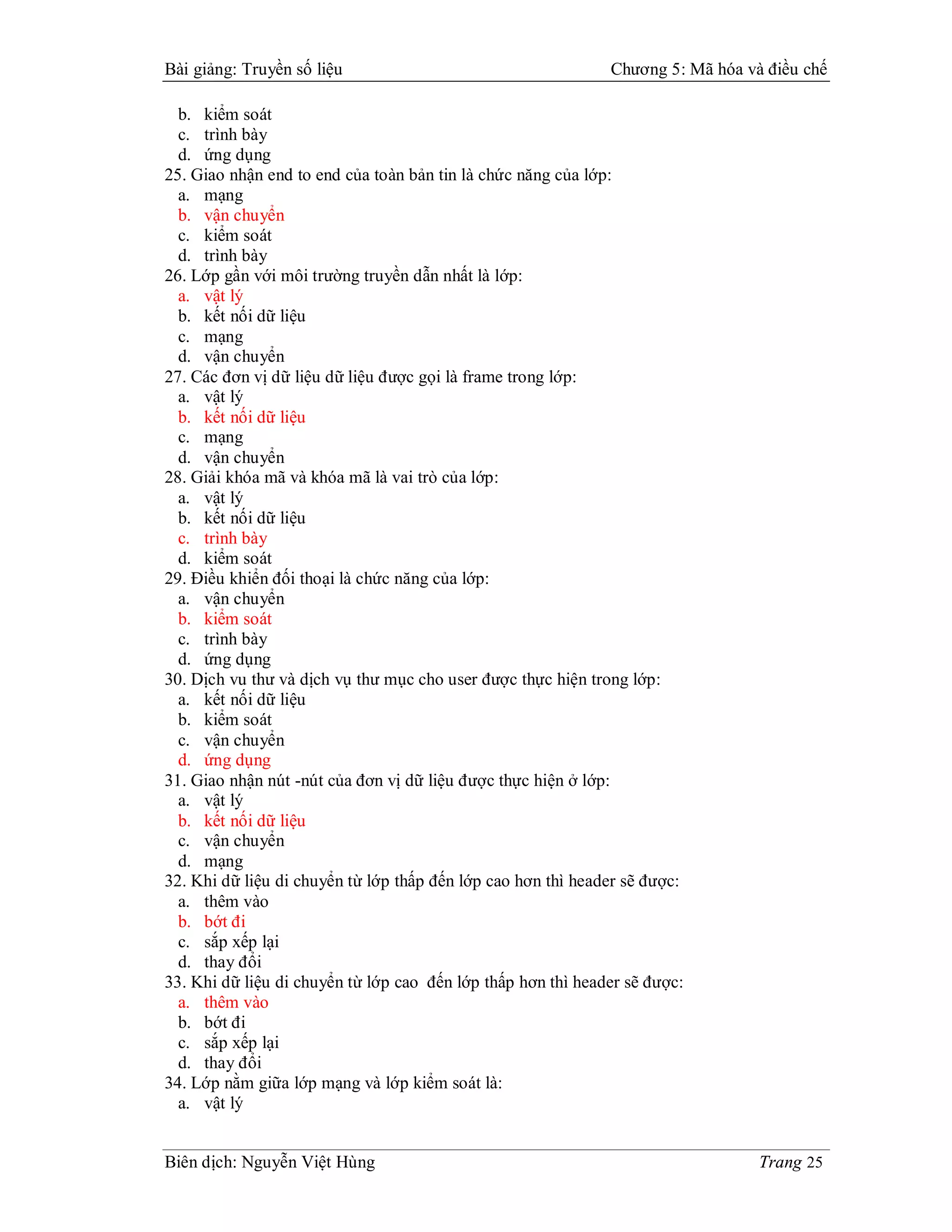 Bài giảng: Truyền số liệu                                     Chương 5: Mã hóa và điều chế

  b. kiểm soát
  c. trình bày
  d. ứng dụng
25. Giao nhận end to end của toàn bản tin là chức năng của lớp:
  a. mạng
  b. vận chuyển
  c. kiểm soát
  d. trình bày
26. Lớp gần với môi trường truyền dẫn nhất là lớp:
  a. vật lý
  b. kết nối dữ liệu
  c. mạng
  d. vận chuyển
27. Các đơn vị dữ liệu dữ liệu được gọi là frame trong lớp:
  a. vật lý
  b. kết nối dữ liệu
  c. mạng
  d. vận chuyển
28. Giải khóa mã và khóa mã là vai trò của lớp:
  a. vật lý
  b. kết nối dữ liệu
  c. trình bày
  d. kiểm soát
29. Điều khiển đối thoại là chức năng của lớp:
  a. vận chuyển
  b. kiểm soát
  c. trình bày
  d. ứng dụng
30. Dịch vu thư và dịch vụ thư mục cho user được thực hiện trong lớp:
  a. kết nối dữ liệu
  b. kiểm soát
  c. vận chuyển
  d. ứng dụng
31. Giao nhận nút -nút của đơn vị dữ liệu được thực hiện ở lớp:
  a. vật lý
  b. kết nối dữ liệu
  c. vận chuyển
  d. mạng
32. Khi dữ liệu di chuyển từ lớp thấp đến lớp cao hơn thì header sẽ được:
  a. thêm vào
  b. bớt đi
  c. sắp xếp lại
  d. thay đổi
33. Khi dữ liệu di chuyển từ lớp cao đến lớp thấp hơn thì header sẽ được:
  a. thêm vào
  b. bớt đi
  c. sắp xếp lại
  d. thay đổi
34. Lớp nằm giữa lớp mạng và lớp kiểm soát là:
  a. vật lý


Biên dịch: Nguyễn Việt Hùng                                                      Trang 25
 