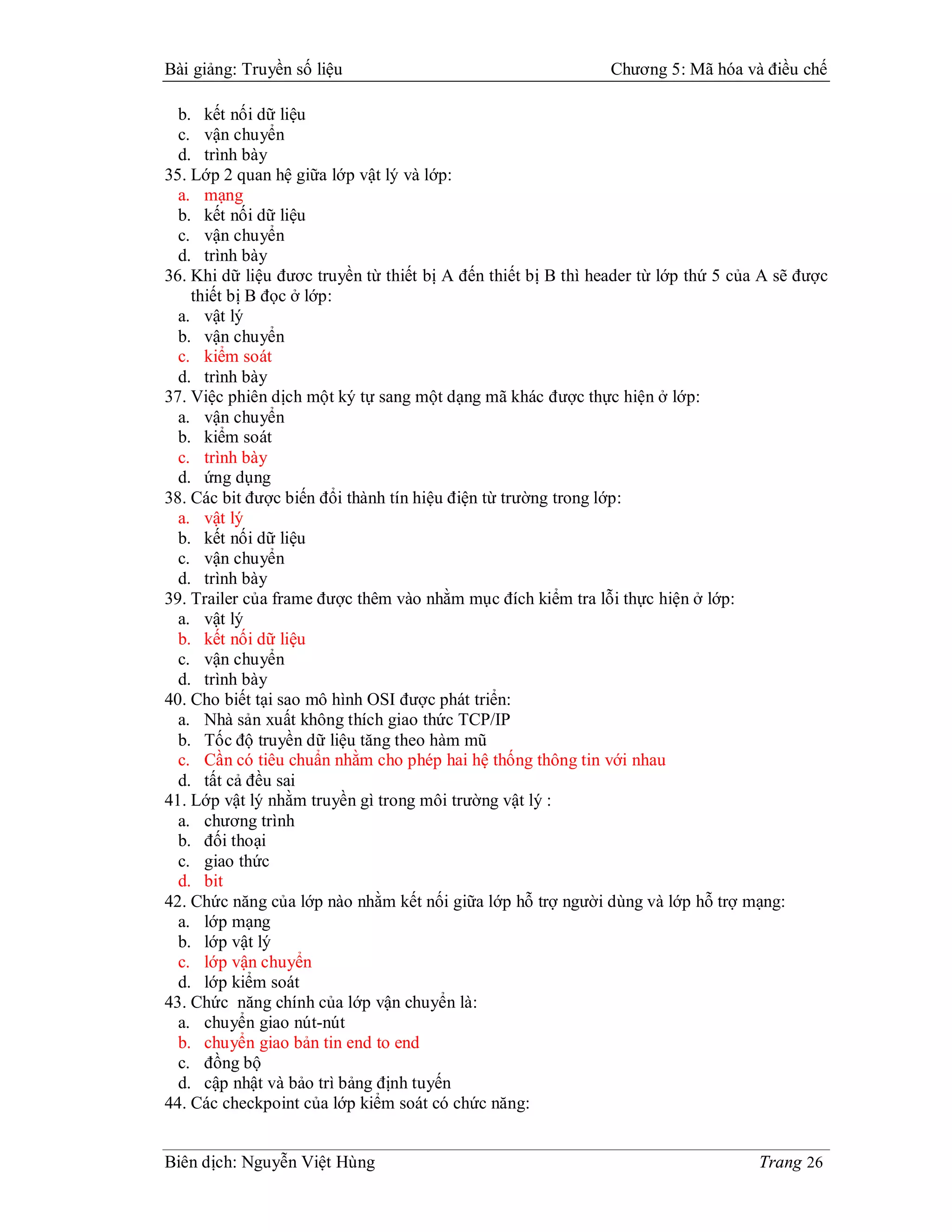 Bài giảng: Truyền số liệu                                      Chương 5: Mã hóa và điều chế

  b. kết nối dữ liệu
  c. vận chuyển
  d. trình bày
35. Lớp 2 quan hệ giữa lớp vật lý và lớp:
  a. mạng
  b. kết nối dữ liệu
  c. vận chuyển
  d. trình bày
36. Khi dữ liệu đươc truyền từ thiết bị A đến thiết bị B thì header từ lớp thứ 5 của A sẽ được
    thiết bị B đọc ở lớp:
  a. vật lý
  b. vận chuyển
  c. kiểm soát
  d. trình bày
37. Việc phiên dịch một ký tự sang một dạng mã khác được thực hiện ở lớp:
  a. vận chuyển
  b. kiểm soát
  c. trình bày
  d. ứng dụng
38. Các bit được biến đổi thành tín hiệu điện từ trường trong lớp:
  a. vật lý
  b. kết nối dữ liệu
  c. vận chuyển
  d. trình bày
39. Trailer của frame được thêm vào nhằm mục đích kiểm tra lỗi thực hiện ở lớp:
  a. vật lý
  b. kết nối dữ liệu
  c. vận chuyển
  d. trình bày
40. Cho biết tại sao mô hình OSI được phát triển:
  a. Nhà sản xuất không thích giao thức TCP/IP
  b. Tốc độ truyền dữ liệu tăng theo hàm mũ
  c. Cần có tiêu chuẩn nhằm cho phép hai hệ thống thông tin với nhau
  d. tất cả đều sai
41. Lớp vật lý nhằm truyền gì trong môi trường vật lý :
  a. chương trình
  b. đối thoại
  c. giao thức
  d. bit
42. Chức năng của lớp nào nhằm kết nối giữa lớp hỗ trợ người dùng và lớp hỗ trợ mạng:
  a. lớp mạng
  b. lớp vật lý
  c. lớp vận chuyển
  d. lớp kiểm soát
43. Chức năng chính của lớp vận chuyển là:
  a. chuyển giao nút-nút
  b. chuyển giao bản tin end to end
  c. đồng bộ
  d. cập nhật và bảo trì bảng định tuyến
44. Các checkpoint của lớp kiểm soát có chức năng:


Biên dịch: Nguyễn Việt Hùng                                                         Trang 26
 