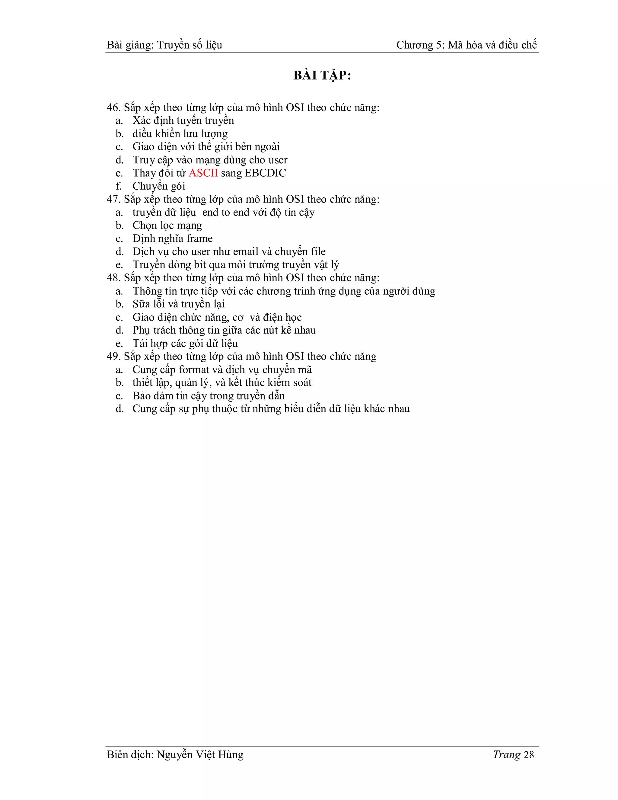 Bài giảng: Truyền số liệu                                   Chương 5: Mã hóa và điều chế

                                       BÀI TẬP:

46. Sắp xếp theo từng lớp của mô hình OSI theo chức năng:
  a. Xác định tuyến truyền
  b. điều khiển lưu lượng
  c. Giao diện với thế giới bên ngoài
  d. Truy cập vào mạng dùng cho user
  e. Thay đổi từ ASCII sang EBCDIC
  f. Chuyển gói
47. Sắp xếp theo từng lớp của mô hình OSI theo chức năng:
  a. truyền dữ liệu end to end với độ tin cậy
  b. Chọn lọc mạng
  c. Định nghĩa frame
  d. Dịch vụ cho user như email và chuyển file
  e. Truyền dòng bit qua môi trường truyền vật lý
48. Sắp xếp theo từng lớp của mô hình OSI theo chức năng:
  a. Thông tin trực tiếp với các chương trình ứng dụng của người dùng
  b. Sữa lỗi và truyền lại
  c. Giao diện chức năng, cơ và điện học
  d. Phụ trách thông tin giữa các nút kề nhau
  e. Tái hợp các gói dữ liệu
49. Sắp xếp theo từng lớp của mô hình OSI theo chức năng
  a. Cung cấp format và dịch vụ chuyển mã
  b. thiết lập, quản lý, và kết thúc kiểm soát
  c. Bảo đảm tin cậy trong truyền dẫn
  d. Cung cấp sự phụ thuộc từ những biểu diễn dữ liệu khác nhau




Biên dịch: Nguyễn Việt Hùng                                                    Trang 28
 