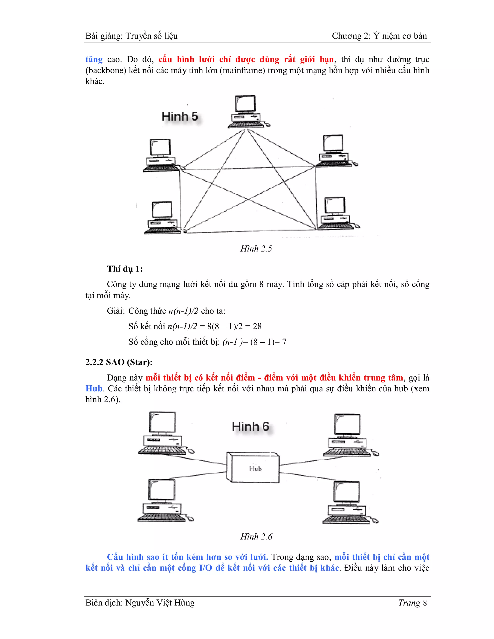 Bài giảng: Truyền số liệu                                      Chương 2: Ý niệm cơ bản

tăng cao. Do đó, cấu hình lưới chỉ được dùng rất giới hạn, thí dụ như đường trục
(backbone) kết nối các máy tính lớn (mainframe) trong một mạng hỗn hợp với nhiều cấu hình
khác.




                                          Hình 2.5

     Thí dụ 1:
      Công ty dùng mạng lưới kết nối đủ gồm 8 máy. Tính tổng số cáp phải kết nối, số cổng
tại mỗi máy.
     Giải: Công thức n(n-1)/2 cho ta:
           Số kết nối n(n-1)/2 = 8(8 – 1)/2 = 28
           Số cổng cho mỗi thiết bị: (n-1 )= (8 – 1)= 7

2.2.2 SAO (Star):
      Dạng này mỗi thiết bị có kết nối điểm - điểm với một điều khiển trung tâm, gọi là
Hub. Các thiết bị không trực tiếp kết nối với nhau mà phải qua sự điều khiển của hub (xem
hình 2.6).




                                          Hình 2.6

     Cấu hình sao ít tốn kém hơn so với lưới. Trong dạng sao, mỗi thiết bị chỉ cần một
kết nối và chỉ cần một cổng I/O dể kết nối với các thiết bị khác. Điều này làm cho việc


Biên dịch: Nguyễn Việt Hùng                                                     Trang 8
 