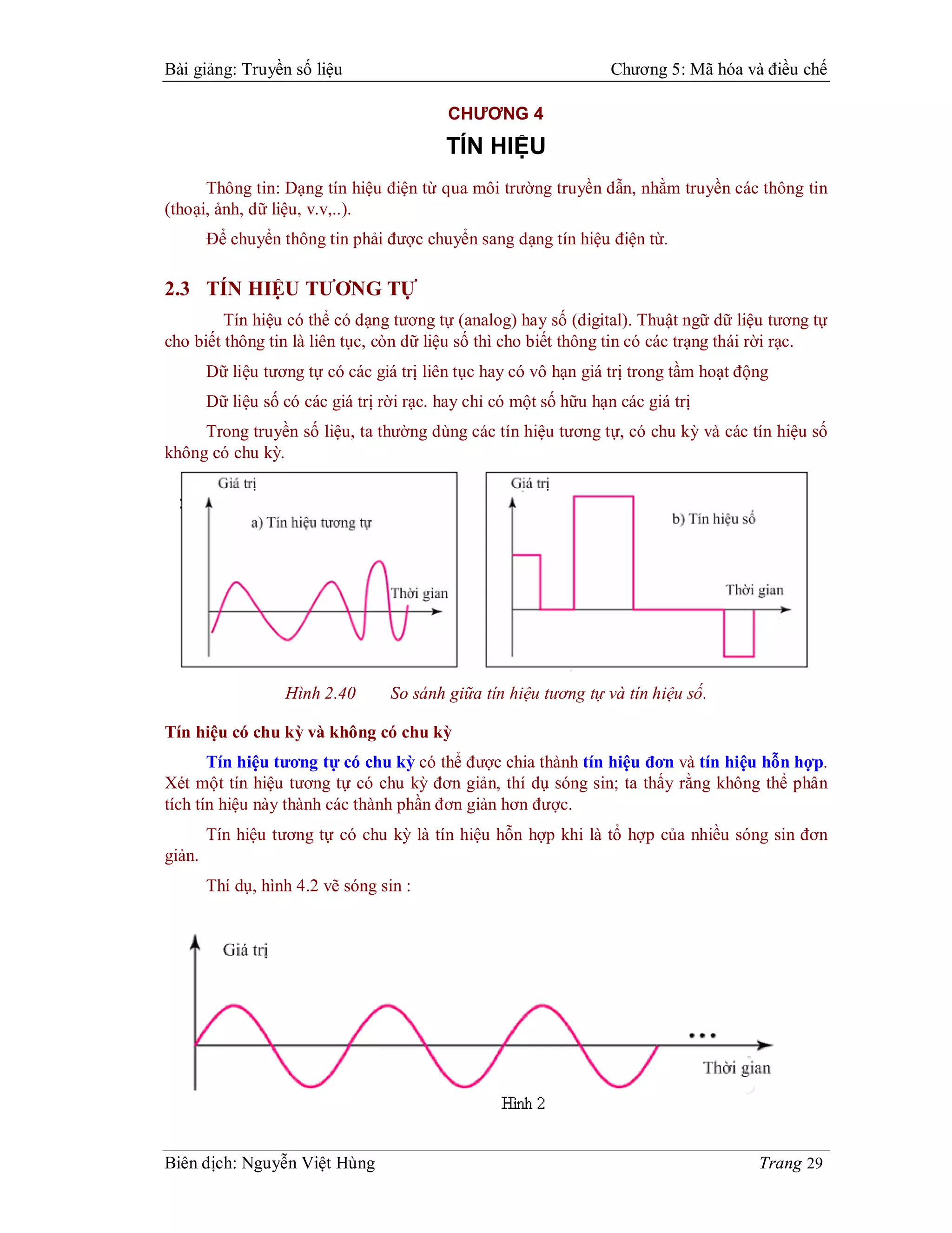 Bài giảng: Truyền số liệu                                           Chương 5: Mã hóa và điều chế

                                           CHƯƠNG 4
                                           TÍN HIỆU
      Thông tin: Dạng tín hiệu điện từ qua môi trường truyền dẫn, nhằm truyền các thông tin
(thoại, ảnh, dữ liệu, v.v,..).
        Để chuyển thông tin phải được chuyển sang dạng tín hiệu điện từ.

2.3 TÍN HIỆU TƯƠNG TỰ
         Tín hiệu có thể có dạng tương tự (analog) hay số (digital). Thuật ngữ dữ liệu tương tự
cho biết thông tin là liên tục, còn dữ liệu số thì cho biết thông tin có các trạng thái rời rạc.
        Dữ liệu tương tự có các giá trị liên tục hay có vô hạn giá trị trong tầm hoạt động
        Dữ liệu số có các giá trị rời rạc. hay chỉ có một số hữu hạn các giá trị
     Trong truyền số liệu, ta thường dùng các tín hiệu tương tự, có chu kỳ và các tín hiệu số
không có chu kỳ.




                   Hình 2.40       So sánh giữa tín hiệu tương tự và tín hiệu số.

Tín hiệu có chu kỳ và không có chu kỳ
       Tín hiệu tương tự có chu kỳ có thể được chia thành tín hiệu đơn và tín hiệu hỗn hợp.
Xét một tín hiệu tương tự có chu kỳ đơn giản, thí dụ sóng sin; ta thấy rằng không thể phân
tích tín hiệu này thành các thành phần đơn giản hơn được.
        Tín hiệu tương tự có chu kỳ là tín hiệu hỗn hợp khi là tổ hợp của nhiều sóng sin đơn
giản.
        Thí dụ, hình 4.2 vẽ sóng sin :




Biên dịch: Nguyễn Việt Hùng                                                             Trang 29
 