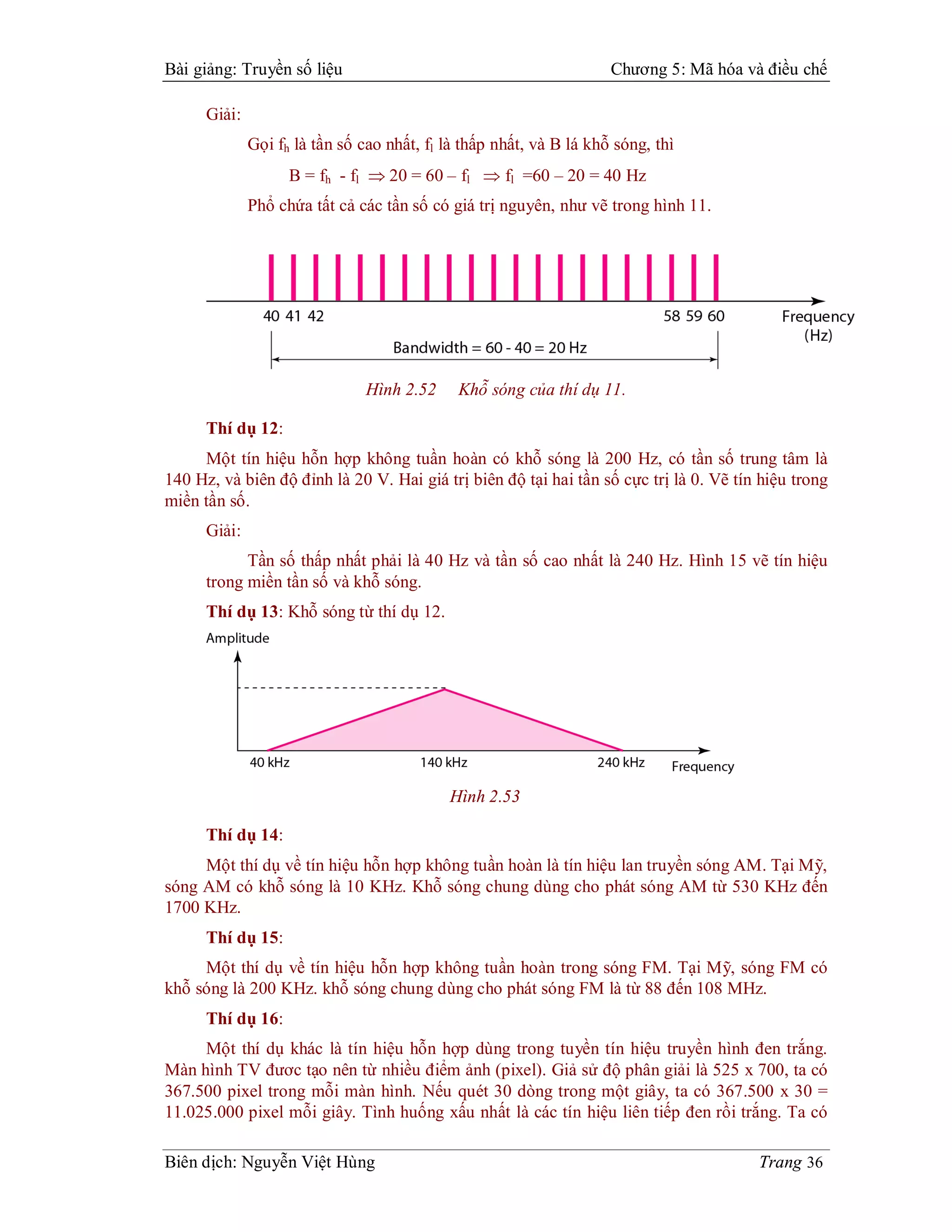 Bài giảng: Truyền số liệu                                            Chương 5: Mã hóa và điều chế

      Giải:
              Gọi fh là tần số cao nhất, fl là thấp nhất, và B lá khỗ sóng, thì
                    B = fh - fl  20 = 60 – fl  fl =60 – 20 = 40 Hz
              Phổ chứa tất cả các tần số có giá trị nguyên, như vẽ trong hình 11.




                                Hình 2.52     Khỗ sóng của thí dụ 11.

      Thí dụ 12:
     Một tín hiệu hỗn hợp không tuần hoàn có khỗ sóng là 200 Hz, có tần số trung tâm là
140 Hz, và biên độ đỉnh là 20 V. Hai giá trị biên độ tại hai tần số cực trị là 0. Vẽ tín hiệu trong
miền tần số.
      Giải:
            Tần số thấp nhất phải là 40 Hz và tần số cao nhất là 240 Hz. Hình 15 vẽ tín hiệu
      trong miền tần số và khỗ sóng.
      Thí dụ 13: Khỗ sóng từ thí dụ 12.




                                            Hình 2.53

      Thí dụ 14:
     Một thí dụ về tín hiệu hỗn hợp không tuần hoàn là tín hiệu lan truyền sóng AM. Tại Mỹ,
sóng AM có khỗ sóng là 10 KHz. Khỗ sóng chung dùng cho phát sóng AM từ 530 KHz đến
1700 KHz.
      Thí dụ 15:
     Một thí dụ về tín hiệu hỗn hợp không tuần hoàn trong sóng FM. Tại Mỹ, sóng FM có
khỗ sóng là 200 KHz. khỗ sóng chung dùng cho phát sóng FM là từ 88 đến 108 MHz.
      Thí dụ 16:
     Một thí dụ khác là tín hiệu hỗn hợp dùng trong tuyền tín hiệu truyền hình đen trắng.
Màn hình TV đươc tạo nên từ nhiều điểm ảnh (pixel). Giả sử độ phân giải là 525 x 700, ta có
367.500 pixel trong mỗi màn hình. Nếu quét 30 dòng trong một giây, ta có 367.500 x 30 =
11.025.000 pixel mỗi giây. Tình huống xấu nhất là các tín hiệu liên tiếp đen rồi trắng. Ta có

Biên dịch: Nguyễn Việt Hùng                                                             Trang 36
 