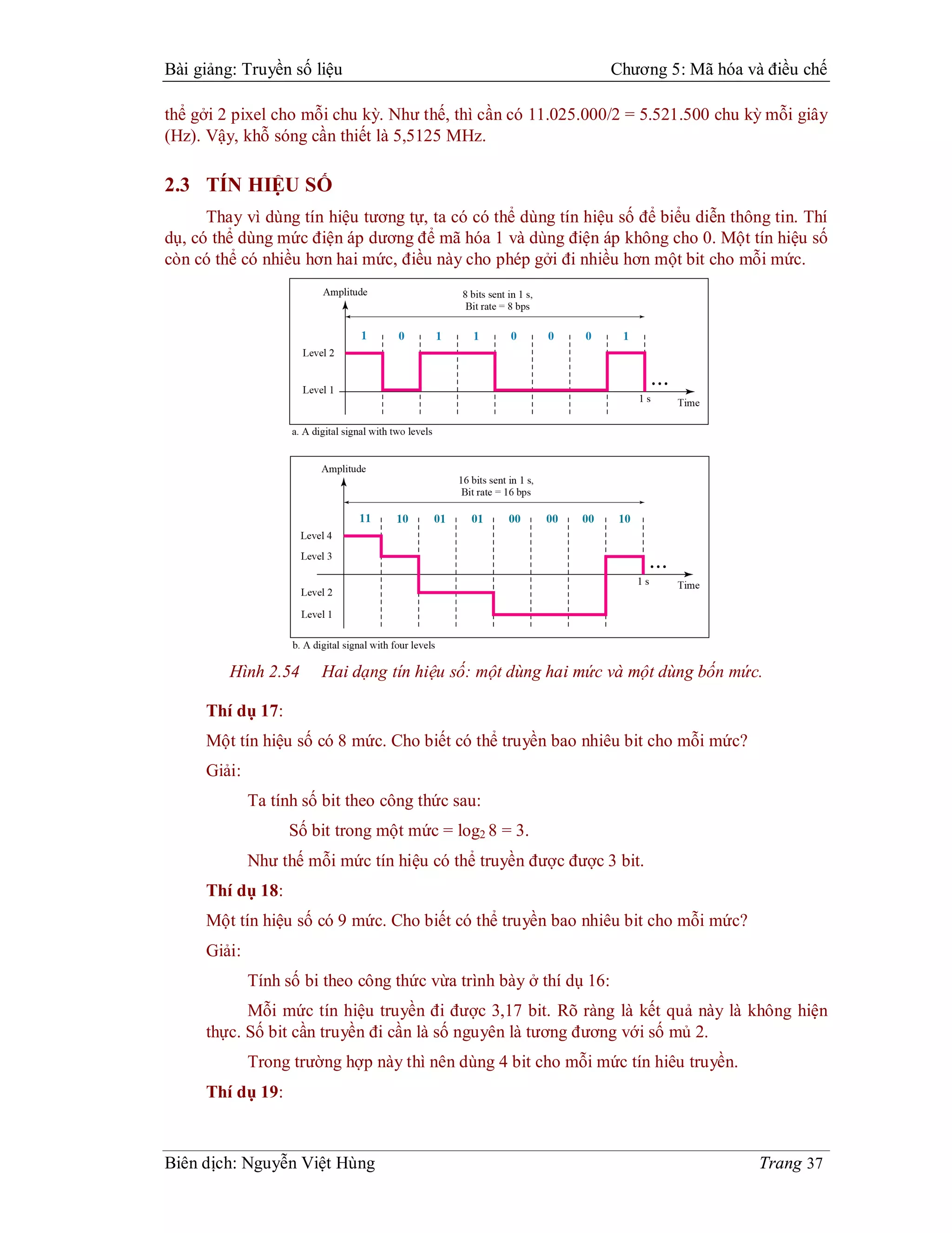 Bài giảng: Truyền số liệu                                           Chương 5: Mã hóa và điều chế

thể gởi 2 pixel cho mỗi chu kỳ. Như thế, thì cần có 11.025.000/2 = 5.521.500 chu kỳ mỗi giây
(Hz). Vậy, khỗ sóng cần thiết là 5,5125 MHz.

2.3 TÍN HIỆU SỐ
      Thay vì dùng tín hiệu tương tự, ta có có thể dùng tín hiệu số để biểu diễn thông tin. Thí
dụ, có thể dùng mức điện áp dương để mã hóa 1 và dùng điện áp không cho 0. Một tín hiệu số
còn có thể có nhiều hơn hai mức, điều này cho phép gởi đi nhiều hơn một bit cho mỗi mức.




         Hình 2.54     Hai dạng tín hiệu số: một dùng hai mức và một dùng bốn mức.

     Thí dụ 17:
     Một tín hiệu số có 8 mức. Cho biết có thể truyền bao nhiêu bit cho mỗi mức?
     Giải:
             Ta tính số bit theo công thức sau:
                   Số bit trong một mức = log2 8 = 3.
             Như thế mỗi mức tín hiệu có thể truyền được được 3 bit.
     Thí dụ 18:
     Một tín hiệu số có 9 mức. Cho biết có thể truyền bao nhiêu bit cho mỗi mức?
     Giải:
             Tính số bi theo công thức vừa trình bày ở thí dụ 16:
           Mỗi mức tín hiệu truyền đi được 3,17 bit. Rõ ràng là kết quả này là không hiện
     thực. Số bit cần truyền đi cần là số nguyên là tương đương với số mủ 2.
             Trong trường hợp này thì nên dùng 4 bit cho mỗi mức tín hiêu truyền.
     Thí dụ 19:



Biên dịch: Nguyễn Việt Hùng                                                            Trang 37
 