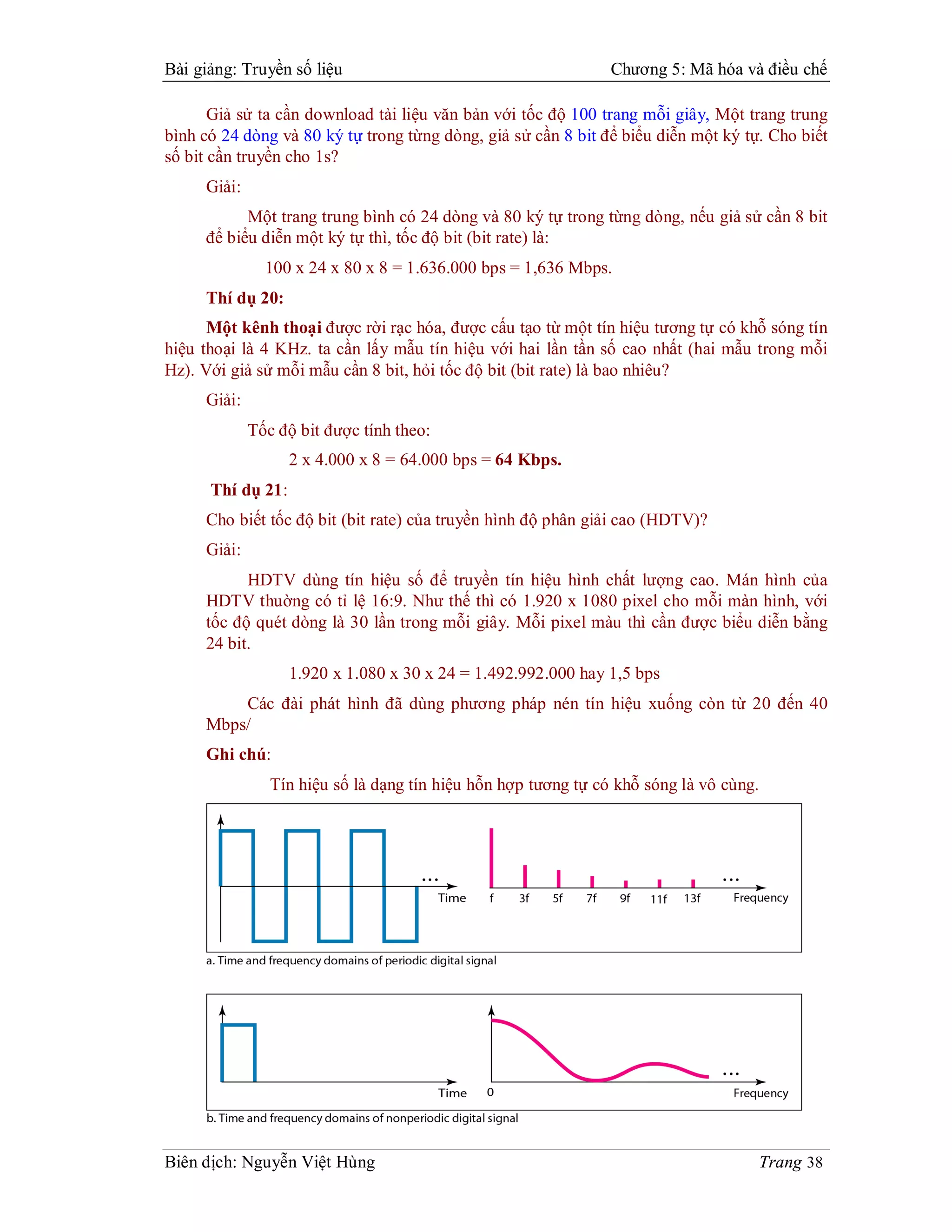 Bài giảng: Truyền số liệu                                       Chương 5: Mã hóa và điều chế

       Giả sử ta cần download tài liệu văn bản với tốc độ 100 trang mỗi giây, Một trang trung
bình có 24 dòng và 80 ký tự trong từng dòng, giả sử cần 8 bit để biểu diễn một ký tự. Cho biết
số bit cần truyền cho 1s?
     Giải:
           Một trang trung bình có 24 dòng và 80 ký tự trong từng dòng, nếu giả sử cần 8 bit
     để biểu diễn một ký tự thì, tốc độ bit (bit rate) là:
               100 x 24 x 80 x 8 = 1.636.000 bps = 1,636 Mbps.
     Thí dụ 20:
      Một kênh thoại được rời rạc hóa, được cấu tạo từ một tín hiệu tương tự có khỗ sóng tín
hiệu thoại là 4 KHz. ta cần lấy mẫu tín hiệu với hai lần tần số cao nhất (hai mẫu trong mỗi
Hz). Với giả sử mỗi mẫu cần 8 bit, hỏi tốc độ bit (bit rate) là bao nhiêu?
     Giải:
             Tốc độ bit được tính theo:
                   2 x 4.000 x 8 = 64.000 bps = 64 Kbps.
      Thí dụ 21:
     Cho biết tốc độ bit (bit rate) của truyền hình độ phân giải cao (HDTV)?
     Giải:
           HDTV dùng tín hiệu số để truyền tín hiệu hình chất lượng cao. Mán hình của
     HDTV thuờng có tỉ lệ 16:9. Như thế thì có 1.920 x 1080 pixel cho mỗi màn hình, với
     tốc độ quét dòng là 30 lần trong mỗi giây. Mỗi pixel màu thì cần được biểu diễn bằng
     24 bit.
                   1.920 x 1.080 x 30 x 24 = 1.492.992.000 hay 1,5 bps
         Các đài phát hình đã dùng phương pháp nén tín hiệu xuống còn từ 20 đến 40
     Mbps/
     Ghi chú:
                Tín hiệu số là dạng tín hiệu hỗn hợp tương tự có khỗ sóng là vô cùng.




Biên dịch: Nguyễn Việt Hùng                                                             Trang 38
 