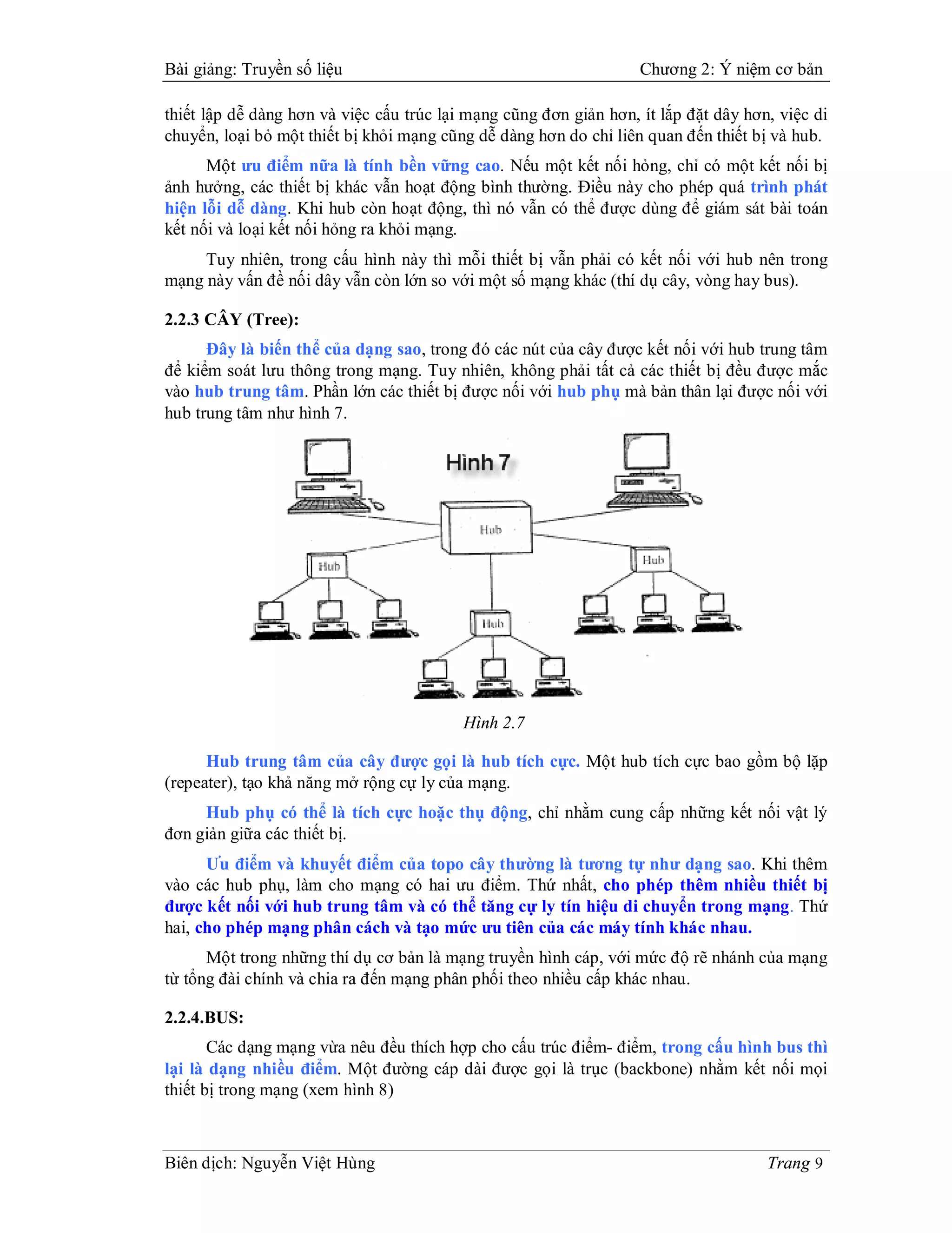 Bài giảng: Truyền số liệu                                          Chương 2: Ý niệm cơ bản

thiết lập dễ dàng hơn và việc cấu trúc lại mạng cũng đơn giản hơn, ít lắp đặt dây hơn, việc di
chuyển, loại bỏ một thiết bị khỏi mạng cũng dễ dàng hơn do chỉ liên quan đến thiết bị và hub.
      Một ưu điểm nữa là tính bền vững cao. Nếu một kết nối hỏng, chỉ có một kết nối bị
ảnh hưởng, các thiết bị khác vẫn hoạt động bình thường. Điều này cho phép quá trình phát
hiện lỗi dễ dàng. Khi hub còn hoạt động, thì nó vẫn có thể được dùng để giám sát bài toán
kết nối và loại kết nối hỏng ra khỏi mạng.
     Tuy nhiên, trong cấu hình này thì mỗi thiết bị vẫn phải có kết nối với hub nên trong
mạng này vấn đề nối dây vẫn còn lớn so với một số mạng khác (thí dụ cây, vòng hay bus).

2.2.3 CÂY (Tree):
      Đây là biến thể của dạng sao, trong đó các nút của cây được kết nối với hub trung tâm
để kiểm soát lưu thông trong mạng. Tuy nhiên, không phải tất cả các thiết bị đều được mắc
vào hub trung tâm. Phần lớn các thiết bị được nối với hub phụ mà bản thân lại được nối với
hub trung tâm như hình 7.




                                          Hình 2.7

      Hub trung tâm của cây được gọi là hub tích cực. Một hub tích cực bao gồm bộ lặp
(repeater), tạo khả năng mở rộng cự ly của mạng.
     Hub phụ có thể là tích cực hoặc thụ động, chỉ nhằm cung cấp những kết nối vật lý
đơn giản giữa các thiết bị.
      Ưu điểm và khuyết điểm của topo cây thường là tương tự như dạng sao. Khi thêm
vào các hub phụ, làm cho mạng có hai ưu điểm. Thứ nhất, cho phép thêm nhiều thiết bị
được kết nối với hub trung tâm và có thể tăng cự ly tín hiệu di chuyển trong mạng. Thứ
hai, cho phép mạng phân cách và tạo mức ưu tiên của các máy tính khác nhau.
      Một trong những thí dụ cơ bản là mạng truyền hình cáp, với mức độ rẽ nhánh của mạng
từ tổng đài chính và chia ra đến mạng phân phối theo nhiều cấp khác nhau.

2.2.4.BUS:
       Các dạng mạng vừa nêu đều thích hợp cho cấu trúc điểm- điểm, trong cấu hình bus thì
lại là dạng nhiều điểm. Một đường cáp dài được gọi là trục (backbone) nhằm kết nối mọi
thiết bị trong mạng (xem hình 8)



Biên dịch: Nguyễn Việt Hùng                                                          Trang 9
 