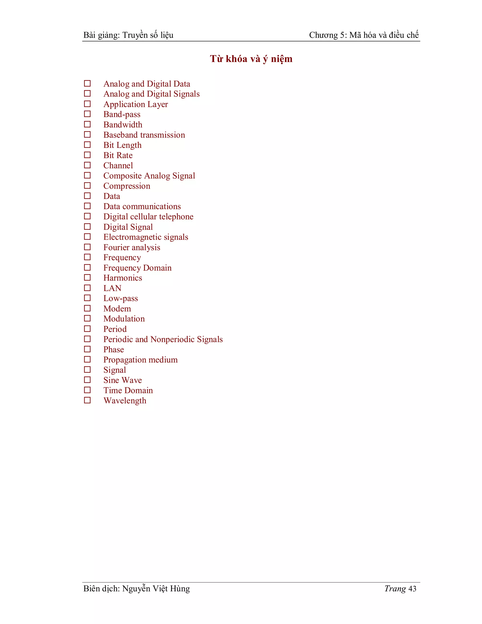Bài giảng: Truyền số liệu                            Chương 5: Mã hóa và điều chế

                                 Từ khóa và ý niệm

    Analog and Digital Data
    Analog and Digital Signals
    Application Layer
    Band-pass
    Bandwidth
    Baseband transmission
    Bit Length
    Bit Rate
    Channel
    Composite Analog Signal
    Compression
    Data
    Data communications
    Digital cellular telephone
    Digital Signal
    Electromagnetic signals
    Fourier analysis
    Frequency
    Frequency Domain
    Harmonics
    LAN
    Low-pass
    Modem
    Modulation
    Period
    Periodic and Nonperiodic Signals
    Phase
    Propagation medium
    Signal
    Sine Wave
    Time Domain
    Wavelength




Biên dịch: Nguyễn Việt Hùng                                             Trang 43
 