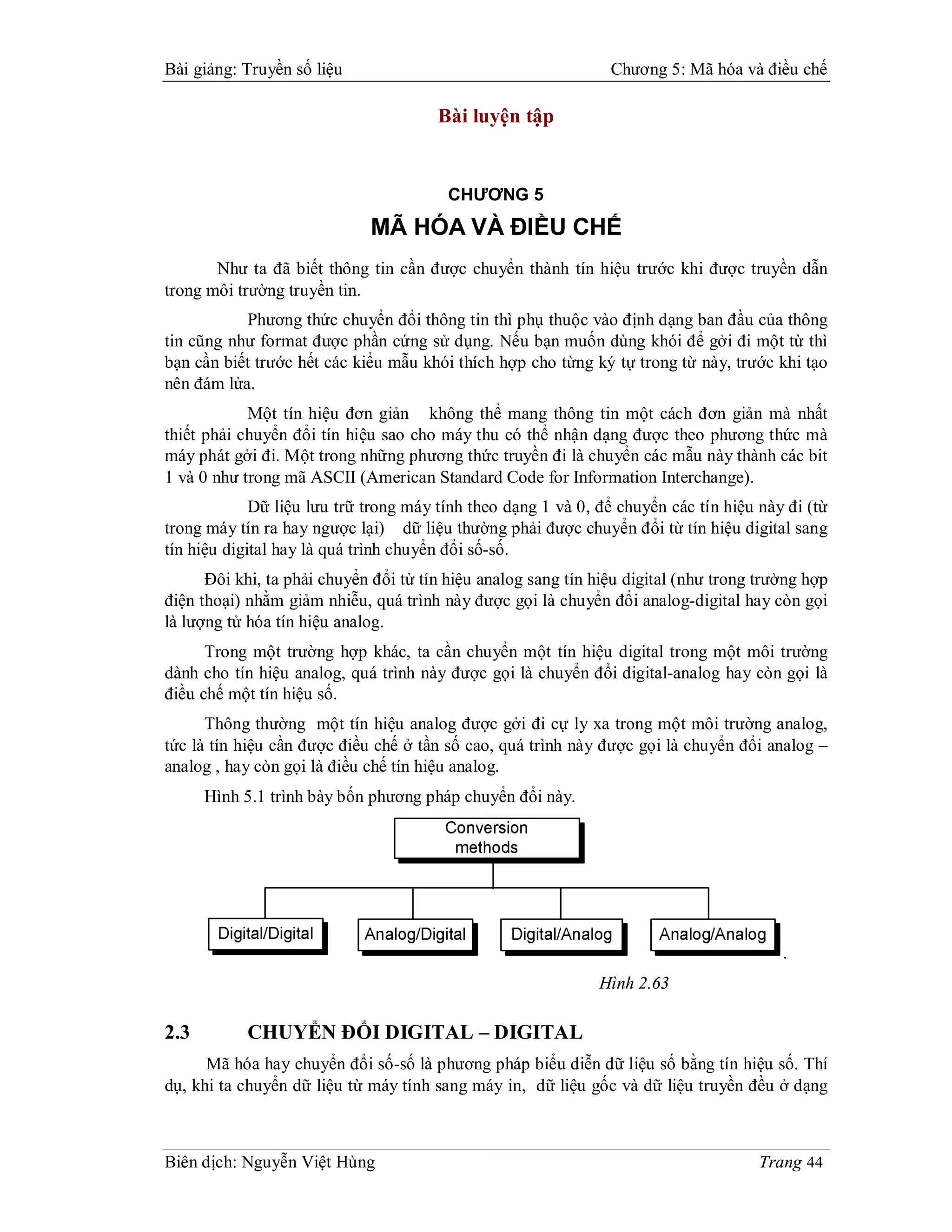 Bài giảng: Truyền số liệu                                       Chương 5: Mã hóa và điều chế

                                       Bài luyện tập


                                         CHƯƠNG 5
                             MÃ HÓA VÀ ĐIỀU CHẾ
       Như ta đã biết thông tin cần được chuyển thành tín hiệu trước khi được truyền dẫn
trong môi trường truyền tin.
           Phương thức chuyển đổi thông tin thì phụ thuộc vào định dạng ban đầu của thông
tin cũng như format được phần cứng sử dụng. Nếu bạn muốn dùng khói để gởi đi một từ thì
bạn cần biết trước hết các kiểu mẫu khói thích hợp cho từng ký tự trong từ này, trước khi tạo
nên đám lửa.
            Một tín hiệu đơn giản không thể mang thông tin một cách đơn giản mà nhất
thiết phải chuyển đổi tín hiệu sao cho máy thu có thể nhận dạng được theo phương thức mà
máy phát gởi đi. Một trong những phương thức truyền đi là chuyển các mẫu này thành các bit
1 và 0 như trong mã ASCII (American Standard Code for Information Interchange).
             Dữ liệu lưu trữ trong máy tính theo dạng 1 và 0, để chuyển các tín hiệu này đi (từ
trong máy tín ra hay ngược lại) dữ liệu thường phải được chuyển đổi từ tín hiệu digital sang
tín hiệu digital hay là quá trình chuyển đổi số-số.
      Đôi khi, ta phải chuyển đổi từ tín hiệu analog sang tín hiệu digital (như trong trường hợp
điện thoại) nhằm giảm nhiễu, quá trình này được gọi là chuyển đổi analog-digital hay còn gọi
là lượng tử hóa tín hiệu analog.
      Trong một trường hợp khác, ta cần chuyển một tín hiệu digital trong một môi trường
dành cho tín hiệu analog, quá trình này được gọi là chuyển đổi digital-analog hay còn gọi là
điều chế một tín hiệu số.
      Thông thường một tín hiệu analog được gởi đi cự ly xa trong một môi trường analog,
tức là tín hiệu cần được điều chế ở tần số cao, quá trình này được gọi là chuyển đổi analog –
analog , hay còn gọi là điều chế tín hiệu analog.
      Hình 5.1 trình bày bốn phương pháp chuyển đổi này.




                                                                                         .
                                                              Hình 2.63

2.3        CHUYỂN ĐỔI DIGITAL – DIGITAL
      Mã hóa hay chuyển đổi số-số là phương pháp biểu diễn dữ liệu số bằng tín hiệu số. Thí
dụ, khi ta chuyển dữ liệu từ máy tính sang máy in, dữ liệu gốc và dữ liệu truyền đều ở dạng



Biên dịch: Nguyễn Việt Hùng                                                           Trang 44
 
