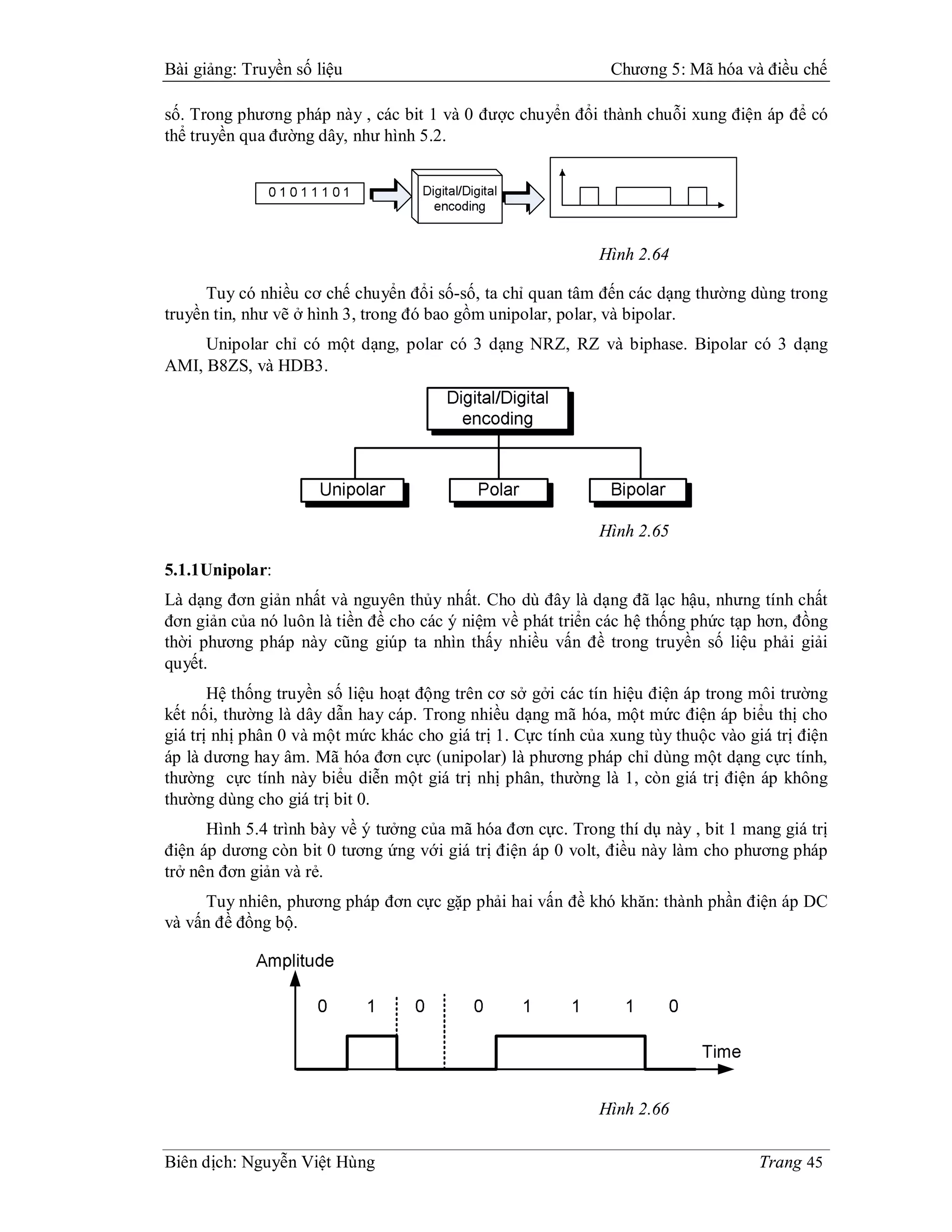 Bài giảng: Truyền số liệu                                      Chương 5: Mã hóa và điều chế

số. Trong phương pháp này , các bit 1 và 0 được chuyển đổi thành chuỗi xung điện áp để có
thể truyền qua đường dây, như hình 5.2.




                                                             Hình 2.64

      Tuy có nhiều cơ chế chuyển đổi số-số, ta chỉ quan tâm đến các dạng thường dùng trong
truyền tin, như vẽ ở hình 3, trong đó bao gồm unipolar, polar, và bipolar.
     Unipolar chỉ có một dạng, polar có 3 dạng NRZ, RZ và biphase. Bipolar có 3 dạng
AMI, B8ZS, và HDB3.




                                                             Hình 2.65

5.1.1Unipolar:
Là dạng đơn giản nhất và nguyên thủy nhất. Cho dù đây là dạng đã lạc hậu, nhưng tính chất
đơn giản của nó luôn là tiền đề cho các ý niệm về phát triển các hệ thống phức tạp hơn, đồng
thời phương pháp này cũng giúp ta nhìn thấy nhiều vấn đề trong truyền số liệu phải giải
quyết.
       Hệ thống truyền số liệu hoạt động trên cơ sở gởi các tín hiệu điện áp trong môi trường
kết nối, thường là dây dẫn hay cáp. Trong nhiều dạng mã hóa, một mức điện áp biểu thị cho
giá trị nhị phân 0 và một mức khác cho giá trị 1. Cực tính của xung tùy thuộc vào giá trị điện
áp là dương hay âm. Mã hóa đơn cực (unipolar) là phương pháp chỉ dùng một dạng cực tính,
thường cực tính này biểu diễn một giá trị nhị phân, thường là 1, còn giá trị điện áp không
thường dùng cho giá trị bit 0.
      Hình 5.4 trình bày về ý tưởng của mã hóa đơn cực. Trong thí dụ này , bit 1 mang giá trị
điện áp dương còn bit 0 tương ứng với giá trị điện áp 0 volt, điều này làm cho phương pháp
trở nên đơn giản và rẻ.
     Tuy nhiên, phương pháp đơn cực gặp phải hai vấn đề khó khăn: thành phần điện áp DC
và vấn đề đồng bộ.




                                                             Hình 2.66


Biên dịch: Nguyễn Việt Hùng                                                         Trang 45
 