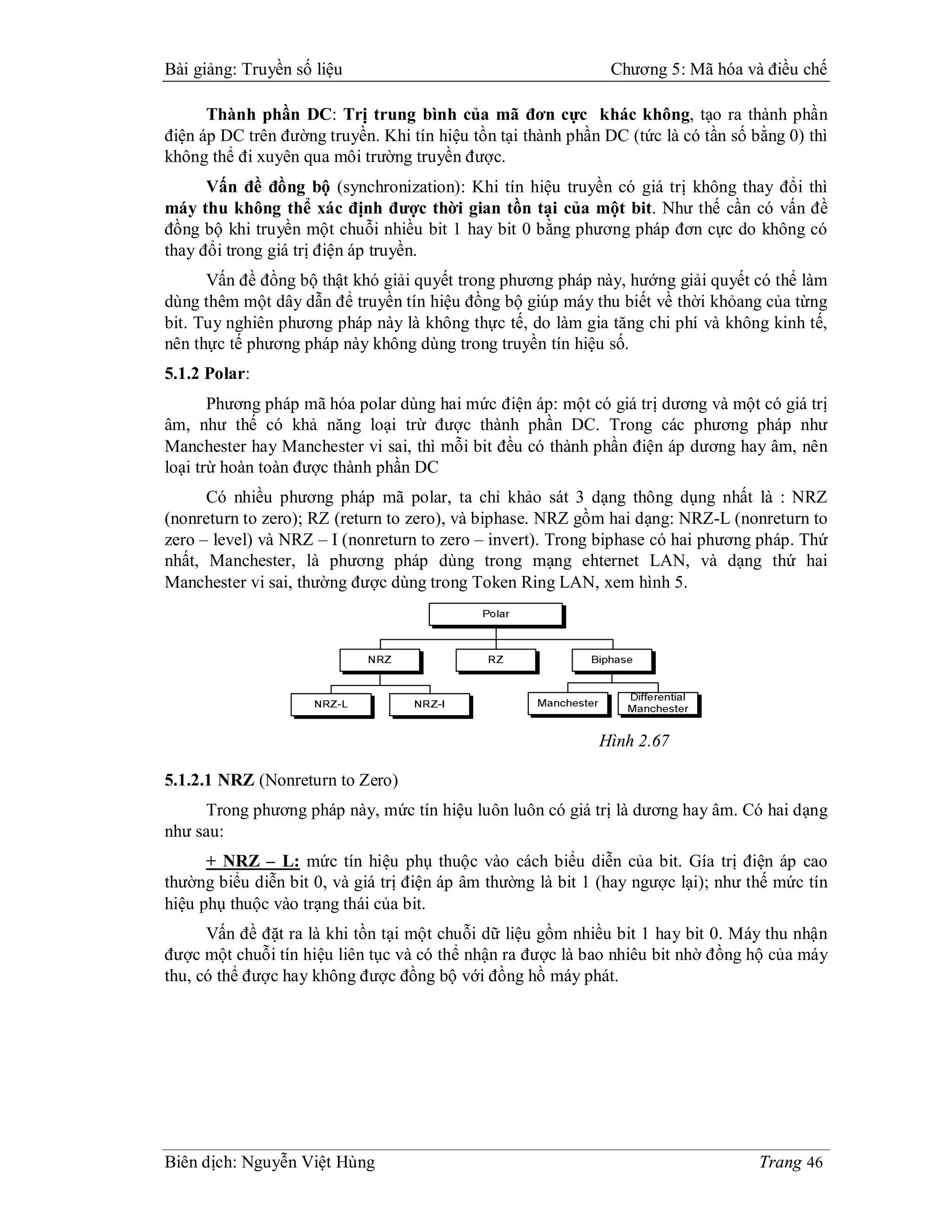 Bài giảng: Truyền số liệu                                      Chương 5: Mã hóa và điều chế

      Thành phần DC: Trị trung bình của mã đơn cực khác không, tạo ra thành phần
điện áp DC trên đường truyền. Khi tín hiệu tồn tại thành phần DC (tức là có tần số bằng 0) thì
không thể đi xuyên qua môi trường truyền được.
      Vấn đề đồng bộ (synchronization): Khi tín hiệu truyền có giá trị không thay đổi thì
máy thu không thể xác định được thời gian tồn tại của một bit. Như thế cần có vấn đề
đồng bộ khi truyền một chuỗi nhiều bit 1 hay bit 0 bằng phương pháp đơn cực do không có
thay đổi trong giá trị điện áp truyền.
      Vấn đề đồng bộ thật khó giải quyết trong phương pháp này, hướng giải quyết có thể làm
dùng thêm một dây dẫn để truyền tín hiệu đồng bộ giúp máy thu biết về thời khỏang của từng
bit. Tuy nghiên phương pháp này là không thực tế, do làm gia tăng chi phí và không kinh tế,
nên thực tế phương pháp này không dùng trong truyền tín hiệu số.
5.1.2 Polar:
       Phương pháp mã hóa polar dùng hai mức điện áp: một có giá trị dương và một có giá trị
âm, như thế có khả năng loại trừ được thành phần DC. Trong các phương pháp như
Manchester hay Manchester vi sai, thì mỗi bit đều có thành phần điện áp dương hay âm, nên
loại trừ hoàn toàn được thành phần DC
      Có nhiều phương pháp mã polar, ta chỉ khảo sát 3 dạng thông dụng nhất là : NRZ
(nonreturn to zero); RZ (return to zero), và biphase. NRZ gồm hai dạng: NRZ-L (nonreturn to
zero – level) và NRZ – I (nonreturn to zero – invert). Trong biphase có hai phương pháp. Thứ
nhất, Manchester, là phương pháp dùng trong mạng ehternet LAN, và dạng thứ hai
Manchester vi sai, thường được dùng trong Token Ring LAN, xem hình 5.




                                                             Hình 2.67

5.1.2.1 NRZ (Nonreturn to Zero)
     Trong phương pháp này, mức tín hiệu luôn luôn có giá trị là dương hay âm. Có hai dạng
như sau:
      + NRZ – L: mức tín hiệu phụ thuộc vào cách biểu diễn của bit. Gía trị điện áp cao
thường biểu diễn bit 0, và giá trị điện áp âm thường là bit 1 (hay ngược lại); như thế mức tín
hiệu phụ thuộc vào trạng thái của bit.
      Vấn đề đặt ra là khi tồn tại một chuỗi dữ liệu gồm nhiều bit 1 hay bit 0. Máy thu nhận
được một chuỗi tín hiệu liên tục và có thể nhận ra được là bao nhiêu bit nhờ đồng hộ của máy
thu, có thể được hay không được đồng bộ với đồng hồ máy phát.




Biên dịch: Nguyễn Việt Hùng                                                         Trang 46
 
