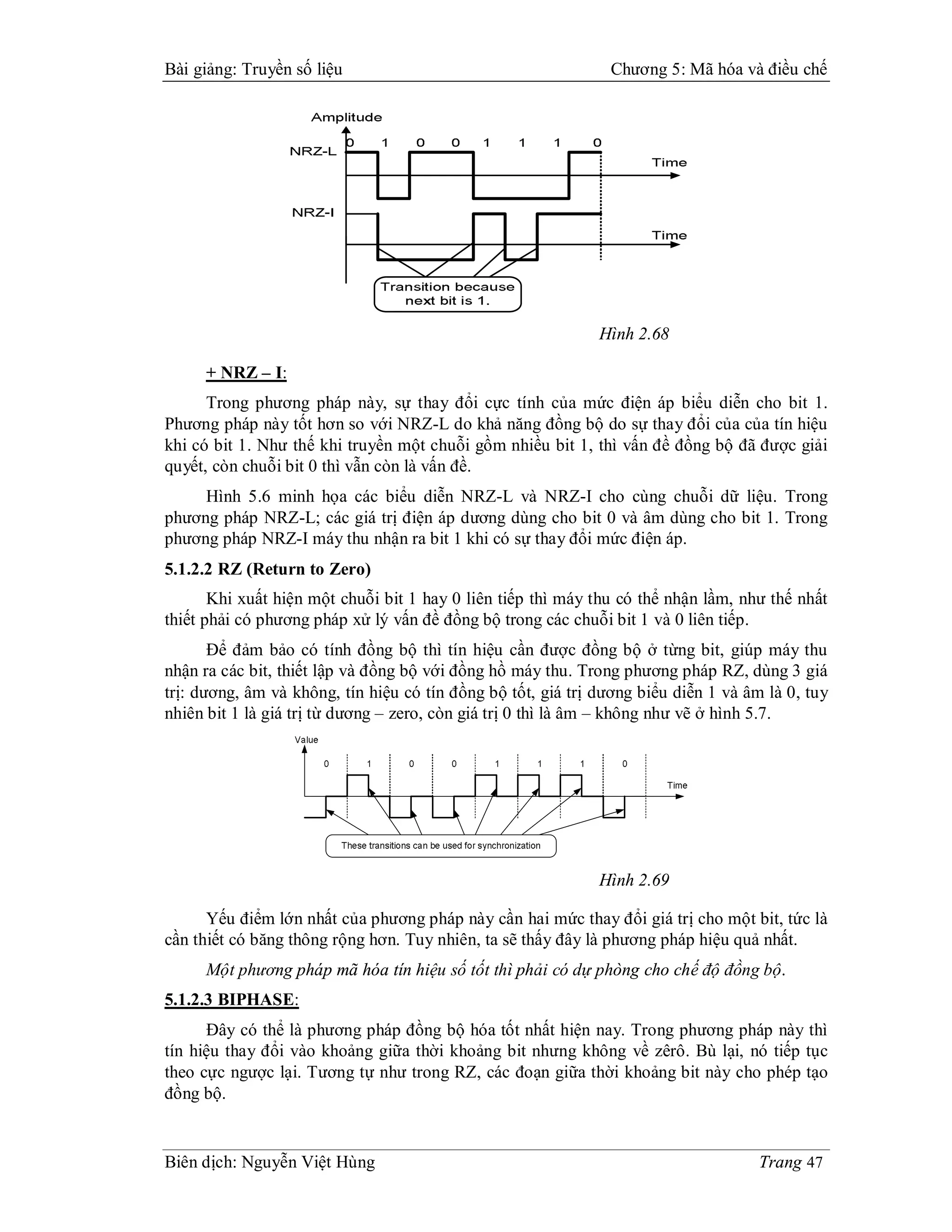 Bài giảng: Truyền số liệu                                      Chương 5: Mã hóa và điều chế




                                                              Hình 2.68

     + NRZ – I:
      Trong phương pháp này, sự thay đổi cực tính của mức điện áp biểu diễn cho bit 1.
Phương pháp này tốt hơn so với NRZ-L do khả năng đồng bộ do sự thay đổi của của tín hiệu
khi có bit 1. Như thế khi truyền một chuỗi gồm nhiều bit 1, thì vấn đề đồng bộ đã được giải
quyết, còn chuỗi bit 0 thì vẫn còn là vấn đề.
     Hình 5.6 minh họa các biểu diễn NRZ-L và NRZ-I cho cùng chuỗi dữ liệu. Trong
phương pháp NRZ-L; các giá trị điện áp dương dùng cho bit 0 và âm dùng cho bit 1. Trong
phương pháp NRZ-I máy thu nhận ra bit 1 khi có sự thay đổi mức điện áp.
5.1.2.2 RZ (Return to Zero)
       Khi xuất hiện một chuỗi bit 1 hay 0 liên tiếp thì máy thu có thể nhận lầm, như thế nhất
thiết phải có phương pháp xử lý vấn đề đồng bộ trong các chuỗi bit 1 và 0 liên tiếp.
       Để đảm bảo có tính đồng bộ thì tín hiệu cần được đồng bộ ở từng bit, giúp máy thu
nhận ra các bit, thiết lập và đồng bộ với đồng hồ máy thu. Trong phương pháp RZ, dùng 3 giá
trị: dương, âm và không, tín hiệu có tín đồng bộ tốt, giá trị dương biểu diễn 1 và âm là 0, tuy
nhiên bit 1 là giá trị từ dương – zero, còn giá trị 0 thì là âm – không như vẽ ở hình 5.7.




                                                              Hình 2.69

      Yếu điểm lớn nhất của phương pháp này cần hai mức thay đổi giá trị cho một bit, tức là
cần thiết có băng thông rộng hơn. Tuy nhiên, ta sẽ thấy đây là phương pháp hiệu quả nhất.
     Một phương pháp mã hóa tín hiệu số tốt thì phải có dự phòng cho chế độ đồng bộ.
5.1.2.3 BIPHASE:
      Đây có thể là phương pháp đồng bộ hóa tốt nhất hiện nay. Trong phương pháp này thì
tín hiệu thay đổi vào khoảng giữa thời khoảng bit nhưng không về zêrô. Bù lại, nó tiếp tục
theo cực ngược lại. Tương tự như trong RZ, các đoạn giữa thời khoảng bit này cho phép tạo
đồng bộ.


Biên dịch: Nguyễn Việt Hùng                                                          Trang 47
 