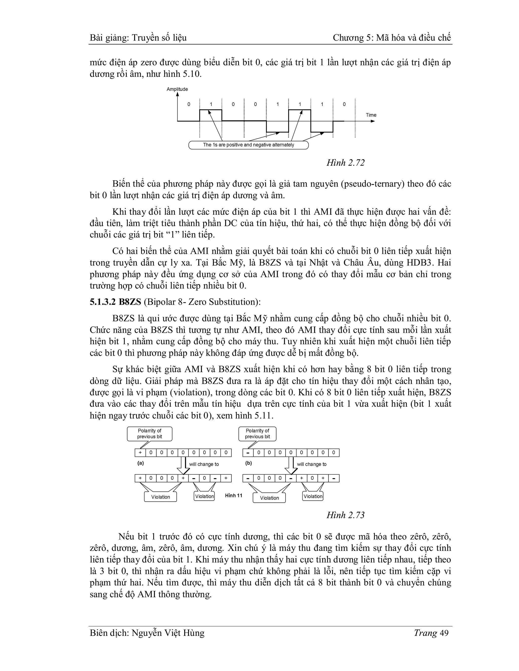 Bài giảng: Truyền số liệu                                       Chương 5: Mã hóa và điều chế

mức điện áp zero được dùng biểu diễn bit 0, các giá trị bit 1 lần lượt nhận các giá trị điện áp
dương rồi âm, như hình 5.10.




                                                              Hình 2.72

       Biến thể của phương pháp này được gọi là giả tam nguyên (pseudo-ternary) theo đó các
bit 0 lần lượt nhận các giá trị điện áp dương và âm.
      Khi thay đổi lần lượt các mức điện áp của bit 1 thì AMI đã thực hiện được hai vấn đề:
đầu tiên, làm triệt tiêu thành phần DC của tín hiệu, thứ hai, có thể thực hiện đồng bộ đối với
chuỗi các giá trị bit “1” liên tiếp.
      Có hai biến thể của AMI nhằm giải quyết bài toán khi có chuỗi bit 0 liên tiếp xuất hiện
trong truyền dẫn cự ly xa. Tại Bắc Mỹ, là B8ZS và tại Nhật và Châu Âu, dùng HDB3. Hai
phương pháp này đều ứng dụng cơ sở của AMI trong đó có thay đổi mẫu cơ bản chỉ trong
trường hợp có chuỗi liên tiếp nhiều bit 0.
5.1.3.2 B8ZS (Bipolar 8- Zero Substitution):
      B8ZS là qui ước được dùng tại Bắc Mỹ nhằm cung cấp đồng bộ cho chuỗi nhiều bit 0.
Chức năng của B8ZS thì tương tự như AMI, theo đó AMI thay đổi cực tính sau mỗi lần xuất
hiện bit 1, nhằm cung cấp đồng bộ cho máy thu. Tuy nhiên khi xuất hiện một chuỗi liên tiếp
các bit 0 thì phương pháp này không đáp ứng được dễ bị mất đồng bộ.
      Sự khác biệt giữa AMI và B8ZS xuất hiện khi có hơn hay bằng 8 bit 0 liên tiếp trong
dòng dữ liệu. Giải pháp mà B8ZS đưa ra là áp đặt cho tín hiệu thay đổi một cách nhân tạo,
được gọi là vi phạm (violation), trong dòng các bit 0. Khi có 8 bit 0 liên tiếp xuất hiện, B8ZS
đưa vào các thay đổi trên mẫu tín hiệu dựa trên cực tính của bit 1 vừa xuất hiện (bit 1 xuất
hiện ngay trước chuỗi các bit 0), xem hình 5.11.




                                                              Hình 2.73

         Nếu bit 1 trước đó có cực tính dương, thì các bit 0 sẽ được mã hóa theo zêrô, zêrô,
zêrô, dương, âm, zêrô, âm, dương. Xin chú ý là máy thu đang tìm kiếm sự thay đổi cực tính
liên tiếp thay đổi của bit 1. Khi máy thu nhận thấy hai cực tính dương liên tiếp nhau, tiếp theo
là 3 bit 0, thì nhận ra dấu hiệu vi phạm chứ không phải là lỗi, nên tiếp tục tìm kiếm cặp vi
phạm thứ hai. Nếu tìm được, thì máy thu diễn dịch tất cả 8 bit thành bit 0 và chuyển chúng
sang chế độ AMI thông thường.



Biên dịch: Nguyễn Việt Hùng                                                           Trang 49
 