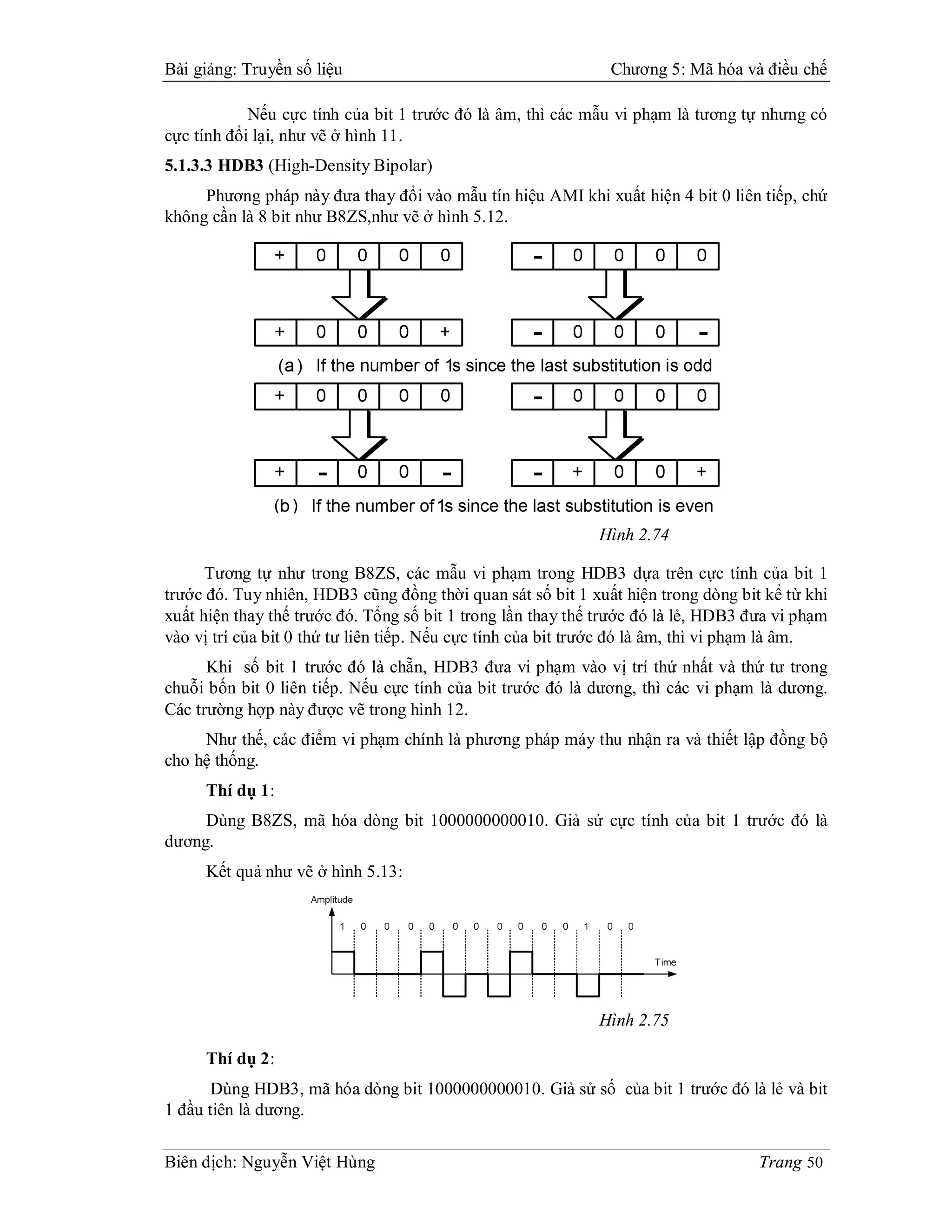 Bài giảng: Truyền số liệu                                      Chương 5: Mã hóa và điều chế

            Nếu cực tính của bit 1 trước đó là âm, thì các mẫu vi phạm là tương tự nhưng có
cực tính đổi lại, như vẽ ở hình 11.
5.1.3.3 HDB3 (High-Density Bipolar)
     Phương pháp này đưa thay đổi vào mẫu tín hiệu AMI khi xuất hiện 4 bit 0 liên tiếp, chứ
không cần là 8 bit như B8ZS,như vẽ ở hình 5.12.




                                                             Hình 2.74

      Tương tự như trong B8ZS, các mẫu vi phạm trong HDB3 dựa trên cực tính của bit 1
trước đó. Tuy nhiên, HDB3 cũng đồng thời quan sát số bit 1 xuất hiện trong dòng bit kể từ khi
xuất hiện thay thế trước đó. Tổng số bit 1 trong lần thay thế trước đó là lẻ, HDB3 đưa vi phạm
vào vị trí của bit 0 thứ tư liên tiếp. Nếu cực tính của bit trước đó là âm, thì vi phạm là âm.
      Khi số bit 1 trước đó là chẵn, HDB3 đưa vi phạm vào vị trí thứ nhất và thứ tư trong
chuỗi bốn bit 0 liên tiếp. Nếu cực tính của bit trước đó là dương, thì các vi phạm là dương.
Các trường hợp này được vẽ trong hình 12.
     Như thế, các điểm vi phạm chính là phương pháp máy thu nhận ra và thiết lập đồng bộ
cho hệ thống.
     Thí dụ 1:
     Dùng B8ZS, mã hóa dòng bit 1000000000010. Giả sử cực tính của bit 1 trước đó là
dương.
     Kết quả như vẽ ở hình 5.13:




                                                             Hình 2.75

     Thí dụ 2:
       Dùng HDB3, mã hóa dòng bit 1000000000010. Giả sử số của bit 1 trước đó là lẻ và bit
1 đầu tiên là dương.

Biên dịch: Nguyễn Việt Hùng                                                         Trang 50
 