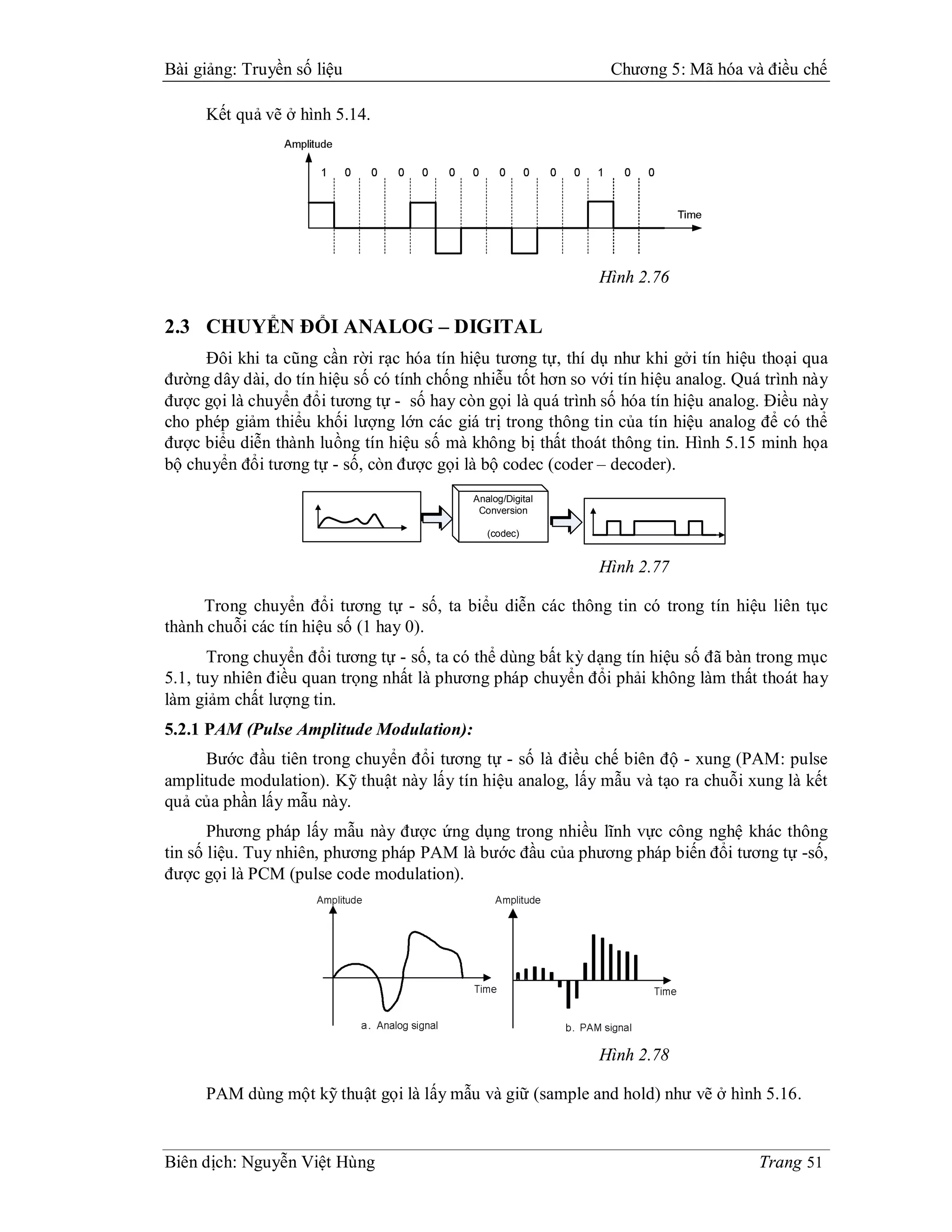 Bài giảng: Truyền số liệu                                      Chương 5: Mã hóa và điều chế

     Kết quả vẽ ở hình 5.14.




                                                              Hình 2.76

2.3 CHUYỂN ĐỔI ANALOG – DIGITAL
     Đôi khi ta cũng cần rời rạc hóa tín hiệu tương tự, thí dụ như khi gởi tín hiệu thoại qua
đường dây dài, do tín hiệu số có tính chống nhiễu tốt hơn so với tín hiệu analog. Quá trình này
được gọi là chuyển đổi tương tự - số hay còn gọi là quá trình số hóa tín hiệu analog. Điều này
cho phép giảm thiểu khối lượng lớn các giá trị trong thông tin của tín hiệu analog để có thể
được biểu diễn thành luồng tín hiệu số mà không bị thất thoát thông tin. Hình 5.15 minh họa
bộ chuyển đổi tương tự - số, còn được gọi là bộ codec (coder – decoder).
                                            Analog/Digital
                                             Conversion

                                               (codec)


                                                              Hình 2.77

     Trong chuyển đổi tương tự - số, ta biểu diễn các thông tin có trong tín hiệu liên tục
thành chuỗi các tín hiệu số (1 hay 0).
       Trong chuyển đổi tương tự - số, ta có thể dùng bất kỳ dạng tín hiệu số đã bàn trong mục
5.1, tuy nhiên điều quan trọng nhất là phương pháp chuyển đổi phải không làm thất thoát hay
làm giảm chất lượng tin.
5.2.1 PAM (Pulse Amplitude Modulation):
     Bước đầu tiên trong chuyển đổi tương tự - số là điều chế biên độ - xung (PAM: pulse
amplitude modulation). Kỹ thuật này lấy tín hiệu analog, lấy mẫu và tạo ra chuỗi xung là kết
quả của phần lấy mẫu này.
       Phương pháp lấy mẫu này được ứng dụng trong nhiều lĩnh vực công nghệ khác thông
tin số liệu. Tuy nhiên, phương pháp PAM là bước đầu của phương pháp biến đổi tương tự -số,
được gọi là PCM (pulse code modulation).




                                                              Hình 2.78

     PAM dùng một kỹ thuật gọi là lấy mẫu và giữ (sample and hold) như vẽ ở hình 5.16.


Biên dịch: Nguyễn Việt Hùng                                                          Trang 51
 