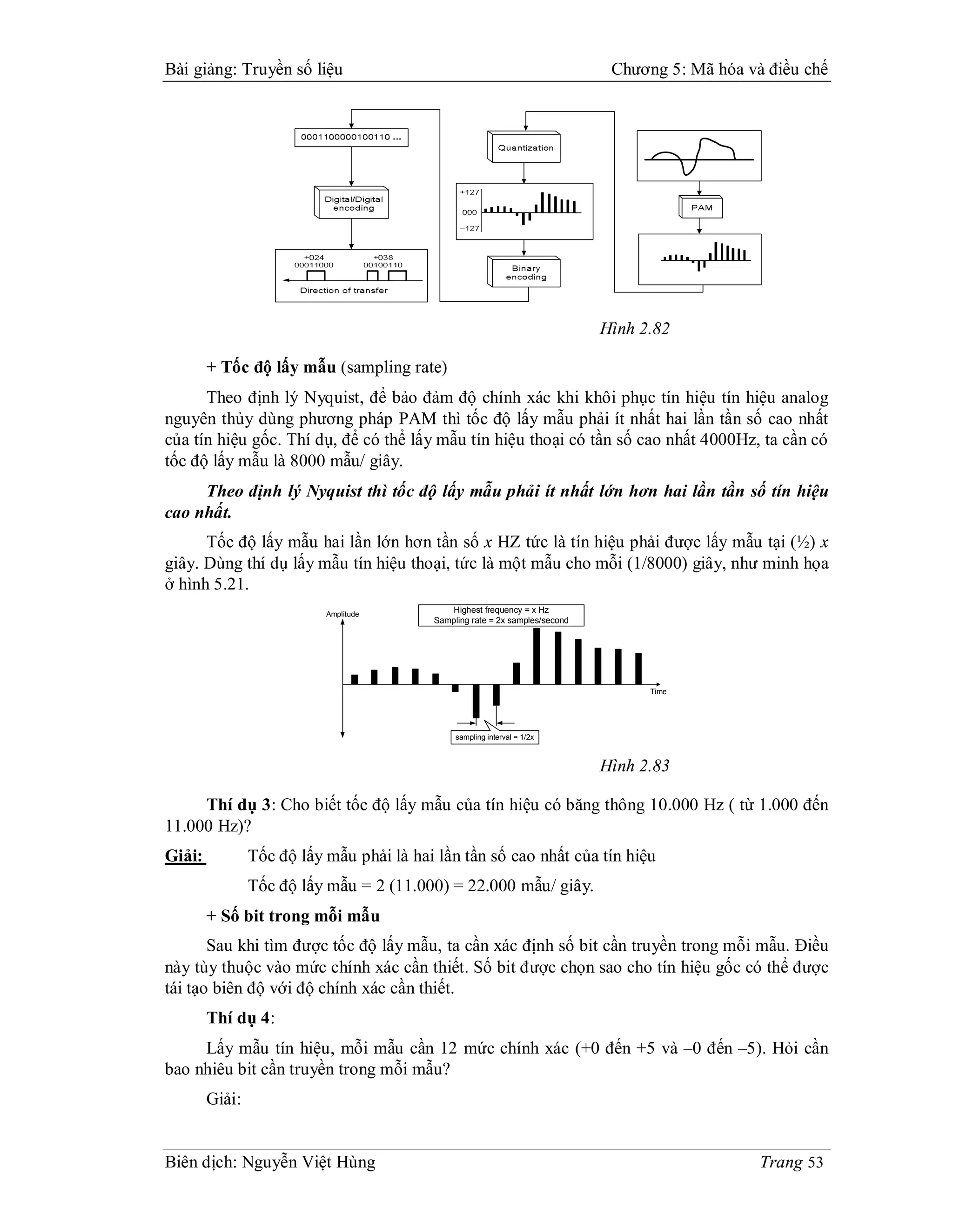 Bài giảng: Truyền số liệu                                                      Chương 5: Mã hóa và điều chế




                                                                              Hình 2.82

        + Tốc độ lấy mẫu (sampling rate)
      Theo định lý Nyquist, để bảo đảm độ chính xác khi khôi phục tín hiệu tín hiệu analog
nguyên thủy dùng phương pháp PAM thì tốc độ lấy mẫu phải ít nhất hai lần tần số cao nhất
của tín hiệu gốc. Thí dụ, để có thể lấy mẫu tín hiệu thoại có tần số cao nhất 4000Hz, ta cần có
tốc độ lấy mẫu là 8000 mẫu/ giây.
     Theo định lý Nyquist thì tốc độ lấy mẫu phải ít nhất lớn hơn hai lần tần số tín hiệu
cao nhất.
      Tốc độ lấy mẫu hai lần lớn hơn tần số x HZ tức là tín hiệu phải được lấy mẫu tại (½) x
giây. Dùng thí dụ lấy mẫu tín hiệu thoại, tức là một mẫu cho mỗi (1/8000) giây, như minh họa
ở hình 5.21.
                           Amplitude
                                             Highest frequency = x Hz
                                          Sampling rate = 2x samples/second




                                                                                    Time




                                               sampling interval = 1/2x



                                                                              Hình 2.83

     Thí dụ 3: Cho biết tốc độ lấy mẫu của tín hiệu có băng thông 10.000 Hz ( từ 1.000 đến
11.000 Hz)?
Giải:           Tốc độ lấy mẫu phải là hai lần tần số cao nhất của tín hiệu
                Tốc độ lấy mẫu = 2 (11.000) = 22.000 mẫu/ giây.
        + Số bit trong mỗi mẫu
       Sau khi tìm được tốc độ lấy mẫu, ta cần xác định số bit cần truyền trong mỗi mẫu. Điều
này tùy thuộc vào mức chính xác cần thiết. Số bit được chọn sao cho tín hiệu gốc có thể được
tái tạo biên độ với độ chính xác cần thiết.
        Thí dụ 4:
     Lấy mẫu tín hiệu, mỗi mẫu cần 12 mức chính xác (+0 đến +5 và –0 đến –5). Hỏi cần
bao nhiêu bit cần truyền trong mỗi mẫu?
        Giải:


Biên dịch: Nguyễn Việt Hùng                                                                       Trang 53
 