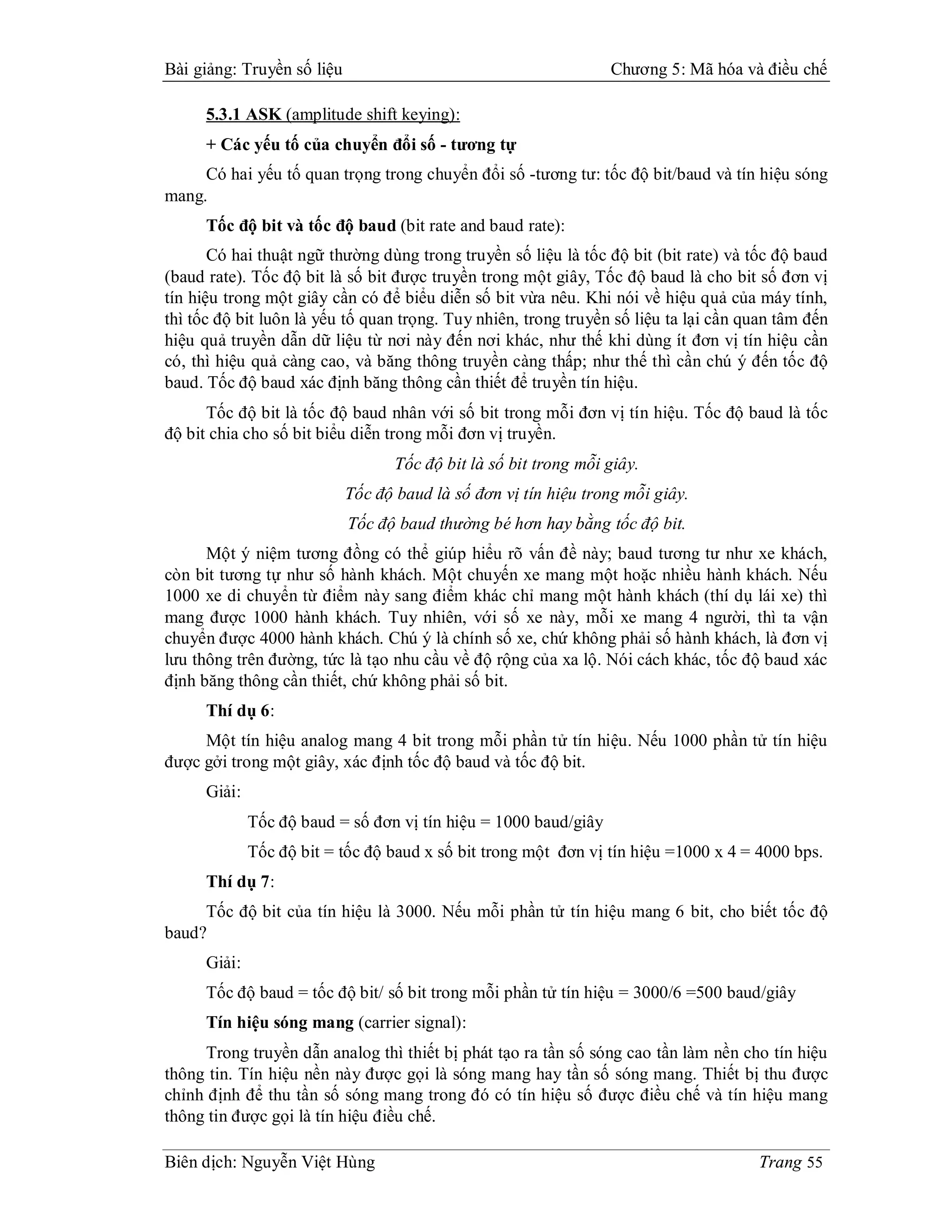 Bài giảng: Truyền số liệu                                         Chương 5: Mã hóa và điều chế

      5.3.1 ASK (amplitude shift keying):
      + Các yếu tố của chuyển đổi số - tương tự
     Có hai yếu tố quan trọng trong chuyển đổi số -tương tư: tốc độ bit/baud và tín hiệu sóng
mang.
      Tốc độ bit và tốc độ baud (bit rate and baud rate):
       Có hai thuật ngữ thường dùng trong truyền số liệu là tốc độ bit (bit rate) và tốc độ baud
(baud rate). Tốc độ bit là số bit được truyền trong một giây, Tốc độ baud là cho bit số đơn vị
tín hiệu trong một giây cần có để biểu diễn số bit vừa nêu. Khi nói về hiệu quả của máy tính,
thì tốc độ bit luôn là yếu tố quan trọng. Tuy nhiên, trong truyền số liệu ta lại cần quan tâm đến
hiệu quả truyền dẫn dữ liệu từ nơi này đến nơi khác, như thế khi dùng ít đơn vị tín hiệu cần
có, thì hiệu quả càng cao, và băng thông truyền càng thấp; như thế thì cần chú ý đến tốc độ
baud. Tốc độ baud xác định băng thông cần thiết để truyền tín hiệu.
      Tốc độ bit là tốc độ baud nhân với số bit trong mỗi đơn vị tín hiệu. Tốc độ baud là tốc
độ bit chia cho số bit biểu diễn trong mỗi đơn vị truyền.
                                   Tốc độ bit là số bit trong mỗi giây.
                            Tốc độ baud là số đơn vị tín hiệu trong mỗi giây.
                            Tốc độ baud thường bé hơn hay bằng tốc độ bit.
      Một ý niệm tương đồng có thể giúp hiểu rõ vấn đề này; baud tương tư như xe khách,
còn bit tương tự như số hành khách. Một chuyến xe mang một hoặc nhiều hành khách. Nếu
1000 xe di chuyển từ điểm này sang điểm khác chỉ mang một hành khách (thí dụ lái xe) thì
mang được 1000 hành khách. Tuy nhiên, với số xe này, mỗi xe mang 4 người, thì ta vận
chuyển được 4000 hành khách. Chú ý là chính số xe, chứ không phải số hành khách, là đơn vị
lưu thông trên đường, tức là tạo nhu cầu về độ rộng của xa lộ. Nói cách khác, tốc độ baud xác
định băng thông cần thiết, chứ không phải số bit.
      Thí dụ 6:
     Một tín hiệu analog mang 4 bit trong mỗi phần tử tín hiệu. Nếu 1000 phần tử tín hiệu
được gởi trong một giây, xác định tốc độ baud và tốc độ bit.
      Giải:
              Tốc độ baud = số đơn vị tín hiệu = 1000 baud/giây
              Tốc độ bit = tốc độ baud x số bit trong một đơn vị tín hiệu =1000 x 4 = 4000 bps.
      Thí dụ 7:
     Tốc độ bit của tín hiệu là 3000. Nếu mỗi phần tử tín hiệu mang 6 bit, cho biết tốc độ
baud?
      Giải:
      Tốc độ baud = tốc độ bit/ số bit trong mỗi phần tử tín hiệu = 3000/6 =500 baud/giây
      Tín hiệu sóng mang (carrier signal):
     Trong truyền dẫn analog thì thiết bị phát tạo ra tần số sóng cao tần làm nền cho tín hiệu
thông tin. Tín hiệu nền này được gọi là sóng mang hay tần số sóng mang. Thiết bị thu được
chỉnh định để thu tần số sóng mang trong đó có tín hiệu số được điều chế và tín hiệu mang
thông tin được gọi là tín hiệu điều chế.

Biên dịch: Nguyễn Việt Hùng                                                           Trang 55
 