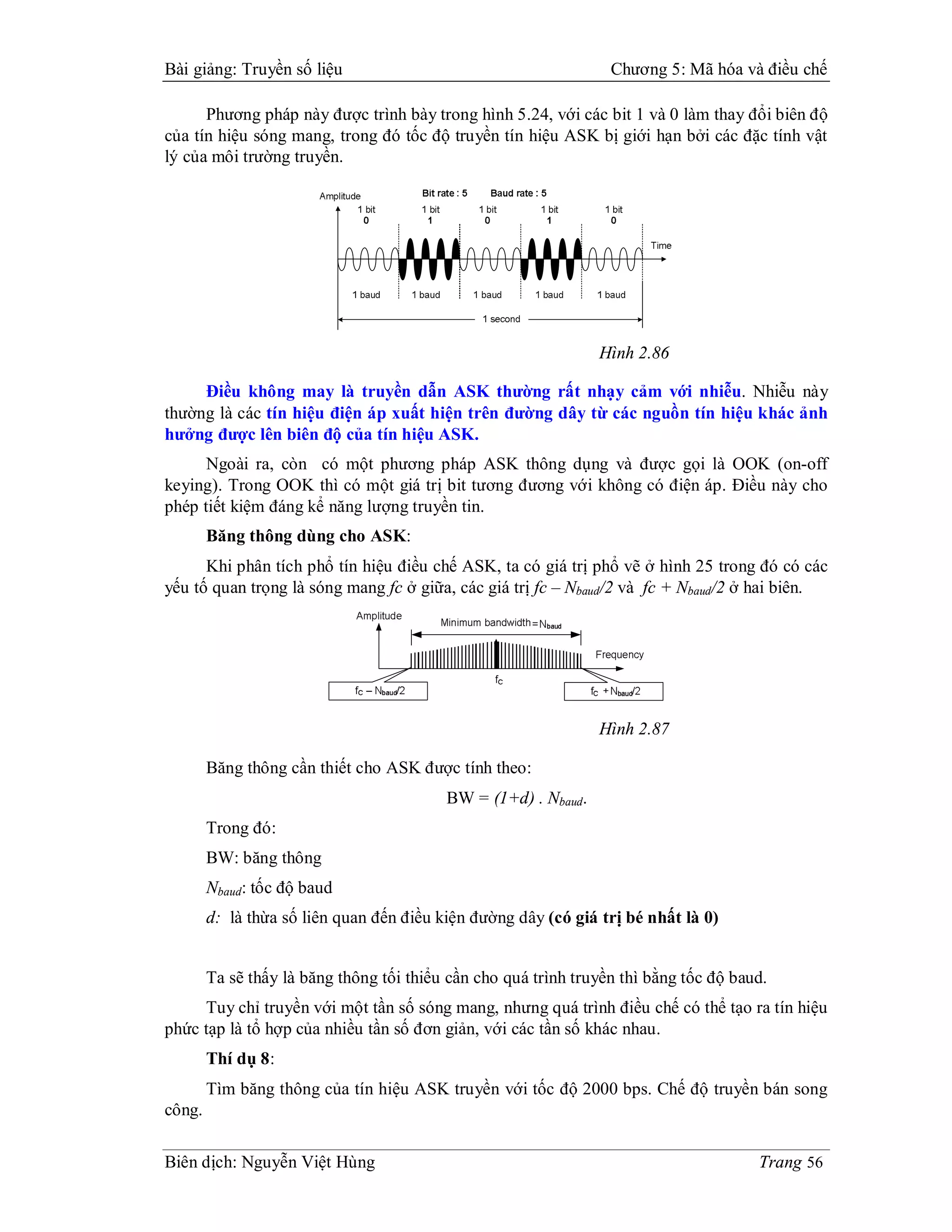 Bài giảng: Truyền số liệu                                         Chương 5: Mã hóa và điều chế

      Phương pháp này được trình bày trong hình 5.24, với các bit 1 và 0 làm thay đổi biên độ
của tín hiệu sóng mang, trong đó tốc độ truyền tín hiệu ASK bị giới hạn bởi các đặc tính vật
lý của môi trường truyền.




                                                                Hình 2.86

     Điều không may là truyền dẫn ASK thường rất nhạy cảm với nhiễu. Nhiễu này
thường là các tín hiệu điện áp xuất hiện trên đường dây từ các nguồn tín hiệu khác ảnh
hưởng được lên biên độ của tín hiệu ASK.
      Ngoài ra, còn có một phương pháp ASK thông dụng và được gọi là OOK (on-off
keying). Trong OOK thì có một giá trị bit tương đương với không có điện áp. Điều này cho
phép tiết kiệm đáng kể năng lượng truyền tin.
        Băng thông dùng cho ASK:
      Khi phân tích phổ tín hiệu điều chế ASK, ta có giá trị phổ vẽ ở hình 25 trong đó có các
yếu tố quan trọng là sóng mang fc ở giữa, các giá trị fc – Nbaud/2 và fc + Nbaud/2 ở hai biên.




                                                                Hình 2.87

        Băng thông cần thiết cho ASK được tính theo:
                                          BW = (1+d) . Nbaud.
        Trong đó:
        BW: băng thông
        Nbaud: tốc độ baud
        d: là thừa số liên quan đến điều kiện đường dây (có giá trị bé nhất là 0)


        Ta sẽ thấy là băng thông tối thiểu cần cho quá trình truyền thì bằng tốc độ baud.
     Tuy chỉ truyền với một tần số sóng mang, nhưng quá trình điều chế có thể tạo ra tín hiệu
phức tạp là tổ hợp của nhiều tần số đơn giản, với các tần số khác nhau.
        Thí dụ 8:
        Tìm băng thông của tín hiệu ASK truyền với tốc độ 2000 bps. Chế độ truyền bán song
công.

Biên dịch: Nguyễn Việt Hùng                                                            Trang 56
 