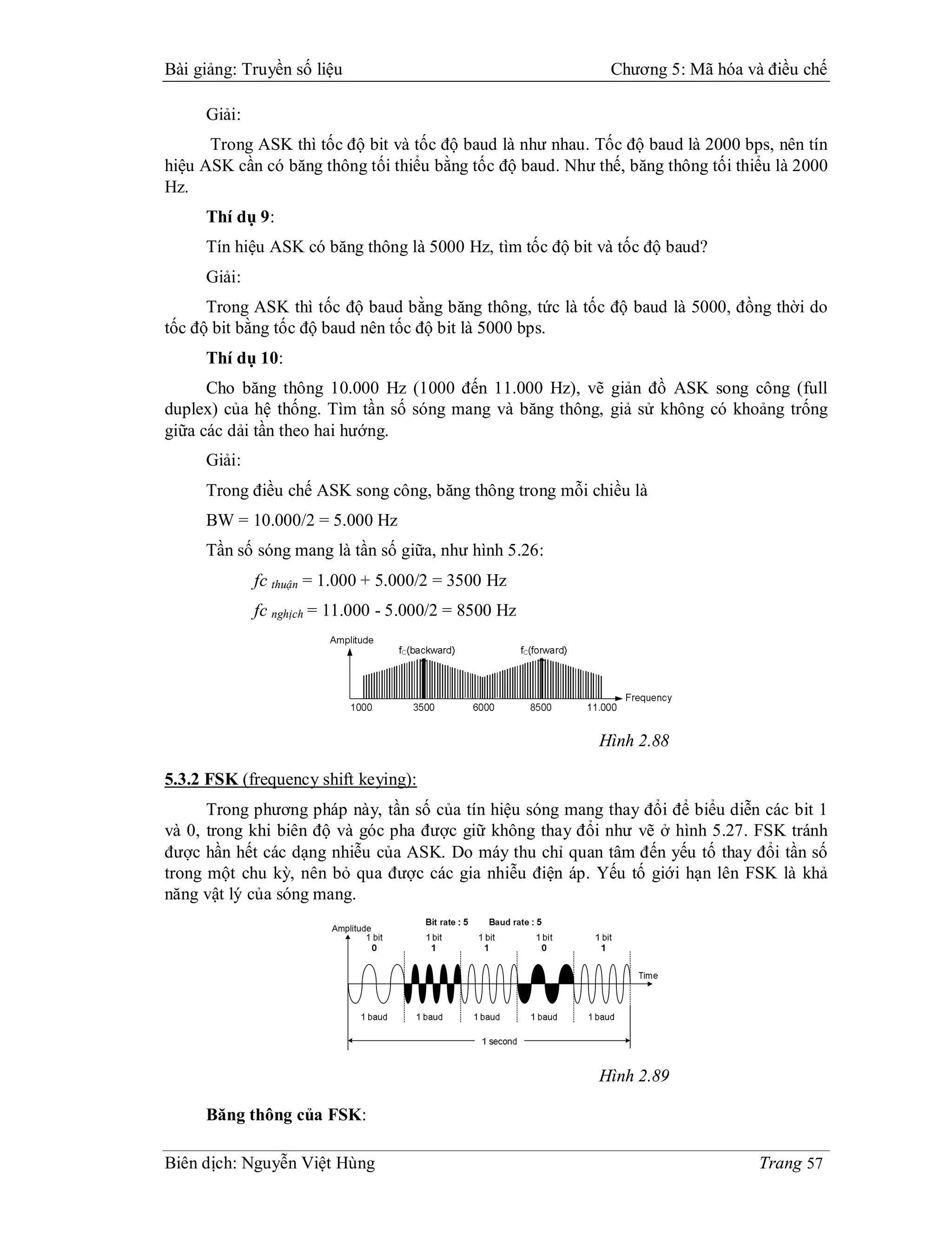 Bài giảng: Truyền số liệu                                    Chương 5: Mã hóa và điều chế

     Giải:
      Trong ASK thì tốc độ bit và tốc độ baud là như nhau. Tốc độ baud là 2000 bps, nên tín
hiệu ASK cần có băng thông tối thiểu bằng tốc độ baud. Như thế, băng thông tối thiểu là 2000
Hz.
     Thí dụ 9:
     Tín hiệu ASK có băng thông là 5000 Hz, tìm tốc độ bit và tốc độ baud?
     Giải:
      Trong ASK thì tốc độ baud bằng băng thông, tức là tốc độ baud là 5000, đồng thời do
tốc độ bit bằng tốc độ baud nên tốc độ bit là 5000 bps.
     Thí dụ 10:
      Cho băng thông 10.000 Hz (1000 đến 11.000 Hz), vẽ giản đồ ASK song công (full
duplex) của hệ thống. Tìm tần số sóng mang và băng thông, giả sử không có khoảng trống
giữa các dải tần theo hai hướng.
     Giải:
     Trong điều chế ASK song công, băng thông trong mỗi chiều là
     BW = 10.000/2 = 5.000 Hz
     Tần số sóng mang là tần số giữa, như hình 5.26:
             fc thuận = 1.000 + 5.000/2 = 3500 Hz
             fc nghịch = 11.000 - 5.000/2 = 8500 Hz




                                                            Hình 2.88

5.3.2 FSK (frequency shift keying):
      Trong phương pháp này, tần số của tín hiệu sóng mang thay đổi để biểu diễn các bit 1
và 0, trong khi biên độ và góc pha được giữ không thay đổi như vẽ ở hình 5.27. FSK tránh
được hần hết các dạng nhiễu của ASK. Do máy thu chỉ quan tâm đến yếu tố thay đổi tần số
trong một chu kỳ, nên bỏ qua được các gia nhiễu điện áp. Yếu tố giới hạn lên FSK là khả
năng vật lý của sóng mang.




                                                            Hình 2.89

     Băng thông của FSK:

Biên dịch: Nguyễn Việt Hùng                                                       Trang 57
 