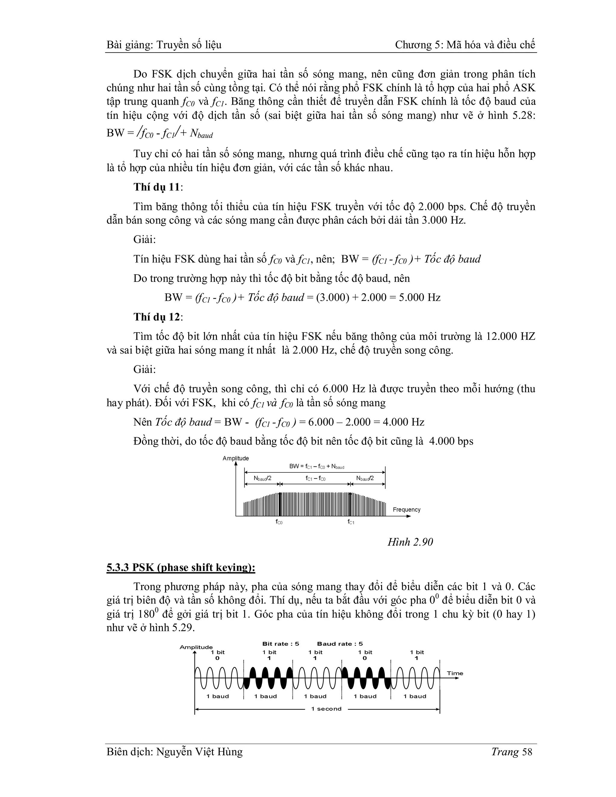 Bài giảng: Truyền số liệu                                       Chương 5: Mã hóa và điều chế

      Do FSK dịch chuyển giữa hai tần số sóng mang, nên cũng đơn giản trong phân tích
chúng như hai tần số cùng tồng tại. Có thể nói rằng phổ FSK chính là tổ hợp của hai phổ ASK
tập trung quanh fC0 và fC1. Băng thông cần thiết để truyền dẫn FSK chính là tốc độ baud của
tín hiệu cộng với độ dịch tần số (sai biệt giữa hai tần số sóng mang) như vẽ ở hình 5.28:
BW = /fC0 - fC1/+ Nbaud
       Tuy chỉ có hai tần số sóng mang, nhưng quá trình điều chế cũng tạo ra tín hiệu hỗn hợp
là tổ hợp của nhiều tín hiệu đơn giản, với các tần số khác nhau.
     Thí dụ 11:
     Tìm băng thông tối thiểu của tín hiệu FSK truyền với tốc độ 2.000 bps. Chế độ truyền
dẫn bán song công và các sóng mang cần được phân cách bởi dải tần 3.000 Hz.
     Giải:
     Tín hiệu FSK dùng hai tần số fC0 và fC1, nên; BW = (fC1 - fC0 )+ Tốc độ baud
     Do trong trường hợp này thì tốc độ bit bằng tốc độ baud, nên
             BW = (fC1 - fC0 )+ Tốc độ baud = (3.000) + 2.000 = 5.000 Hz
     Thí dụ 12:
      Tìm tốc độ bit lớn nhất của tín hiệu FSK nếu băng thông của môi trường là 12.000 HZ
và sai biệt giữa hai sóng mang ít nhất là 2.000 Hz, chế độ truyền song công.
     Giải:
     Với chế độ truyền song công, thì chỉ có 6.000 Hz là được truyền theo mỗi hướng (thu
hay phát). Đối với FSK, khi có fC1 và fC0 là tần số sóng mang
     Nên Tốc độ baud = BW - (fC1 - fC0 ) = 6.000 – 2.000 = 4.000 Hz
     Đồng thời, do tốc độ baud bằng tốc độ bit nên tốc độ bit cũng là 4.000 bps




                                                              Hình 2.90

5.3.3 PSK (phase shift keying):
       Trong phương pháp này, pha của sóng mang thay đổi để biểu diễn các bit 1 và 0. Các
giá trị biên độ và tần số không đổi. Thí dụ, nếu ta bắt đầu với góc pha 00 để biểu diễn bit 0 và
giá trị 1800 để gởi giá trị bit 1. Góc pha của tín hiệu không đổi trong 1 chu kỳ bit (0 hay 1)
như vẽ ở hình 5.29.




Biên dịch: Nguyễn Việt Hùng                                                           Trang 58
 