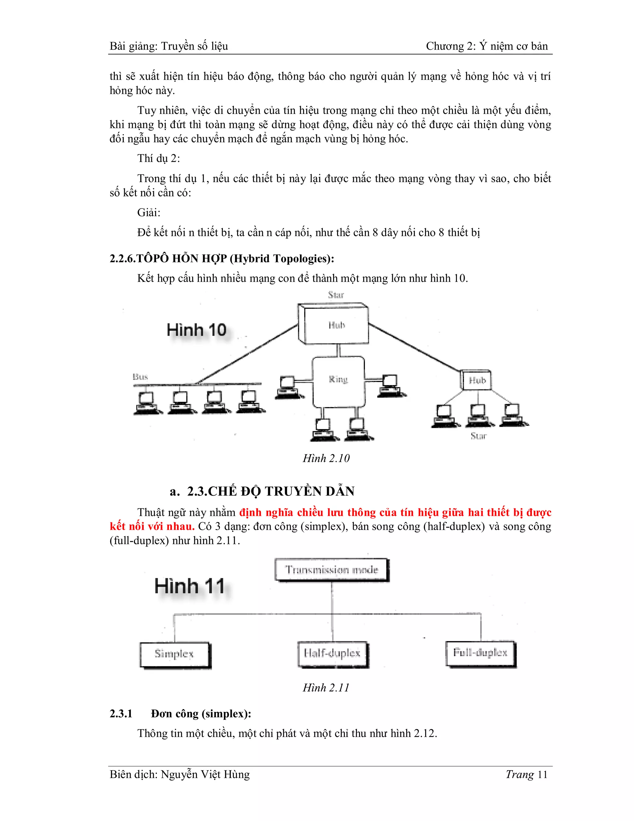 Bài giảng: Truyền số liệu                                               Chương 2: Ý niệm cơ bản

thì sẽ xuất hiện tín hiệu báo động, thông báo cho người quản lý mạng về hỏng hóc và vị trí
hỏng hóc này.
      Tuy nhiên, việc di chuyển của tín hiệu trong mạng chỉ theo một chiều là một yếu điểm,
khi mạng bị đứt thì toàn mạng sẽ dừng hoạt động, điều này có thể được cải thiện dùng vòng
đối ngẫu hay các chuyển mạch để ngắn mạch vùng bị hỏng hóc.
        Thí dụ 2:
      Trong thí dụ 1, nếu các thiết bị này lại được mắc theo mạng vòng thay vì sao, cho biết
số kết nối cần có:
        Giải:
        Để kết nối n thiết bị, ta cần n cáp nối, như thế cần 8 dây nối cho 8 thiết bị

2.2.6.TÔPÔ HỖN HỢP (Hybrid Topologies):
        Kết hợp cấu hình nhiều mạng con để thành một mạng lớn như hình 10.




                                             Hình 2.10

                a. 2.3.CHẾ ĐỘ TRUYỀN DẪN
       Thuật ngữ này nhằm định nghĩa chiều lưu thông của tín hiệu giữa hai thiết bị được
kết nối với nhau. Có 3 dạng: đơn công (simplex), bán song công (half-duplex) và song công
(full-duplex) như hình 2.11.




                                             Hình 2.11

2.3.1      Đơn công (simplex):
        Thông tin một chiều, một chỉ phát và một chỉ thu như hình 2.12.


Biên dịch: Nguyễn Việt Hùng                                                             Trang 11
 