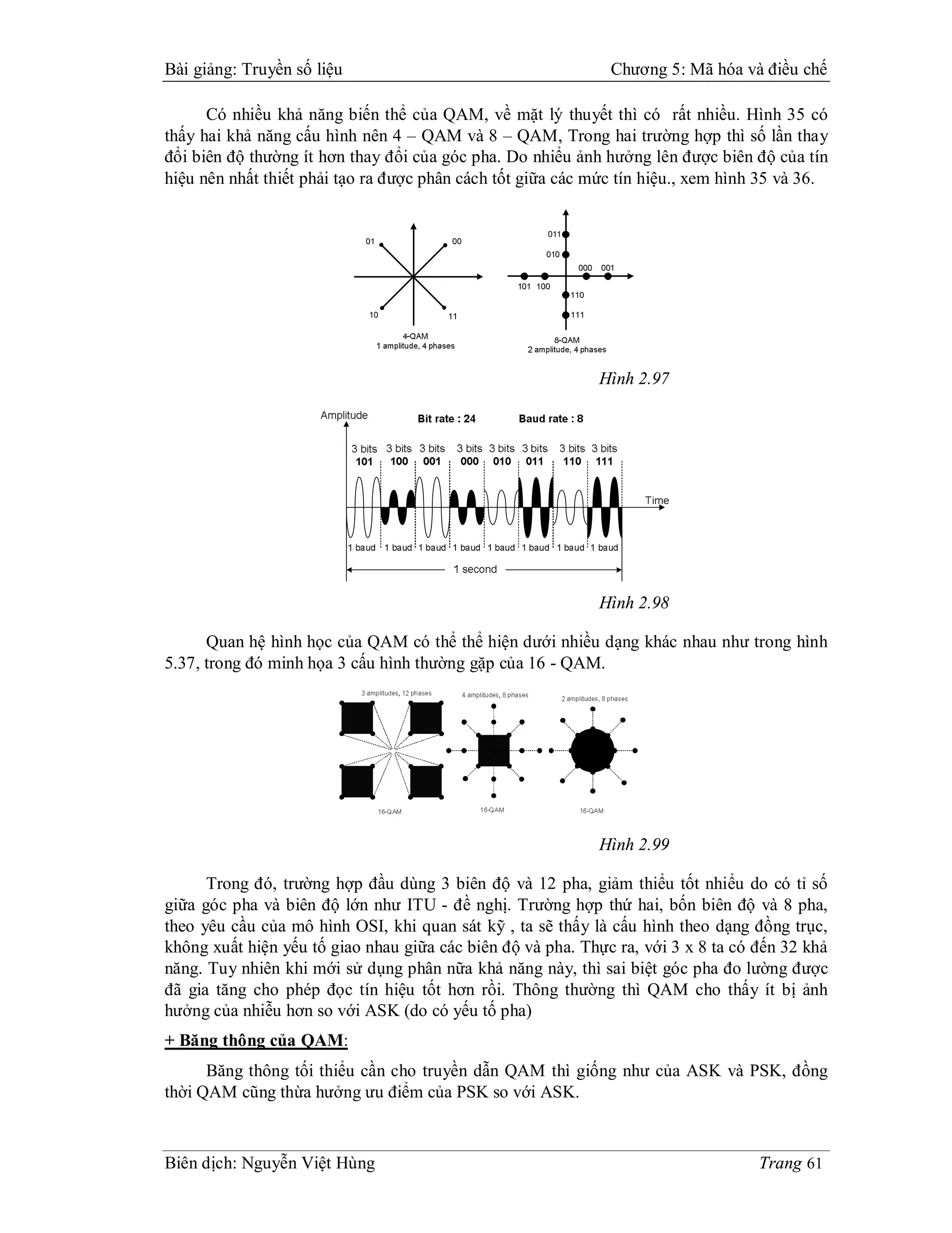 Bài giảng: Truyền số liệu                                     Chương 5: Mã hóa và điều chế

      Có nhiều khả năng biến thể của QAM, về mặt lý thuyết thì có rất nhiều. Hình 35 có
thấy hai khả năng cấu hình nên 4 – QAM và 8 – QAM, Trong hai trường hợp thì số lần thay
đổi biên độ thường ít hơn thay đổi của góc pha. Do nhiểu ảnh hưởng lên được biên độ của tín
hiệu nên nhất thiết phải tạo ra được phân cách tốt giữa các mức tín hiệu., xem hình 35 và 36.




                                                            Hình 2.97




                                                            Hình 2.98

      Quan hệ hình học của QAM có thể thể hiện dưới nhiều dạng khác nhau như trong hình
5.37, trong đó minh họa 3 cấu hình thường gặp của 16 - QAM.




                                                            Hình 2.99

      Trong đó, trường hợp đầu dùng 3 biên độ và 12 pha, giảm thiểu tốt nhiểu do có tỉ số
giữa góc pha và biên độ lớn như ITU - đề nghị. Trường hợp thứ hai, bốn biên độ và 8 pha,
theo yêu cầu của mô hình OSI, khi quan sát kỹ , ta sẽ thấy là cấu hình theo dạng đồng trục,
không xuất hiện yếu tố giao nhau giữa các biên độ và pha. Thực ra, với 3 x 8 ta có đến 32 khả
năng. Tuy nhiên khi mới sử dụng phân nữa khả năng này, thì sai biệt góc pha đo lường được
đã gia tăng cho phép đọc tín hiệu tốt hơn rồi. Thông thường thì QAM cho thấy ít bị ảnh
hưởng của nhiễu hơn so với ASK (do có yếu tố pha)
+ Băng thông của QAM:
      Băng thông tối thiểu cần cho truyền dẫn QAM thì giống như của ASK và PSK, đồng
thời QAM cũng thừa hưởng ưu điểm của PSK so với ASK.



Biên dịch: Nguyễn Việt Hùng                                                        Trang 61
 