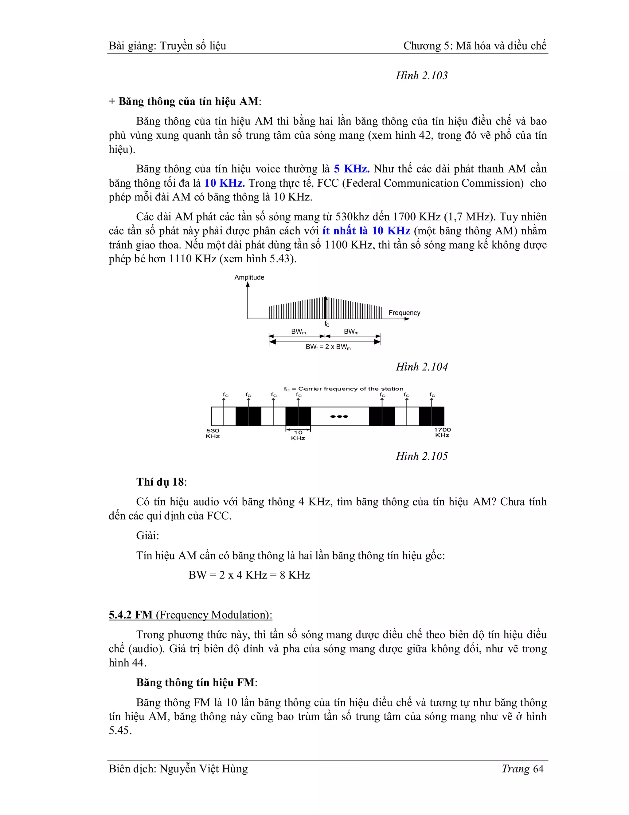 Bài giảng: Truyền số liệu                                          Chương 5: Mã hóa và điều chế

                                                                 Hình 2.103

+ Băng thông của tín hiệu AM:
       Băng thông của tín hiệu AM thì bằng hai lần băng thông của tín hiệu điều chế và bao
phủ vùng xung quanh tần số trung tâm của sóng mang (xem hình 42, trong đó vẽ phổ của tín
hiệu).
      Băng thông của tín hiệu voice thường là 5 KHz. Như thế các đài phát thanh AM cần
băng thông tối đa là 10 KHz. Trong thực tế, FCC (Federal Communication Commission) cho
phép mỗi đài AM có băng thông là 10 KHz.
      Các đài AM phát các tần số sóng mang từ 530khz đến 1700 KHz (1,7 MHz). Tuy nhiên
các tần số phát này phải được phân cách với ít nhất là 10 KHz (một băng thông AM) nhằm
tránh giao thoa. Nếu một đài phát dùng tần số 1100 KHz, thì tần số sóng mang kế không được
phép bé hơn 1110 KHz (xem hình 5.43).
                            Amplitude




                                                               Frequency
                                                   fC
                                        BWm              BWm

                                              BWt = 2 x BWm


                                                                 Hình 2.104




                                                                 Hình 2.105

     Thí dụ 18:
      Có tín hiệu audio với băng thông 4 KHz, tìm băng thông của tín hiệu AM? Chưa tính
đến các qui định của FCC.
     Giải:
     Tín hiệu AM cần có băng thông là hai lần băng thông tín hiệu gốc:
                  BW = 2 x 4 KHz = 8 KHz


5.4.2 FM (Frequency Modulation):
      Trong phương thức này, thì tần số sóng mang được điều chế theo biên độ tín hiệu điều
chế (audio). Giá trị biên độ đỉnh và pha của sóng mang được giữa không đổi, như vẽ trong
hình 44.
     Băng thông tín hiệu FM:
       Băng thông FM là 10 lần băng thông của tín hiệu điều chế và tương tự như băng thông
tín hiệu AM, băng thông này cũng bao trùm tần số trung tâm của sóng mang như vẽ ở hình
5.45.


Biên dịch: Nguyễn Việt Hùng                                                           Trang 64
 