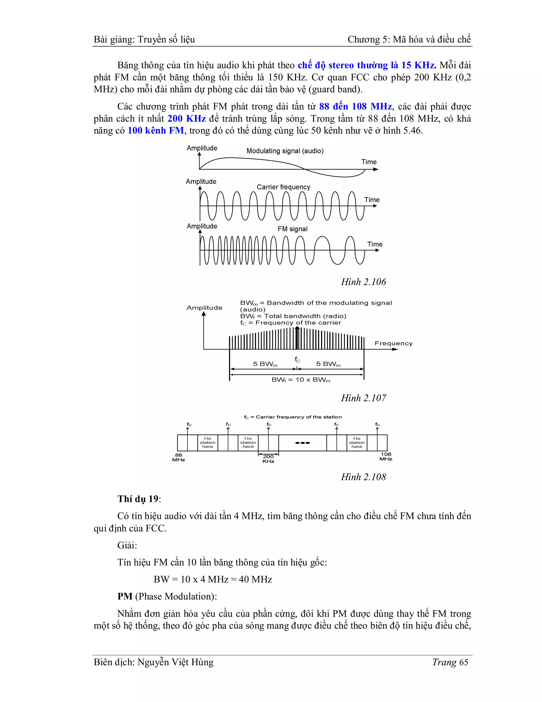 Bài giảng: Truyền số liệu                                    Chương 5: Mã hóa và điều chế

     Băng thông của tín hiệu audio khi phát theo chế độ stereo thường là 15 KHz. Mỗi đài
phát FM cần một băng thông tối thiểu là 150 KHz. Cơ quan FCC cho phép 200 KHz (0,2
MHz) cho mỗi đài nhằm dự phòng các dải tần bảo vệ (guard band).
     Các chương trình phát FM phát trong dải tần từ 88 đến 108 MHz, các đài phải được
phân cách ít nhất 200 KHz để tránh trùng lắp sóng. Trong tầm từ 88 đến 108 MHz, có khả
năng có 100 kênh FM, trong đó có thể dùng cùng lúc 50 kênh như vẽ ở hình 5.46.




                                                            Hình 2.106




                                                            Hình 2.107




                                                            Hình 2.108

     Thí dụ 19:
      Có tín hiệu audio với dải tần 4 MHz, tìm băng thông cần cho điều chế FM chưa tính đến
qui định của FCC.
     Giải:
     Tín hiệu FM cần 10 lần băng thông của tín hiệu gốc:
              BW = 10 x 4 MHz = 40 MHz
     PM (Phase Modulation):
     Nhằm đơn giản hóa yêu cầu của phần cứng, đôi khi PM được dùng thay thế FM trong
một số hệ thống, theo đó góc pha của sóng mang được điều chế theo biên độ tín hiệu điều chế,


Biên dịch: Nguyễn Việt Hùng                                                       Trang 65
 