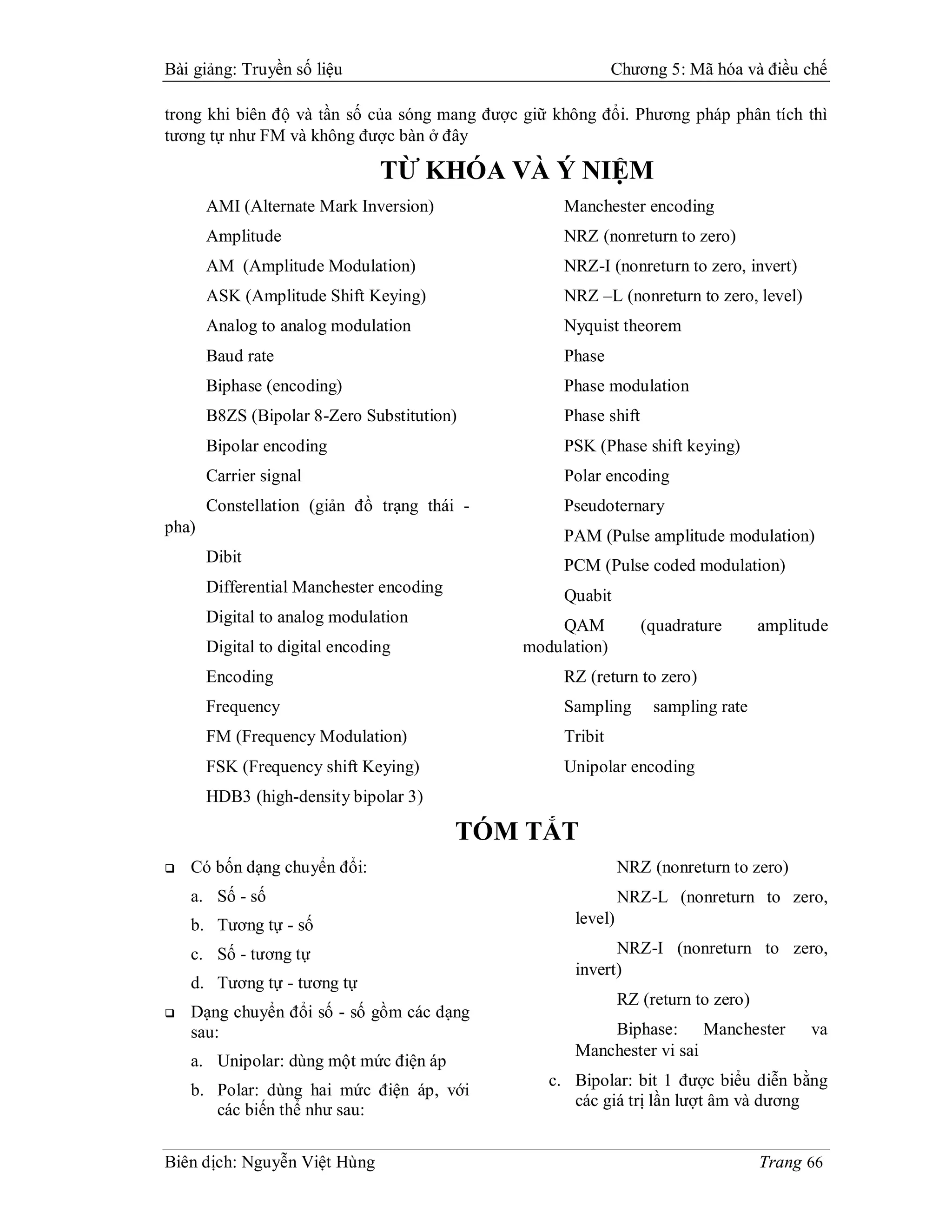Bài giảng: Truyền số liệu                                    Chương 5: Mã hóa và điều chế

trong khi biên độ và tần số của sóng mang được giữ không đổi. Phương pháp phân tích thì
tương tự như FM và không được bàn ở đây

                                TỪ KHÓA VÀ Ý NIỆM
       AMI (Alternate Mark Inversion)               Manchester encoding
       Amplitude                                    NRZ (nonreturn to zero)
       AM (Amplitude Modulation)                    NRZ-I (nonreturn to zero, invert)
       ASK (Amplitude Shift Keying)                 NRZ –L (nonreturn to zero, level)
       Analog to analog modulation                  Nyquist theorem
       Baud rate                                    Phase
       Biphase (encoding)                           Phase modulation
       B8ZS (Bipolar 8-Zero Substitution)           Phase shift
       Bipolar encoding                             PSK (Phase shift keying)
       Carrier signal                               Polar encoding
       Constellation (giản đồ trạng thái -          Pseudoternary
pha)
                                                    PAM (Pulse amplitude modulation)
       Dibit                                        PCM (Pulse coded modulation)
       Differential Manchester encoding             Quabit
       Digital to analog modulation                QAM            (quadrature       amplitude
       Digital to digital encoding             modulation)
       Encoding                                     RZ (return to zero)
       Frequency                                    Sampling       sampling rate
       FM (Frequency Modulation)                    Tribit
       FSK (Frequency shift Keying)                 Unipolar encoding
       HDB3 (high-density bipolar 3)

                                          TÓM TẮT
   Có bốn dạng chuyển đổi:                                   NRZ (nonreturn to zero)
    a. Số - số                                                NRZ-L (nonreturn to zero,
    b. Tương tự - số                                 level)

    c. Số - tương tự                                       NRZ-I (nonreturn to zero,
                                                     invert)
    d. Tương tự - tương tự
                                                              RZ (return to zero)
   Dạng chuyển đổi số - số gồm các dạng
    sau:                                                 Biphase: Manchester              va
                                                     Manchester vi sai
    a. Unipolar: dùng một mức điện áp
                                                  c. Bipolar: bit 1 được biểu diễn bằng
    b. Polar: dùng hai mức điện áp, với
                                                     các giá trị lần lượt âm và dương
       các biến thể như sau:

Biên dịch: Nguyễn Việt Hùng                                                         Trang 66
 