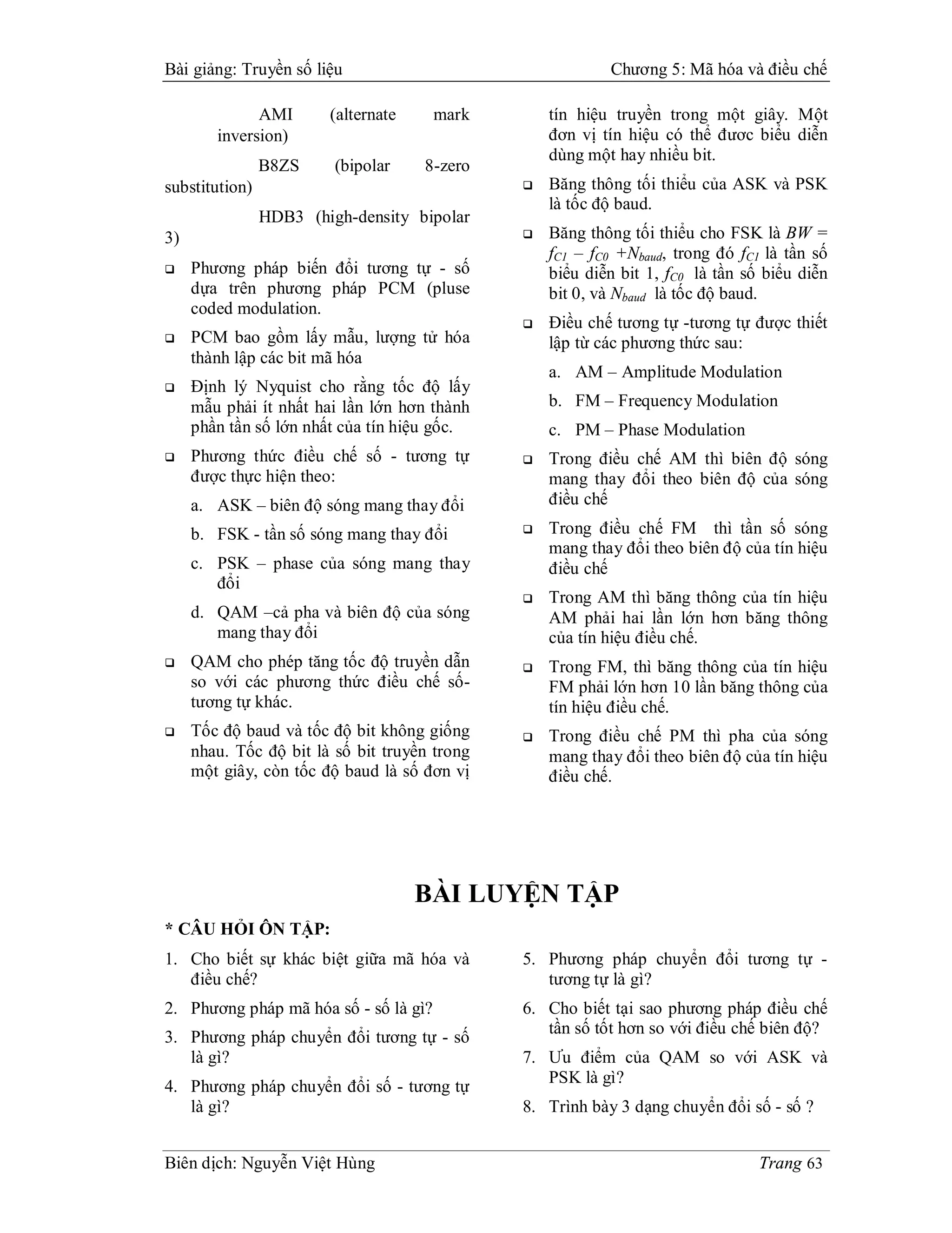 Bài giảng: Truyền số liệu                                  Chương 5: Mã hóa và điều chế

              AMI       (alternate     mark        tín hiệu truyền trong một giây. Một
        inversion)                                 đơn vị tín hiệu có thể đươc biểu diễn
                                                   dùng một hay nhiều bit.
                B8ZS     (bipolar    8-zero
substitution)                                     Băng thông tối thiểu của ASK và PSK
                                                   là tốc độ baud.
                HDB3 (high-density bipolar
3)                                                Băng thông tối thiểu cho FSK là BW =
                                                   fC1 – fC0 +Nbaud, trong đó fC1 là tần số
    Phương pháp biến đổi tương tự - số            biểu diễn bit 1, fC0 là tần số biểu diễn
     dựa trên phương pháp PCM (pluse               bit 0, và Nbaud là tốc độ baud.
     coded modulation.
                                                  Điều chế tương tự -tương tự được thiết
    PCM bao gồm lấy mẫu, lượng tử hóa             lập từ các phương thức sau:
     thành lập các bit mã hóa
                                                   a. AM – Amplitude Modulation
    Định lý Nyquist cho rằng tốc độ lấy
     mẫu phải ít nhất hai lần lớn hơn thành        b. FM – Frequency Modulation
     phần tần số lớn nhất của tín hiệu gốc.        c. PM – Phase Modulation
    Phương thức điều chế số - tương tự           Trong điều chế AM thì biên độ sóng
     được thực hiện theo:                          mang thay đổi theo biên độ của sóng
     a. ASK – biên độ sóng mang thay đổi           điều chế

     b. FSK - tần số sóng mang thay đổi           Trong điều chế FM thì tần số sóng
                                                   mang thay đổi theo biên độ của tín hiệu
     c. PSK – phase của sóng mang thay             điều chế
        đổi
                                                  Trong AM thì băng thông của tín hiệu
     d. QAM –cả pha và biên độ của sóng            AM phải hai lần lớn hơn băng thông
        mang thay đổi                              của tín hiệu điều chế.
    QAM cho phép tăng tốc độ truyền dẫn          Trong FM, thì băng thông của tín hiệu
     so với các phương thức điều chế số-           FM phải lớn hơn 10 lần băng thông của
     tương tự khác.                                tín hiệu điều chế.
    Tốc độ baud và tốc độ bit không giống        Trong điều chế PM thì pha của sóng
     nhau. Tốc độ bit là số bit truyền trong       mang thay đổi theo biên độ của tín hiệu
     một giây, còn tốc độ baud là số đơn vị        điều chế.




                                     BÀI LUYỆN TẬP
* CÂU HỎI ÔN TẬP:
1. Cho biết sự khác biệt giữa mã hóa và        5. Phương pháp chuyển đổi tương tự -
   điều chế?                                      tương tự là gì?
2. Phương pháp mã hóa số - số là gì?           6. Cho biết tại sao phương pháp điều chế
                                                  tần số tốt hơn so với điều chế biên độ?
3. Phương pháp chuyển đổi tương tự - số
   là gì?                                      7. Ưu điểm của QAM so với ASK và
                                                  PSK là gì?
4. Phương pháp chuyển đổi số - tương tự
   là gì?                                      8. Trình bày 3 dạng chuyển đổi số - số ?


Biên dịch: Nguyễn Việt Hùng                                                      Trang 63
 