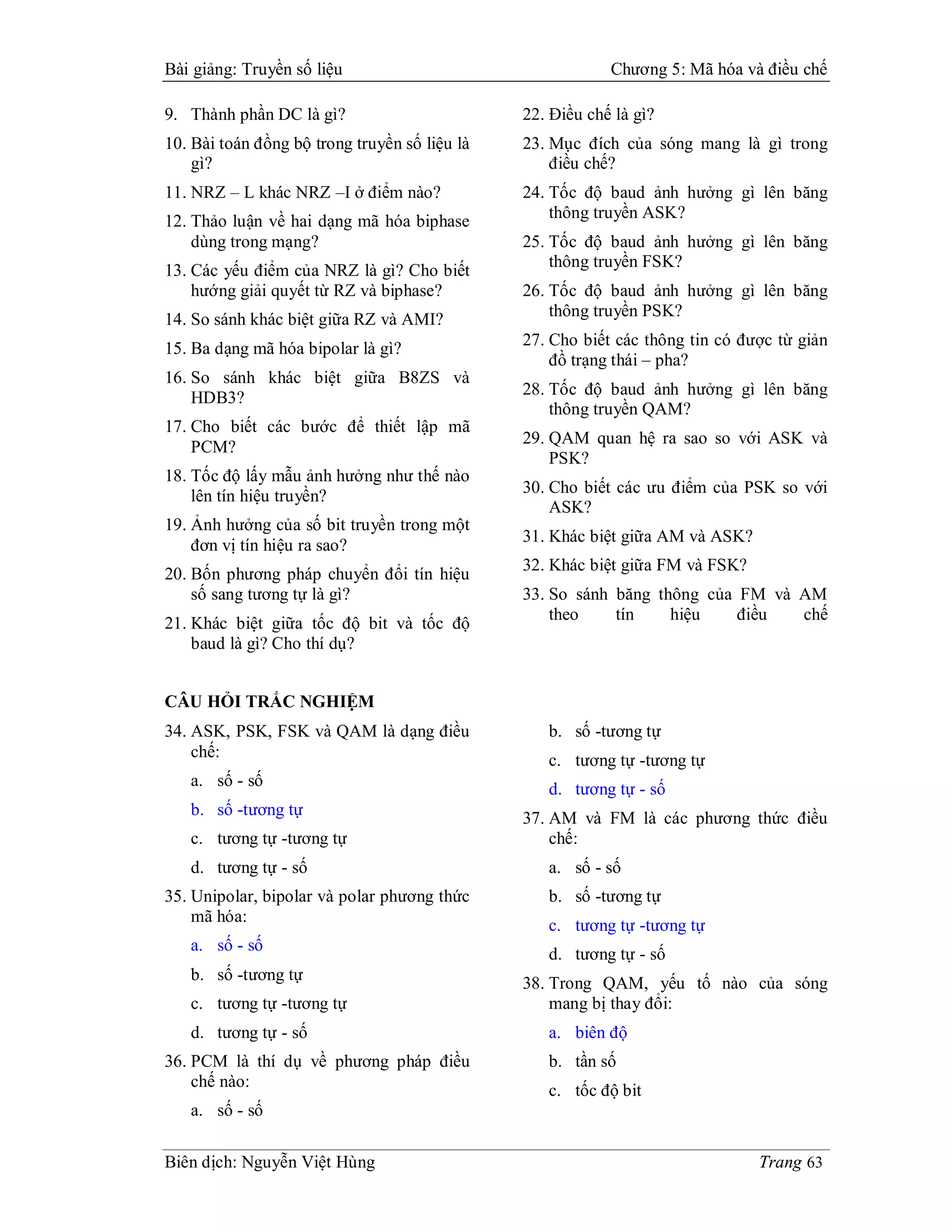 Bài giảng: Truyền số liệu                                  Chương 5: Mã hóa và điều chế

9. Thành phần DC là gì?                        22. Điều chế là gì?
10. Bài toán đồng bộ trong truyền số liệu là   23. Mục đích của sóng mang là gì trong
    gì?                                            điều chế?
11. NRZ – L khác NRZ –I ở điểm nào?            24. Tốc độ baud ảnh hưởng gì lên băng
12. Thảo luận về hai dạng mã hóa biphase           thông truyền ASK?
    dùng trong mạng?                           25. Tốc độ baud ảnh hưởng gì lên băng
                                                   thông truyền FSK?
13. Các yếu điểm của NRZ là gì? Cho biết
    hướng giải quyết từ RZ và biphase?         26. Tốc độ baud ảnh hưởng gì lên băng
14. So sánh khác biệt giữa RZ và AMI?              thông truyền PSK?

15. Ba dạng mã hóa bipolar là gì?              27. Cho biết các thông tin có được từ giản
                                                   đồ trạng thái – pha?
16. So sánh khác biệt giữa B8ZS và
    HDB3?                                      28. Tốc độ baud ảnh hưởng gì lên băng
                                                   thông truyền QAM?
17. Cho biết các bước để thiết lập mã
                                               29. QAM quan hệ ra sao so với ASK và
    PCM?
                                                   PSK?
18. Tốc độ lấy mẫu ảnh hưởng như thế nào
    lên tín hiệu truyền?                       30. Cho biết các ưu điểm của PSK so với
                                                   ASK?
19. Ảnh hưởng của số bit truyền trong một
                                               31. Khác biệt giữa AM và ASK?
    đơn vị tín hiệu ra sao?
                                               32. Khác biệt giữa FM và FSK?
20. Bốn phương pháp chuyển đổi tín hiệu
    số sang tương tự là gì?                    33. So sánh băng thông của FM và AM
                                                   theo    tín    hiệu    điều  chế
21. Khác biệt giữa tốc độ bit và tốc độ
    baud là gì? Cho thí dụ?


CÂU HỎI TRẮC NGHIỆM
34. ASK, PSK, FSK và QAM là dạng điều             b. số -tương tự
    chế:                                          c. tương tự -tương tự
   a. số - số                                     d. tương tự - số
   b. số -tương tự                             37. AM và FM là các phương thức điều
   c. tương tự -tương tự                           chế:
   d. tương tự - số                               a. số - số
35. Unipolar, bipolar và polar phương thức        b. số -tương tự
    mã hóa:
                                                  c. tương tự -tương tự
   a. số - số
                                                  d. tương tự - số
   b. số -tương tự                             38. Trong QAM, yếu tố nào của sóng
   c. tương tự -tương tự                           mang bị thay đổi:
   d. tương tự - số                               a. biên độ
36. PCM là thí dụ về phương pháp điều             b. tần số
    chế nào:
                                                  c. tốc độ bit
   a. số - số

Biên dịch: Nguyễn Việt Hùng                                                    Trang 63
 