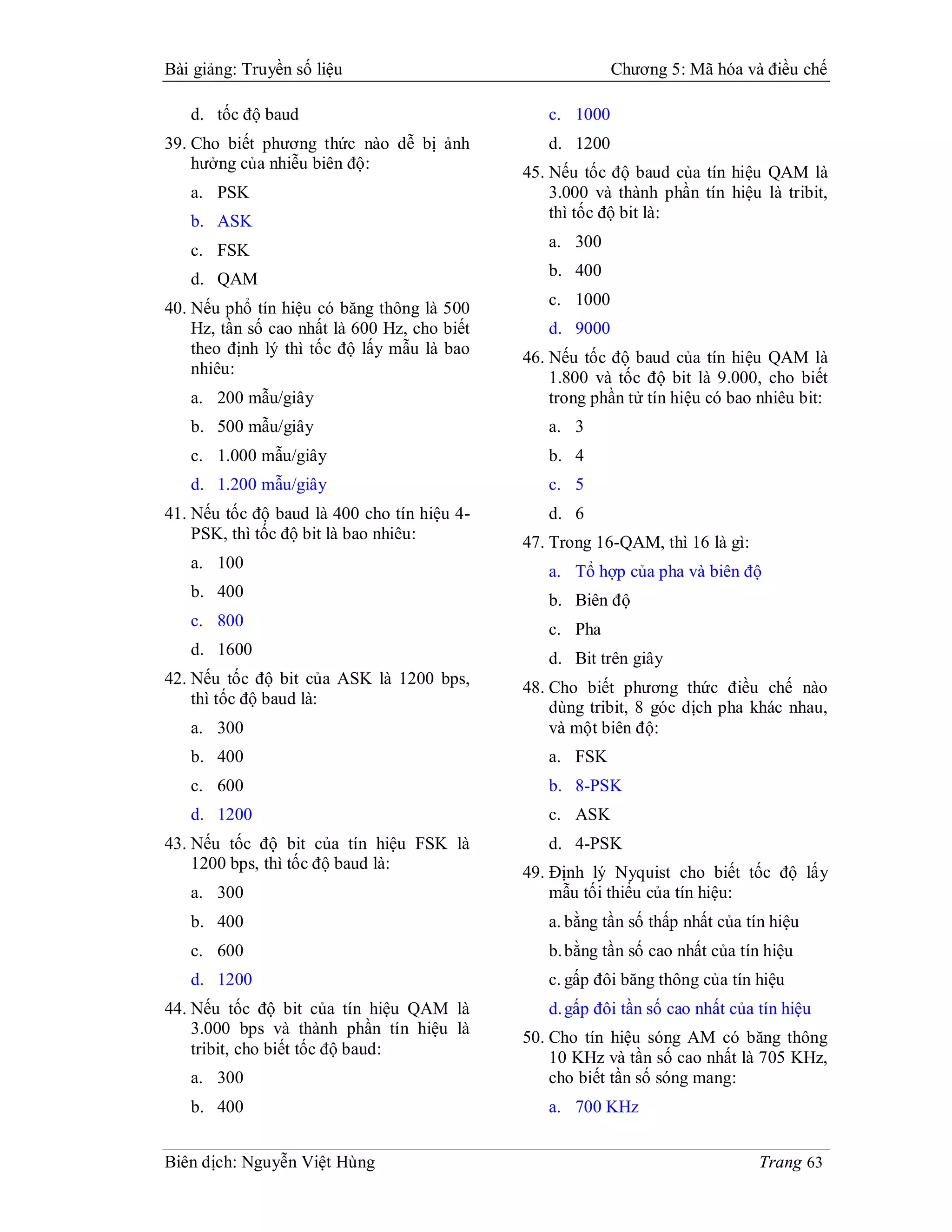 Bài giảng: Truyền số liệu                                  Chương 5: Mã hóa và điều chế

   d. tốc độ baud                                c. 1000
39. Cho biết phương thức nào dễ bị ảnh           d. 1200
    hưởng của nhiễu biên độ:
                                              45. Nếu tốc độ baud của tín hiệu QAM là
   a. PSK                                         3.000 và thành phần tín hiệu là tribit,
   b. ASK                                         thì tốc độ bit là:

   c. FSK                                        a. 300

   d. QAM                                        b. 400

40. Nếu phổ tín hiệu có băng thông là 500        c. 1000
    Hz, tần số cao nhất là 600 Hz, cho biết      d. 9000
    theo định lý thì tốc độ lấy mẫu là bao
                                              46. Nếu tốc độ baud của tín hiệu QAM là
    nhiêu:
                                                  1.800 và tốc độ bit là 9.000, cho biết
   a. 200 mẫu/giây                                trong phần tử tín hiệu có bao nhiêu bit:
   b. 500 mẫu/giây                               a. 3
   c. 1.000 mẫu/giây                             b. 4
   d. 1.200 mẫu/giây                             c. 5
41. Nếu tốc độ baud là 400 cho tín hiệu 4-       d. 6
    PSK, thì tốc độ bit là bao nhiêu:         47. Trong 16-QAM, thì 16 là gì:
   a. 100                                        a. Tổ hợp của pha và biên độ
   b. 400                                        b. Biên độ
   c. 800                                        c. Pha
   d. 1600
                                                 d. Bit trên giây
42. Nếu tốc độ bit của ASK là 1200 bps,
                                              48. Cho biết phương thức điều chế nào
    thì tốc độ baud là:                           dùng tribit, 8 góc dịch pha khác nhau,
   a. 300                                         và một biên độ:
   b. 400                                        a. FSK
   c. 600                                        b. 8-PSK
   d. 1200                                       c. ASK
43. Nếu tốc độ bit của tín hiệu FSK là           d. 4-PSK
    1200 bps, thì tốc độ baud là:
                                              49. Định lý Nyquist cho biết tốc độ lấy
   a. 300                                         mẫu tối thiểu của tín hiệu:
   b. 400                                        a. bằng tần số thấp nhất của tín hiệu
   c. 600                                        b. bằng tần số cao nhất của tín hiệu
   d. 1200                                       c. gấp đôi băng thông của tín hiệu
44. Nếu tốc độ bit của tín hiệu QAM là           d. gấp đôi tần số cao nhất của tín hiệu
    3.000 bps và thành phần tín hiệu là
                                              50. Cho tín hiệu sóng AM có băng thông
    tribit, cho biết tốc độ baud:                 10 KHz và tần số cao nhất là 705 KHz,
   a. 300                                         cho biết tần số sóng mang:
   b. 400                                        a. 700 KHz


Biên dịch: Nguyễn Việt Hùng                                                     Trang 63
 