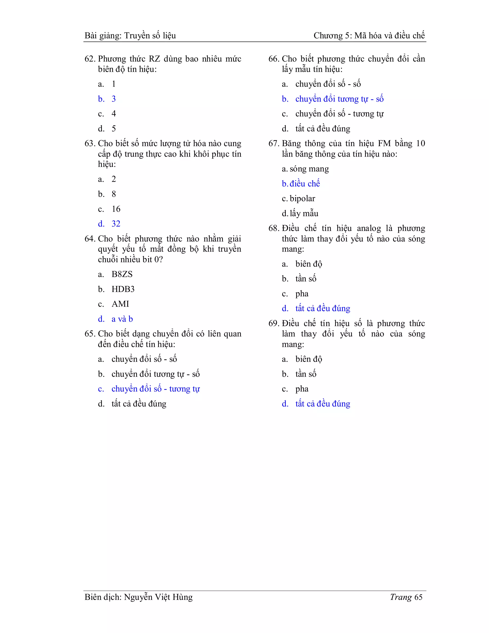 Bài giảng: Truyền số liệu                                 Chương 5: Mã hóa và điều chế

62. Phương thức RZ dùng bao nhiêu mức         66. Cho biết phương thức chuyển đổi cần
    biên độ tín hiệu:                             lấy mẫu tín hiệu:
   a. 1                                          a. chuyển đổi số - số
   b. 3                                          b. chuyển đổi tương tự - số
   c. 4                                          c. chuyển đổi số - tương tự
   d. 5                                          d. tất cả đều đúng
63. Cho biết số mức lượng tử hóa nào cung     67. Băng thông của tín hiệu FM bằng 10
    cấp độ trung thực cao khi khôi phục tín       lần băng thông của tín hiệu nào:
    hiệu:
                                                 a. sóng mang
   a. 2
                                                 b. điều chế
   b. 8                                          c. bipolar
   c. 16                                         d. lấy mẫu
   d. 32                                      68. Điều chế tín hiệu analog là phương
64. Cho biết phương thức nào nhằm giải            thức làm thay đổi yếu tố nào của sóng
    quyết yếu tố mất đồng bộ khi truyền           mang:
    chuỗi nhiều bit 0?                           a. biên độ
   a. B8ZS                                       b. tần số
   b. HDB3                                       c. pha
   c. AMI                                        d. tất cả đều đúng
   d. a và b                                  69. Điều chế tín hiệu số là phương thức
65. Cho biết dạng chuyển đổi có liên quan         làm thay đổi yếu tố nào của sóng
    đến điều chế tín hiệu:                        mang:
   a. chuyển đổi số - số                         a. biên độ
   b. chuyển đổi tương tự - số                   b. tần số
   c. chuyển đổi số - tương tự                   c. pha
   d. tất cả đều đúng                            d. tất cả đều đúng




Biên dịch: Nguyễn Việt Hùng                                                    Trang 65
 