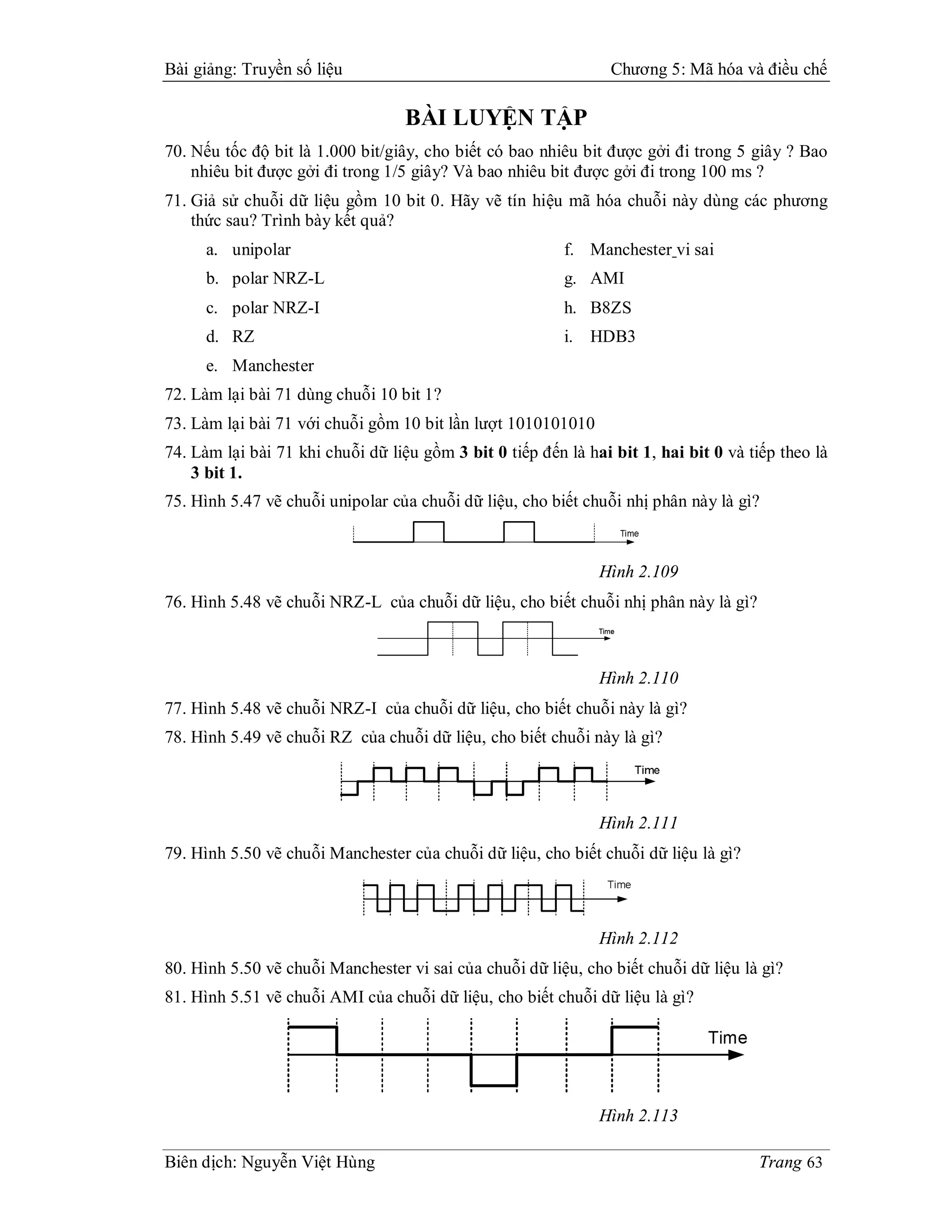 Bài giảng: Truyền số liệu                                        Chương 5: Mã hóa và điều chế

                                   BÀI LUYỆN TẬP
70. Nếu tốc độ bit là 1.000 bit/giây, cho biết có bao nhiêu bit được gởi đi trong 5 giây ? Bao
    nhiêu bit được gởi đi trong 1/5 giây? Và bao nhiêu bit được gởi đi trong 100 ms ?
71. Giả sử chuỗi dữ liệu gồm 10 bit 0. Hãy vẽ tín hiệu mã hóa chuỗi này dùng các phương
    thức sau? Trình bày kết quả?
      a. unipolar                                         f. Manchester vi sai
      b. polar NRZ-L                                      g. AMI
      c. polar NRZ-I                                      h. B8ZS
      d. RZ                                               i. HDB3
      e. Manchester
72. Làm lại bài 71 dùng chuỗi 10 bit 1?
73. Làm lại bài 71 với chuỗi gồm 10 bit lần lượt 1010101010
74. Làm lại bài 71 khi chuỗi dữ liệu gồm 3 bit 0 tiếp đến là hai bit 1, hai bit 0 và tiếp theo là
    3 bit 1.
75. Hình 5.47 vẽ chuỗi unipolar của chuỗi dữ liệu, cho biết chuỗi nhị phân này là gì?



                                                               Hình 2.109
76. Hình 5.48 vẽ chuỗi NRZ-L của chuỗi dữ liệu, cho biết chuỗi nhị phân này là gì?



                                                               Hình 2.110
77. Hình 5.48 vẽ chuỗi NRZ-I của chuỗi dữ liệu, cho biết chuỗi này là gì?
78. Hình 5.49 vẽ chuỗi RZ của chuỗi dữ liệu, cho biết chuỗi này là gì?



                                                               Hình 2.111
79. Hình 5.50 vẽ chuỗi Manchester của chuỗi dữ liệu, cho biết chuỗi dữ liệu là gì?



                                                               Hình 2.112
80. Hình 5.50 vẽ chuỗi Manchester vi sai của chuỗi dữ liệu, cho biết chuỗi dữ liệu là gì?
81. Hình 5.51 vẽ chuỗi AMI của chuỗi dữ liệu, cho biết chuỗi dữ liệu là gì?




                                                               Hình 2.113

Biên dịch: Nguyễn Việt Hùng                                                           Trang 63
 