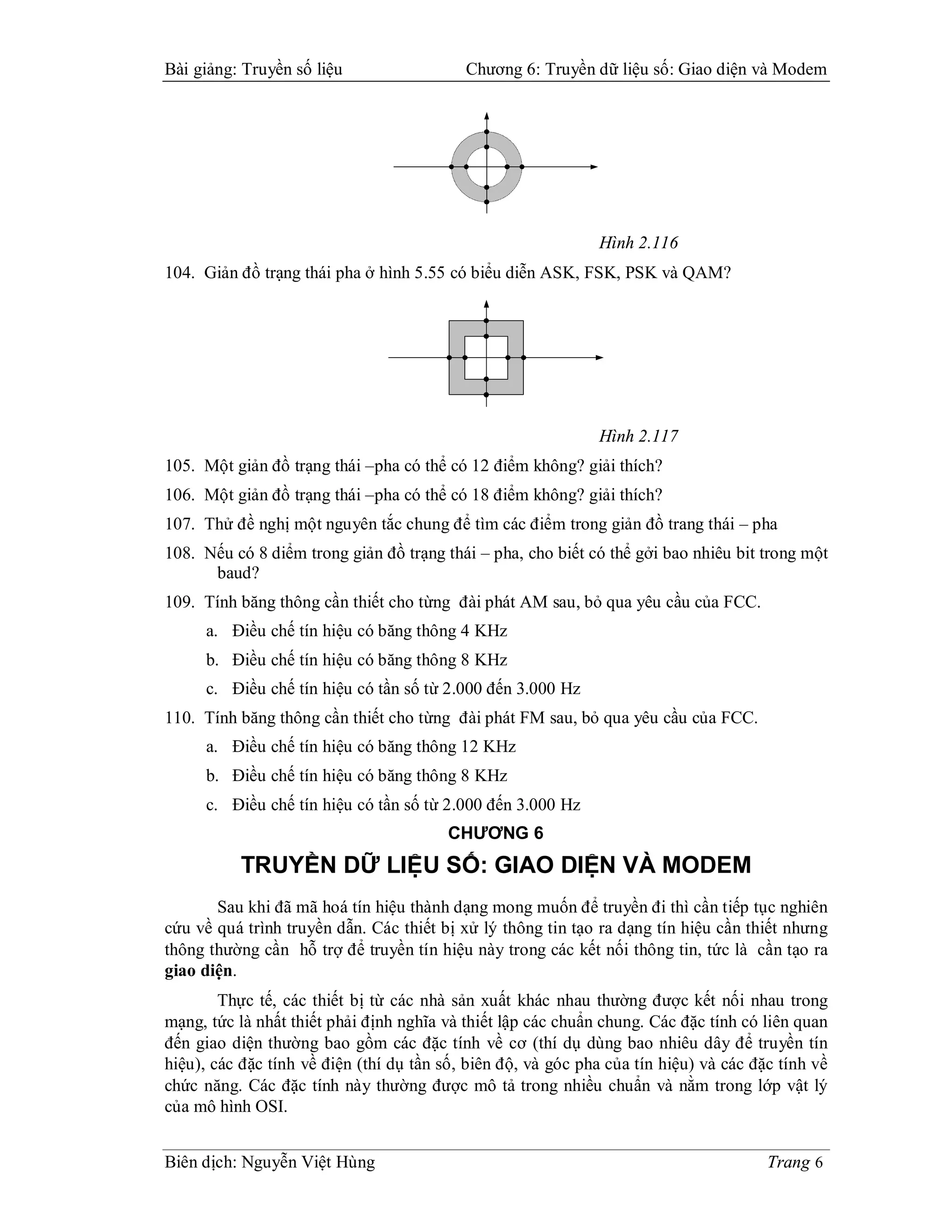 Bài giảng: Truyền số liệu                  Chương 6: Truyền dữ liệu số: Giao diện và Modem




                                                              Hình 2.116
104. Giản đồ trạng thái pha ở hình 5.55 có biểu diễn ASK, FSK, PSK và QAM?




                                                              Hình 2.117
105. Một giản đồ trạng thái –pha có thể có 12 điểm không? giải thích?
106. Một giản đồ trạng thái –pha có thể có 18 điểm không? giải thích?
107. Thử đề nghị một nguyên tắc chung để tìm các điểm trong giản đồ trang thái – pha
108. Nếu có 8 diểm trong giản đồ trạng thái – pha, cho biết có thể gởi bao nhiêu bit trong một
      baud?
109. Tính băng thông cần thiết cho từng đài phát AM sau, bỏ qua yêu cầu của FCC.
     a. Điều chế tín hiệu có băng thông 4 KHz
     b. Điều chế tín hiệu có băng thông 8 KHz
     c. Điều chế tín hiệu có tần số từ 2.000 đến 3.000 Hz
110. Tính băng thông cần thiết cho từng đài phát FM sau, bỏ qua yêu cầu của FCC.
     a. Điều chế tín hiệu có băng thông 12 KHz
     b. Điều chế tín hiệu có băng thông 8 KHz
     c. Điều chế tín hiệu có tần số từ 2.000 đến 3.000 Hz
                                         CHƯƠNG 6
           TRUYỀN DỮ LIỆU SỐ: GIAO DIỆN VÀ MODEM
       Sau khi đã mã hoá tín hiệu thành dạng mong muốn để truyền đi thì cần tiếp tục nghiên
cứu về quá trình truyền dẫn. Các thiết bị xử lý thông tin tạo ra dạng tín hiệu cần thiết nhưng
thông thường cần hỗ trợ để truyền tín hiệu này trong các kết nối thông tin, tức là cần tạo ra
giao diện.
        Thực tế, các thiết bị từ các nhà sản xuất khác nhau thường được kết nối nhau trong
mạng, tức là nhất thiết phải định nghĩa và thiết lập các chuẩn chung. Các đặc tính có liên quan
đến giao diện thường bao gồm các đặc tính về cơ (thí dụ dùng bao nhiêu dây để truyền tín
hiệu), các đặc tính về điện (thí dụ tần số, biên độ, và góc pha của tín hiệu) và các đặc tính về
chức năng. Các đặc tính này thường được mô tả trong nhiều chuẩn và nằm trong lớp vật lý
của mô hình OSI.


Biên dịch: Nguyễn Việt Hùng                                                            Trang 6
 