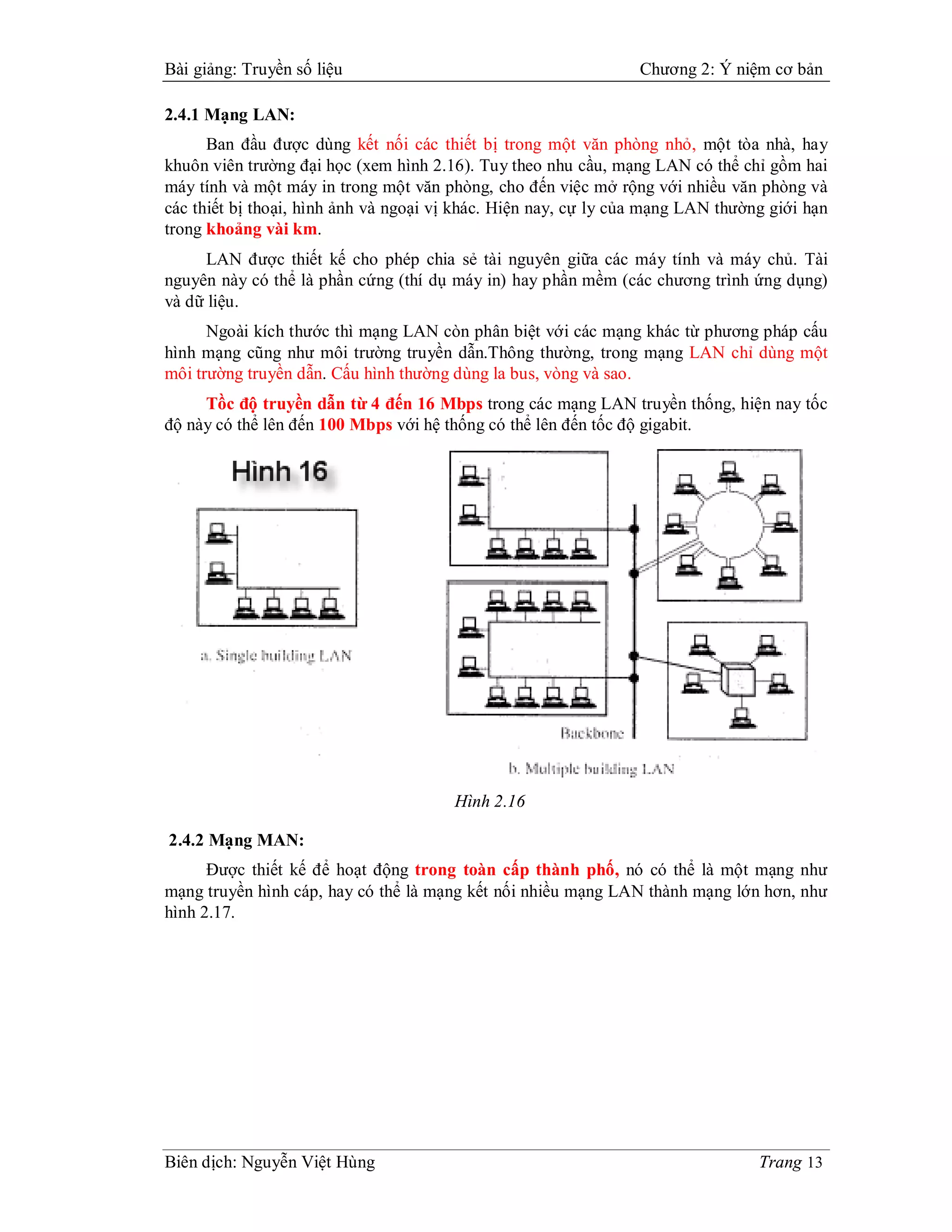 Bài giảng: Truyền số liệu                                        Chương 2: Ý niệm cơ bản

2.4.1 Mạng LAN:
      Ban đầu được dùng kết nối các thiết bị trong một văn phòng nhỏ, một tòa nhà, hay
khuôn viên trường đại học (xem hình 2.16). Tuy theo nhu cầu, mạng LAN có thể chỉ gồm hai
máy tính và một máy in trong một văn phòng, cho đến việc mở rộng với nhiều văn phòng và
các thiết bị thoại, hình ảnh và ngoại vị khác. Hiện nay, cự ly của mạng LAN thường giới hạn
trong khoảng vài km.
     LAN được thiết kế cho phép chia sẻ tài nguyên giữa các máy tính và máy chủ. Tài
nguyên này có thể là phần cứng (thí dụ máy in) hay phần mềm (các chương trình ứng dụng)
và dữ liệu.
      Ngoài kích thước thì mạng LAN còn phân biệt với các mạng khác từ phương pháp cấu
hình mạng cũng như môi trường truyền dẫn.Thông thường, trong mạng LAN chỉ dùng một
môi trường truyền dẫn. Cấu hình thường dùng la bus, vòng và sao.
     Tồc độ truyền dẫn từ 4 đến 16 Mbps trong các mạng LAN truyền thống, hiện nay tốc
độ này có thể lên đến 100 Mbps với hệ thống có thể lên đến tốc độ gigabit.




                                       Hình 2.16

2.4.2 Mạng MAN:
      Được thiết kế để hoạt động trong toàn cấp thành phố, nó có thể là một mạng như
mạng truyền hình cáp, hay có thể là mạng kết nối nhiều mạng LAN thành mạng lớn hơn, như
hình 2.17.




Biên dịch: Nguyễn Việt Hùng                                                      Trang 13
 