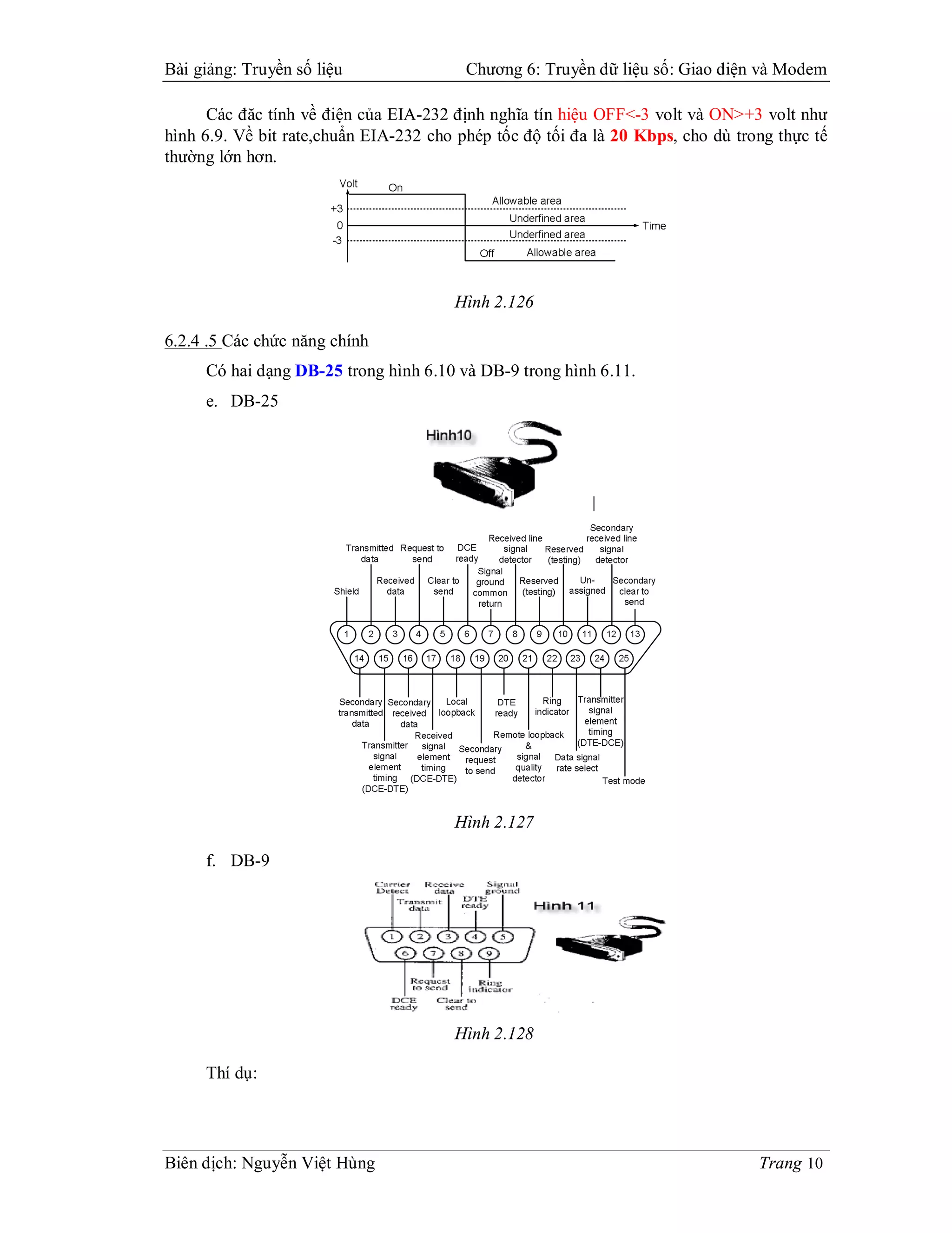Bài giảng: Truyền số liệu                Chương 6: Truyền dữ liệu số: Giao diện và Modem

      Các đăc tính về điện của EIA-232 định nghĩa tín hiệu OFF<-3 volt và ON>+3 volt như
hình 6.9. Về bit rate,chuẩn EIA-232 cho phép tốc độ tối đa là 20 Kbps, cho dù trong thực tế
thường lớn hơn.




                                       Hình 2.126

6.2.4 .5 Các chức năng chính
     Có hai dạng DB-25 trong hình 6.10 và DB-9 trong hình 6.11.
     e. DB-25




                                       Hình 2.127

     f. DB-9




                                       Hình 2.128

     Thí dụ:




Biên dịch: Nguyễn Việt Hùng                                                      Trang 10
 