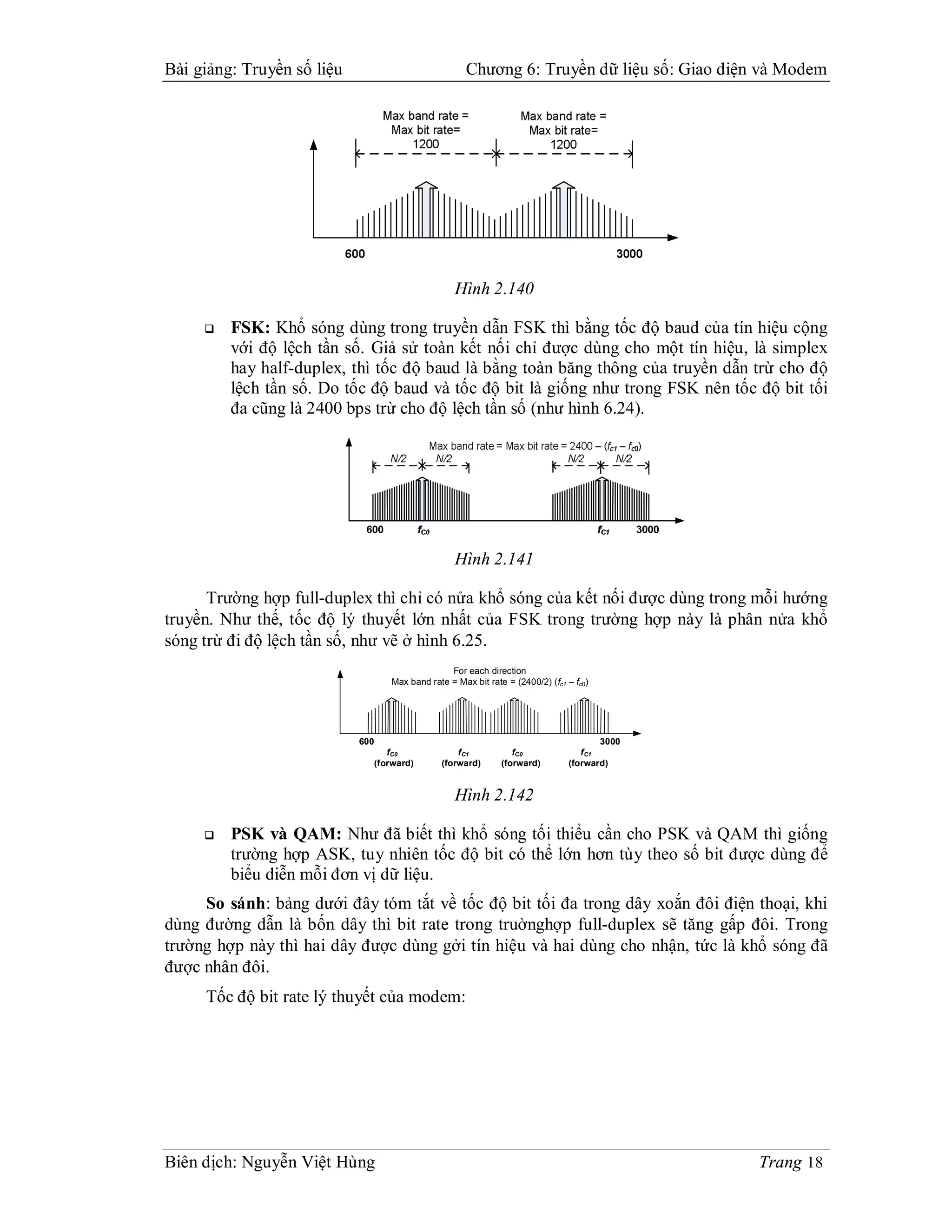 Bài giảng: Truyền số liệu                            Chương 6: Truyền dữ liệu số: Giao diện và Modem




                                                  Hình 2.140

        FSK: Khổ sóng dùng trong truyền dẫn FSK thì bằng tốc độ baud của tín hiệu cộng
         với độ lệch tần số. Giả sử toàn kết nối chỉ được dùng cho một tín hiệu, là simplex
         hay half-duplex, thì tốc độ baud là bằng toàn băng thông của truyền dẫn trừ cho độ
         lệch tần số. Do tốc độ baud và tốc độ bit là giống như trong FSK nên tốc độ bit tối
         đa cũng là 2400 bps trừ cho độ lệch tần số (như hình 6.24).




                                                  Hình 2.141

      Trường hợp full-duplex thì chỉ có nửa khổ sóng của kết nối được dùng trong mỗi hướng
truyền. Như thế, tốc độ lý thuyết lớn nhất của FSK trong trường hợp này là phân nửa khổ
sóng trừ đi độ lệch tần số, như vẽ ở hình 6.25.
                                                For each direction
                                  Max band rate = Max bit rate = (2400/2) (fc1 – fc0)




                            600                                                        3000
                                 fC0              f C1           fC0              f C1
                              (forward)       (forward)       (forward)        (forward)


                                                  Hình 2.142

        PSK và QAM: Như đã biết thì khổ sóng tối thiểu cần cho PSK và QAM thì giống
         trường hợp ASK, tuy nhiên tốc độ bit có thể lớn hơn tùy theo số bit được dùng để
         biểu diễn mỗi đơn vị dữ liệu.
     So sánh: bảng dưới đây tóm tắt về tốc độ bit tối đa trong dây xoắn đôi điện thoại, khi
dùng đường dẫn là bốn dây thì bit rate trong truờnghợp full-duplex sẽ tăng gấp đôi. Trong
trường hợp này thì hai dây được dùng gởi tín hiệu và hai dùng cho nhận, tức là khổ sóng đã
được nhân đôi.
     Tốc độ bit rate lý thuyết của modem:




Biên dịch: Nguyễn Việt Hùng                                                                   Trang 18
 
