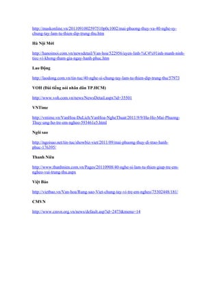 http://maskonline.vn/2011091002597510p0c1002/mai-phuong-thuy-va-40-nghe-sy-
chung-tay-lam-tu-thien-dip-trung-thu.htm

Hà Nội Mới

http://hanoimoi.com.vn/newsdetail/Van-hoa/522956/uyen-linh-%C4%91inh-manh-ninh-
tiec-vi-khong-tham-gia-ngay-hanh-phuc.htm

Lao Động

http://laodong.com.vn/tin-tuc/40-nghe-si-chung-tay-lam-tu-thien-dip-trung-thu/57973

VOH (Đài tiếng nói nhân dân TP.HCM)

http://www.voh.com.vn/news/NewsDetail.aspx?id=35501

VNTime

http://vntime.vn/VanHoa-DuLich/VanHoa-NgheThuat/2011/9/9/Ha-Ho-Mai-Phuong-
Thuy-ung-ho-tre-em-ngheo-593461e5.html

Ngôi sao

http://ngoisao.net/tin-tuc/showbiz-viet/2011/09/mai-phuong-thuy-di-trao-hanh-
phuc-176395/

Thanh Niên

http://www.thanhnien.com.vn/Pages/20110908/40-nghe-si-lam-tu-thien-giup-tre-em-
ngheo-vui-trung-thu.aspx

Việt Báo

http://vietbao.vn/Van-hoa/Rung-sao-Viet-chung-tay-vi-tre-em-ngheo/75302448/181/

CMVN

http://www.cmvn.org.vn/news/default.asp?id=2473&menu=14
 