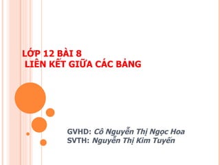 LỚP 12 BÀI 8  LIÊN KẾT GIỮA CÁC BẢNG GVHD:  Cô Nguyễn Thị Ngọc Hoa SVTH:  Nguyễn Thị Kim Tuyến 