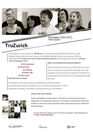  




                                                                                                                                            	
  
               	
  	
                                                                                                                       November	
  12th,	
  2012	
  
                                                                                                                                            9:00-­‐18:00	
  	
  
               	
  
                                                                                                                                            	
  

       TruZurich	
  
                                                                                                                                                      	
  
               	
                                                                                                                                                                                    	
  



           Following	
  the	
  success	
  of	
  previous	
  TRU	
  Events	
  in	
  London,	
  Amsterdam,	
  Dublin,	
  Manchester,	
  Leeds,	
  
           Budapest,	
  Boston,	
  San	
  Francisco,	
  Brussels,	
  Paris,	
  Madrid,	
  Helsinki,	
  Vilnius,	
  since	
  the	
  start	
  of	
  TRU	
  in	
  
           November	
  2009,	
  TruZurich	
  is	
  the	
  first	
  Recruiting	
  Unconference	
  to	
  be	
  organized	
  in	
  Zurich	
  on	
  Monday	
  
           12th	
  of	
  November	
  2012.	
  
                                                                                      WHAT	
  IS	
  A	
  RECRUITING	
  UNCONFERENCE?	
  
                                 	
  No	
  Presentations	
  
                            No	
  PowerPoint	
                                                                                           The	
  Recruiting	
  Unconferences	
  or	
  TRU	
  Events	
  are	
  a	
  series	
  
                                               	
  	
  No	
  Pitching	
                                                                  of	
  pure	
  unconferences	
  organised	
  worldwide,	
  where	
  the	
  
                            	
  	
  	
  	
  	
  	
  	
  	
  	
  	
  	
  No	
  Name	
  Tags	
                                             emphasis	
  is	
  on	
  conversation,	
  communication	
  and	
  the	
  free	
  
                   	
  	
  No	
  Dress	
  Code	
                                                                                         exchange	
  of	
  ideas	
  and	
  experiences,	
  (dis)organized	
  by	
  Bill	
  
                   	
  
        WHO	
  SHOULD	
  ATTEND?	
                                                                                                       Boorman.	
  
                                                                                  	
  
        Participants	
  come	
  from	
  the	
  people	
  space	
  globally,	
  usually	
  in	
  the	
  field	
  of	
  
                                                                                  	
  
        Recruiting	
  (both	
  corporate	
  and	
  third-­‐party	
  recruiters),	
  Human	
  Resources,	
  Talent	
  
        Acquisition,	
  Branding,	
  Social	
  Media,	
  Technology	
  Developers	
  and	
  Vendors.	
  

        	
                                                                           WHO	
  LEADS	
  THE	
  TRACKS?	
  

                                                                                     Anyone	
  attending	
  can	
  lead	
  a	
  track.	
  Track	
  leader	
  is	
  someone	
  who	
  has	
  some	
  
                                                                                     experience	
  of	
  the	
  discussion	
  topic	
  he	
  or	
  she	
  wants	
  to	
  lead.	
  The	
  role	
  of	
  the	
  track	
  
                                                                                     leader	
  is	
  to	
  start	
  the	
  conversation	
  and	
  let	
  the	
  conversation	
  evolve	
  to	
  whichever	
  
                                                                                     direction	
  it	
  goes.	
  


                                                                                     	
  
                                                                                                 Get	
  your	
  ticket	
  today	
  and	
  join	
  us	
  for	
  #TruZurich	
  on	
  November	
  12th!	
  All	
  information	
  
                                                                                                 on:	
  http://www.truzurich.com	
  
                                                                                     	
  


	
  
	
                                                                                                      	
                    	
  	
  	
  	
  	
  	
  	
  	
  	
  	
  	
  	
  	
  	
  	
  	
  	
  
 