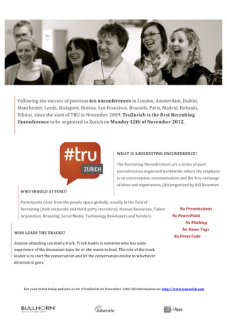  




                     	
  	
  

              Following	
  the	
  success	
  of	
  previous	
  tru	
  unconferences	
  in	
  London,	
  Amsterdam,	
  Dublin,	
  
                	
  
                                                                                                 	
  
              Manchester,	
  Leeds,	
  Budapest,	
  Boston,	
  San	
  Francisco,	
  Brussels,	
  Paris,	
  Madrid,	
  Helsinki,	
  
                	
                                                                               	
  
              Vilnius,	
  since	
  the	
  start	
  of	
  TRU	
  in	
  November	
  2009,	
  TruZurich	
  is	
  the	
  first	
  Recruiting	
  
              Unconference	
  to	
  be	
  organized	
  in	
  Zurich	
  on	
  Monday	
  12th	
  of	
  November	
  2012.	
  

              	
  




                                                                                                                          WHAT	
  IS	
  A	
  RECRUITING	
  UNCONFERENCE?	
  

                                                                                                                          The	
  Recruiting	
  Unconferences	
  are	
  a	
  series	
  of	
  pure	
  
                                                                                                                          unconferences	
  organised	
  worldwide,	
  where	
  the	
  emphasis	
  
                                                                                                                          is	
  on	
  conversation,	
  communication	
  and	
  the	
  free	
  exchange	
  
                                                                                                                          of	
  ideas	
  and	
  experiences,	
  (dis)organized	
  by	
  Bill	
  Boorman.	
  
                     WHO	
  SHOULD	
  ATTEND?	
                                                	
  
                                                                                               	
  
                     Participants	
  come	
  from	
  the	
  people	
  space	
  globally,	
  usually	
  in	
  the	
  field	
  of	
  
                     Recruiting	
  (both	
  corporate	
  and	
  third-­‐party	
  recruiters),	
  Human	
  Resources,	
  Talent	
                                                                 	
  No	
  Presentations	
  
                     Acquisition,	
  Branding,	
  Social	
  Media,	
  Technology	
  Developers	
  and	
  Vendors.	
                                                                   No	
  PowerPoint	
  
                                                                                                                                                                                                         	
  	
  No	
  Pitching	
  
         	
                                                                                                                                                                           	
  	
  	
  	
  	
  	
  	
  	
  	
  	
  	
  No	
  Name	
  Tags	
  
       WHO	
  LEADS	
  THE	
  TRACKS?	
  
                                                                                                                                                                                      	
  	
  No	
  Dress	
  Code	
  
       Anyone	
  attending	
  can	
  lead	
  a	
  track.	
  Track	
  leader	
  is	
  someone	
  who	
  has	
  some	
                                                                  	
  

       experience	
  of	
  the	
  discussion	
  topic	
  he	
  or	
  she	
  wants	
  to	
  lead.	
  The	
  role	
  of	
  the	
  track	
  
       leader	
  is	
  to	
  start	
  the	
  conversation	
  and	
  let	
  the	
  conversation	
  evolve	
  to	
  whichever	
  
       direction	
  it	
  goes.	
  


       	
  

       	
                       Get	
  your	
  ticket	
  today	
  and	
  join	
  us	
  for	
  #TruZurich	
  on	
  November	
  12th!	
  All	
  information	
  on:	
  http://www.truzurich.com	
  


	
  
	
                                                                                        	
                   	
  	
  	
  	
  	
  	
  	
  	
  	
  	
  	
  	
  	
  	
  	
  	
  	
  
 