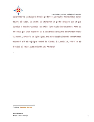 I.E PresbíteroAntonio José Bernal Londoño
RobertoYarce
AlisonKarinaNoriega 3
desenterrar la localización de unos poderosos artefactos denominados como
Frutos del Edén, los cuales les otorgarían un poder ilimitado con el que
dominar el mundo y cambiar su destino. Pero en el último momento, Miles es
rescatado por unos miembros de la encarnación moderna de la Orden de los
Asesinos, y llevado a un lugar seguro. Desmond acepta colaborar conla Orden
haciendo uso de su propia versión del Animus, el Animus 2.0, con el fin de
localizar las Frutos del Edén antes que Abstergo.
1
1 Docente:
 