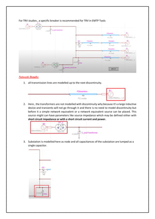 For TRV studies , a specific breaker is recommended for TRV in EMTP Tools
Network Details:
1. all transmission lines are modelled up to the next discontinuity.
2. Here , the transformers are not modelled with discontinuity why because it's a large inductive
device and transients will not go through it and there is no need to model discontinuity but
before it a simple network equivalent or a network equivalent source can be placed. This
source might can have parameters like source impedance which may be defined either with
short circuit impedance or with a short circuit current and power.
3. Substation is modelled here as node and all capacitances of the substation are lumped as a
single capacitor.
 