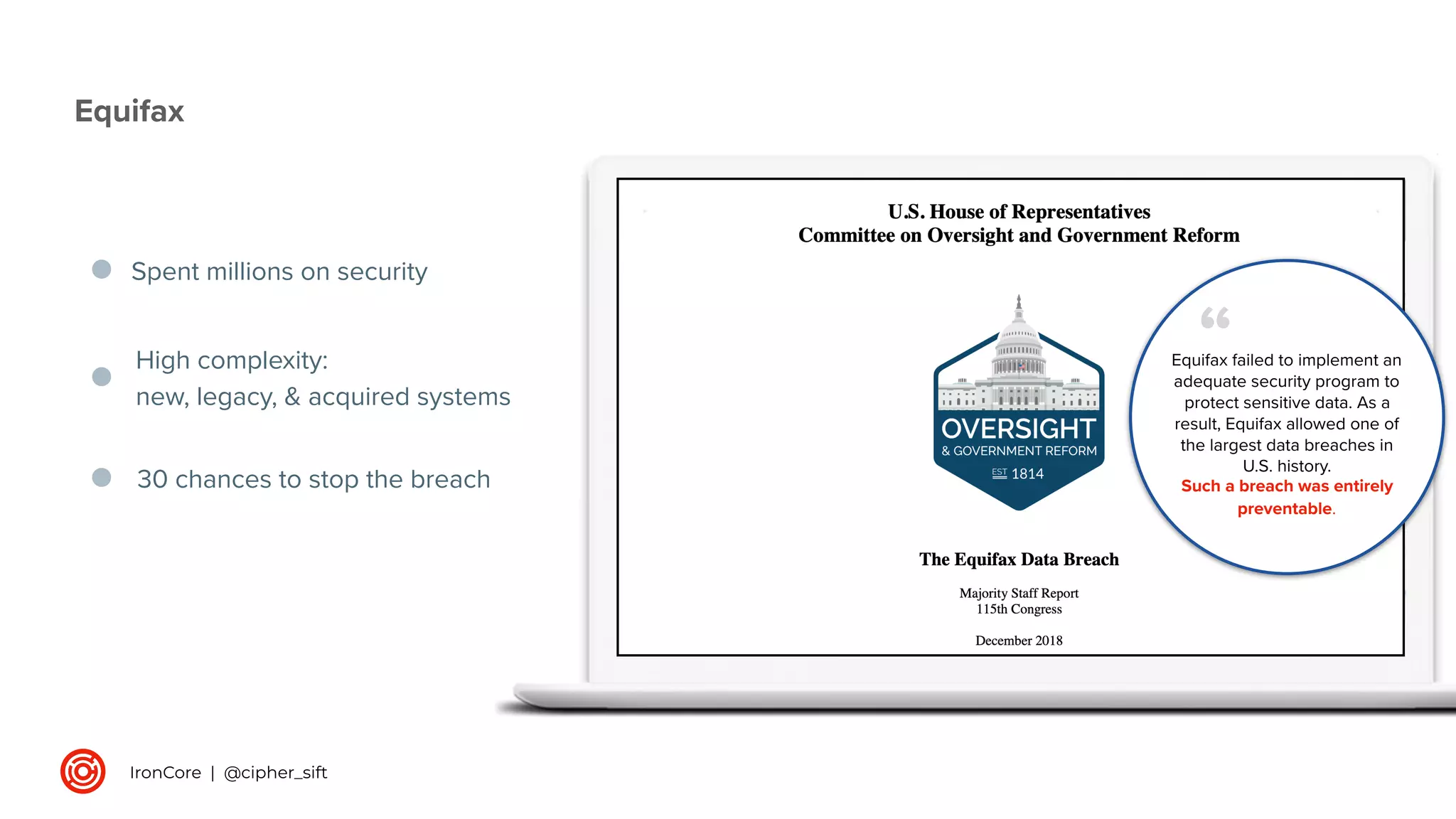Spent millions on security
Equifax
High complexity:
new, legacy, & acquired systems
30 chances to stop the breach
Equifax failed to implement an
adequate security program to
protect sensitive data. As a
result, Equifax allowed one of
the largest data breaches in
U.S. history.
Such a breach was entirely
preventable.
“
IronCore | @cipher_sift
 