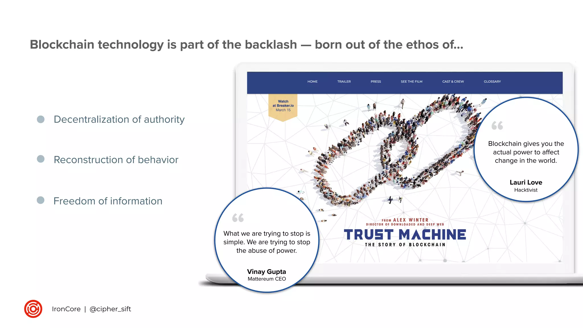 Decentralization of authority
Blockchain technology is part of the backlash — born out of the ethos of…
Reconstruction of behavior
Blockchain gives you the
actual power to aﬀect
change in the world.
“
What we are trying to stop is
simple. We are trying to stop
the abuse of power.
“
Lauri Love
Hacktivist
Vinay Gupta
Mattereum CEO
Freedom of information
IronCore | @cipher_sift
 