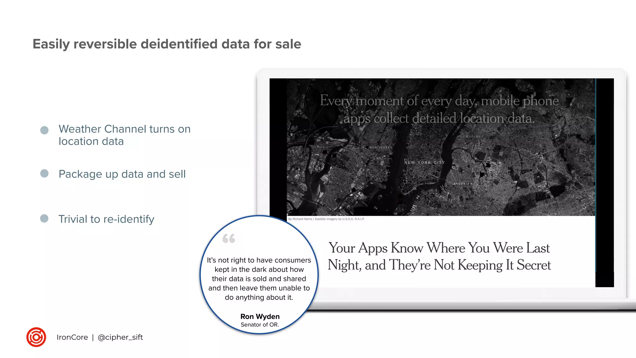 Weather Channel turns on
location data
Package up data and sell
It’s not right to have consumers
kept in the dark about how
their data is sold and shared
and then leave them unable to
do anything about it.
“
Ron Wyden
Senator of OR.
Trivial to re-identify
Easily reversible deidentiﬁed data for sale
IronCore | @cipher_sift
 