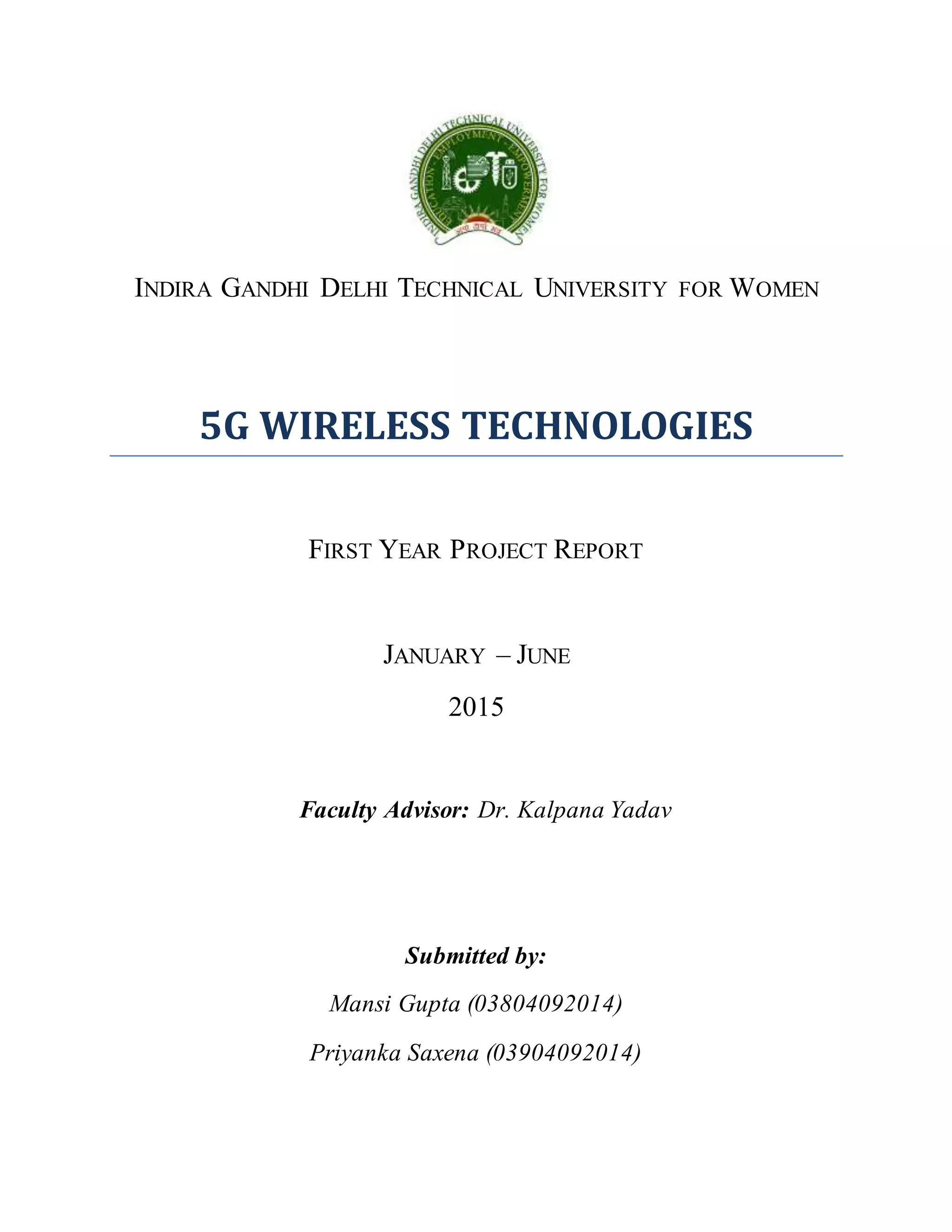 INDIRA GANDHI DELHI TECHNICAL UNIVERSITY FOR WOMEN
5G WIRELESS TECHNOLOGIES
FIRST YEAR PROJECT REPORT
JANUARY – JUNE
2015
Faculty Advisor: Dr. Kalpana Yadav
Submitted by:
Mansi Gupta (03804092014)
Priyanka Saxena (03904092014)
 