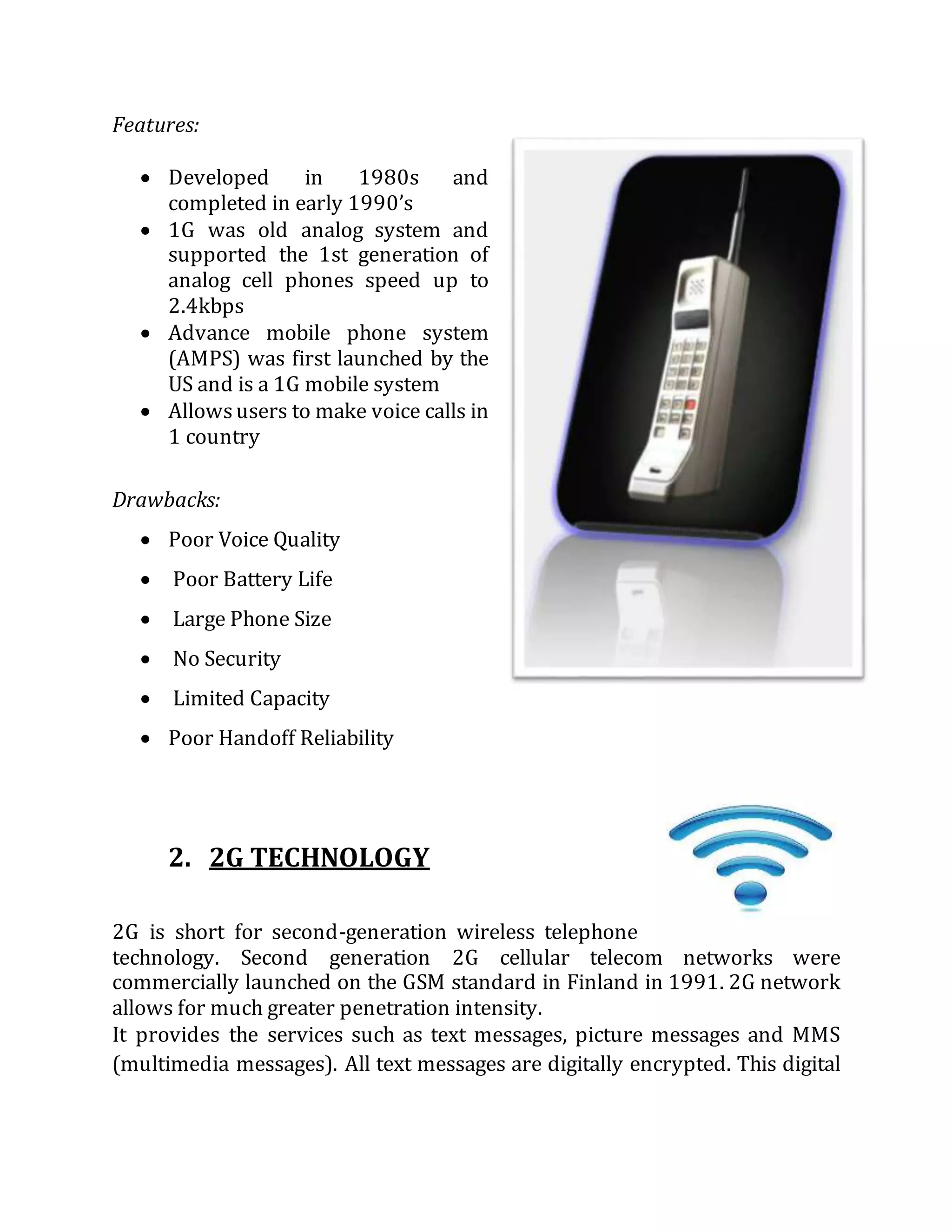 Features:
 Developed in 1980s and
completed in early 1990’s
 1G was old analog system and
supported the 1st generation of
analog cell phones speed up to
2.4kbps
 Advance mobile phone system
(AMPS) was first launched by the
US and is a 1G mobile system
 Allowsusers to make voice calls in
1 country
Drawbacks:
 Poor Voice Quality
 Poor Battery Life
 Large Phone Size
 No Security
 Limited Capacity
 Poor Handoff Reliability
2. 2G TECHNOLOGY
2G is short for second-generation wireless telephone
technology. Second generation 2G cellular telecom networks were
commercially launched on the GSM standard in Finland in 1991. 2G network
allows for much greater penetration intensity.
It provides the services such as text messages, picture messages and MMS
(multimedia messages). All text messages are digitally encrypted. This digital
 