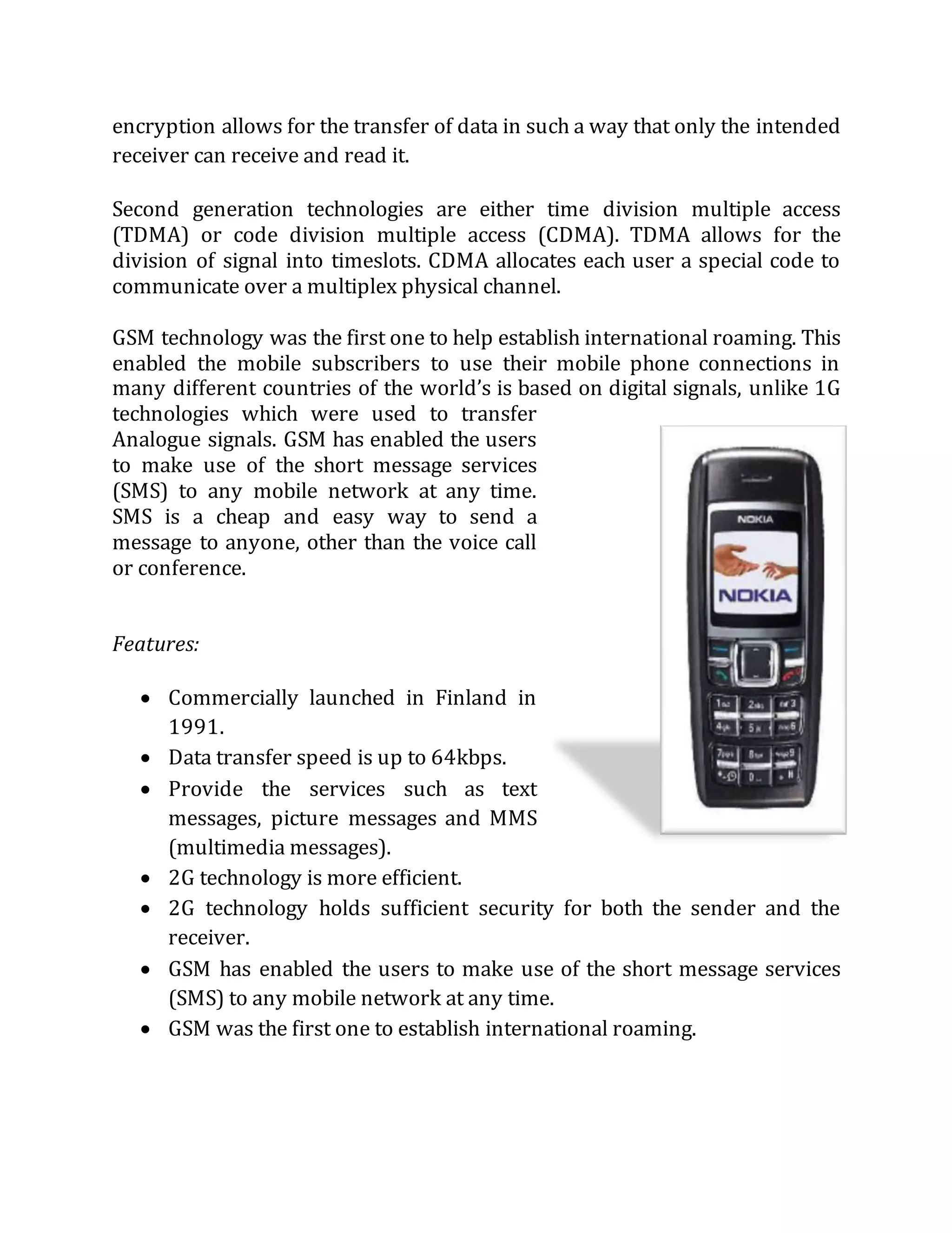 encryption allows for the transfer of data in such a way that only the intended
receiver can receive and read it.
Second generation technologies are either time division multiple access
(TDMA) or code division multiple access (CDMA). TDMA allows for the
division of signal into timeslots. CDMA allocates each user a special code to
communicate over a multiplex physical channel.
GSM technology was the first one to help establish international roaming. This
enabled the mobile subscribers to use their mobile phone connections in
many different countries of the world’s is based on digital signals, unlike 1G
technologies which were used to transfer
Analogue signals. GSM has enabled the users
to make use of the short message services
(SMS) to any mobile network at any time.
SMS is a cheap and easy way to send a
message to anyone, other than the voice call
or conference.
Features:
 Commercially launched in Finland in
1991.
 Data transfer speed is up to 64kbps.
 Provide the services such as text
messages, picture messages and MMS
(multimedia messages).
 2G technology is more efficient.
 2G technology holds sufficient security for both the sender and the
receiver.
 GSM has enabled the users to make use of the short message services
(SMS) to any mobile network at any time.
 GSM was the first one to establish international roaming.
 