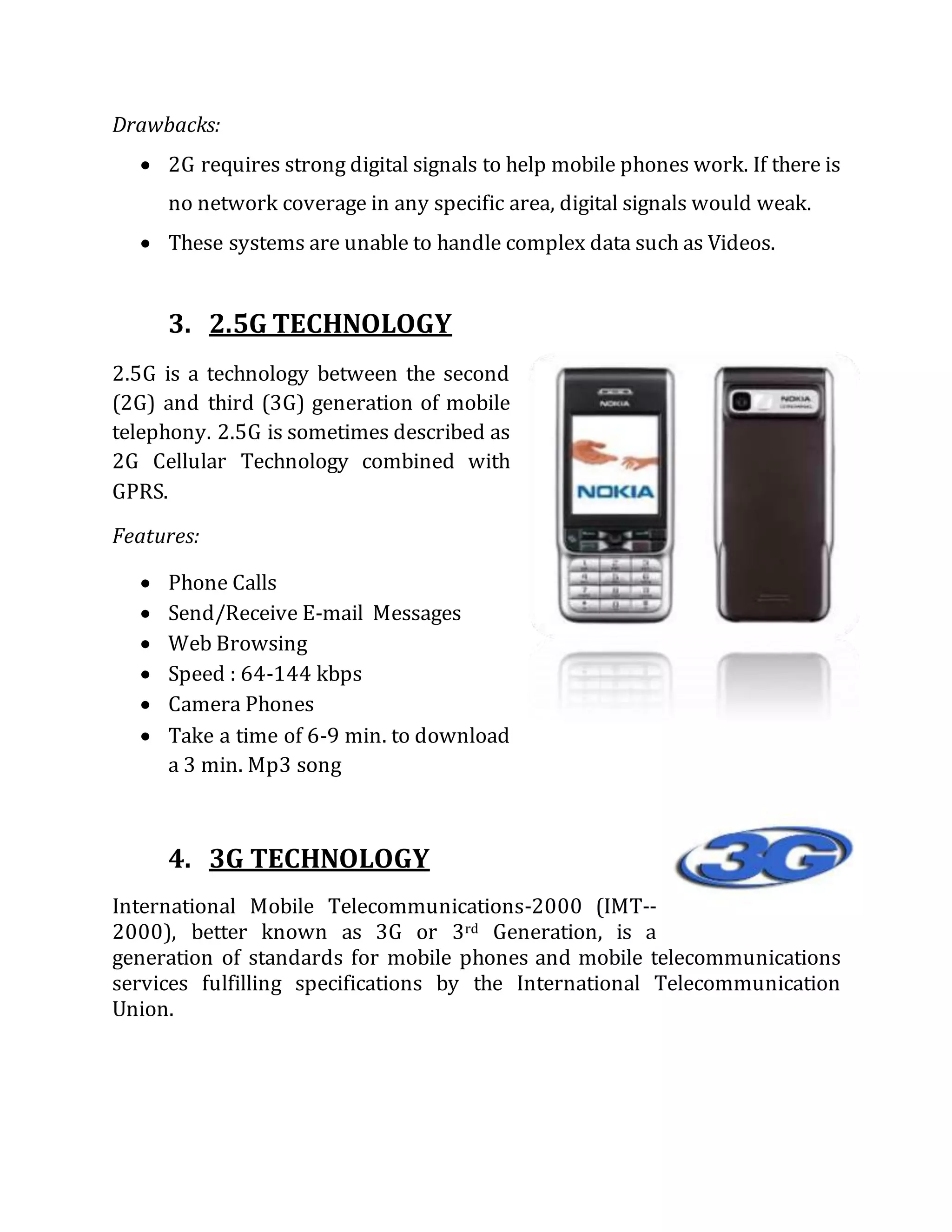 Drawbacks:
 2G requires strong digital signals to help mobile phones work. If there is
no network coverage in any specific area, digital signals would weak.
 These systems are unable to handle complex data such as Videos.
3. 2.5G TECHNOLOGY
2.5G is a technology between the second
(2G) and third (3G) generation of mobile
telephony. 2.5G is sometimes described as
2G Cellular Technology combined with
GPRS.
Features:
 Phone Calls
 Send/Receive E-mail Messages
 Web Browsing
 Speed : 64-144 kbps
 Camera Phones
 Take a time of 6-9 min. to download
a 3 min. Mp3 song
4. 3G TECHNOLOGY
International Mobile Telecommunications-2000 (IMT--
2000), better known as 3G or 3rd Generation, is a
generation of standards for mobile phones and mobile telecommunications
services fulfilling specifications by the International Telecommunication
Union.
 